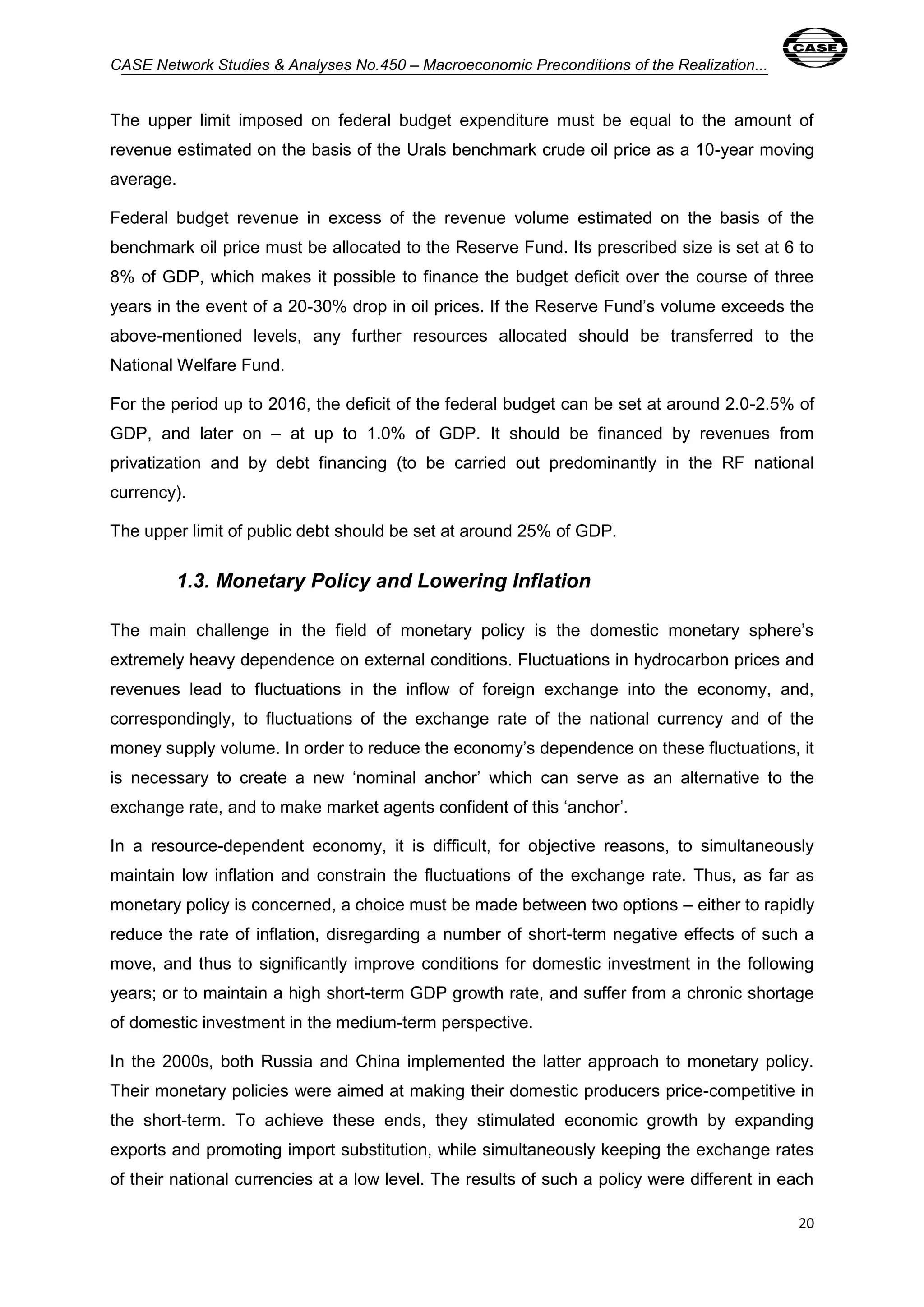 CASE Network Studies & Analyses No.450 – Macroeconomic Preconditions of the Realization... 
The upper limit imposed on federal budget expenditure must be equal to the amount of 
revenue estimated on the basis of the Urals benchmark crude oil price as a 10-year moving 
average. 
Federal budget revenue in excess of the revenue volume estimated on the basis of the 
benchmark oil price must be allocated to the Reserve Fund. Its prescribed size is set at 6 to 
8% of GDP, which makes it possible to finance the budget deficit over the course of three 
years in the event of a 20-30% drop in oil prices. If the Reserve Fund’s volume exceeds the 
above-mentioned levels, any further resources allocated should be transferred to the 
National Welfare Fund. 
For the period up to 2016, the deficit of the federal budget can be set at around 2.0-2.5% of 
GDP, and later on – at up to 1.0% of GDP. It should be financed by revenues from 
privatization and by debt financing (to be carried out predominantly in the RF national 
currency). 
20 
The upper limit of public debt should be set at around 25% of GDP. 
1.3. Monetary Policy and Lowering Inflation 
The main challenge in the field of monetary policy is the domestic monetary sphere’s 
extremely heavy dependence on external conditions. Fluctuations in hydrocarbon prices and 
revenues lead to fluctuations in the inflow of foreign exchange into the economy, and, 
correspondingly, to fluctuations of the exchange rate of the national currency and of the 
money supply volume. In order to reduce the economy’s dependence on these fluctuations, it 
is necessary to create a new ‘nominal anchor’ which can serve as an alternative to the 
exchange rate, and to make market agents confident of this ‘anchor’. 
In a resource-dependent economy, it is difficult, for objective reasons, to simultaneously 
maintain low inflation and constrain the fluctuations of the exchange rate. Thus, as far as 
monetary policy is concerned, a choice must be made between two options – either to rapidly 
reduce the rate of inflation, disregarding a number of short-term negative effects of such a 
move, and thus to significantly improve conditions for domestic investment in the following 
years; or to maintain a high short-term GDP growth rate, and suffer from a chronic shortage 
of domestic investment in the medium-term perspective. 
In the 2000s, both Russia and China implemented the latter approach to monetary policy. 
Their monetary policies were aimed at making their domestic producers price-competitive in 
the short-term. To achieve these ends, they stimulated economic growth by expanding 
exports and promoting import substitution, while simultaneously keeping the exchange rates 
of their national currencies at a low level. The results of such a policy were different in each 
 