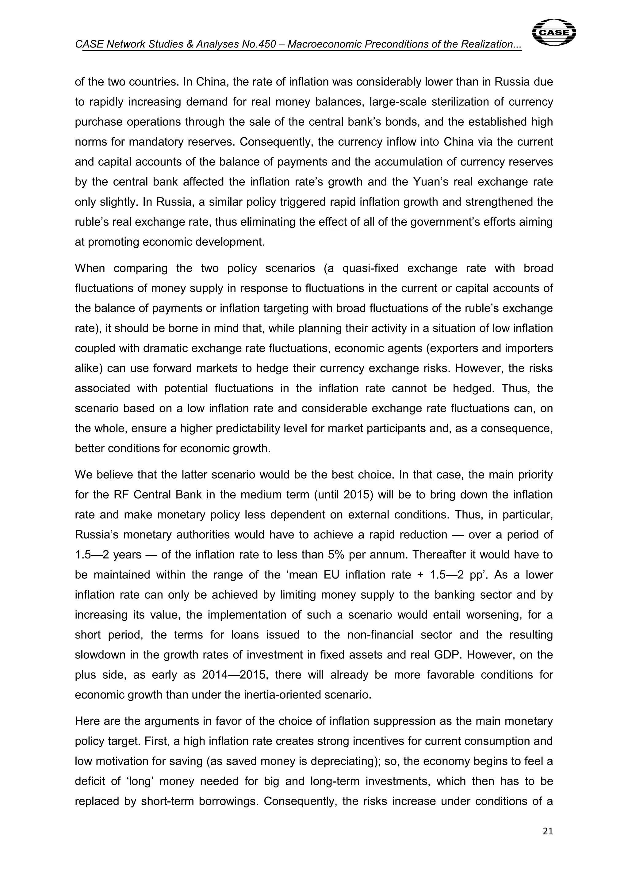 CASE Network Studies & Analyses No.450 – Macroeconomic Preconditions of the Realization... 
of the two countries. In China, the rate of inflation was considerably lower than in Russia due 
to rapidly increasing demand for real money balances, large-scale sterilization of currency 
purchase operations through the sale of the central bank’s bonds, and the established high 
norms for mandatory reserves. Consequently, the currency inflow into China via the current 
and capital accounts of the balance of payments and the accumulation of currency reserves 
by the central bank affected the inflation rate’s growth and the Yuan’s real exchange rate 
only slightly. In Russia, a similar policy triggered rapid inflation growth and strengthened the 
ruble’s real exchange rate, thus eliminating the effect of all of the government’s efforts aiming 
at promoting economic development. 
When comparing the two policy scenarios (a quasi-fixed exchange rate with broad 
fluctuations of money supply in response to fluctuations in the current or capital accounts of 
the balance of payments or inflation targeting with broad fluctuations of the ruble’s exchange 
rate), it should be borne in mind that, while planning their activity in a situation of low inflation 
coupled with dramatic exchange rate fluctuations, economic agents (exporters and importers 
alike) can use forward markets to hedge their currency exchange risks. However, the risks 
associated with potential fluctuations in the inflation rate cannot be hedged. Thus, the 
scenario based on a low inflation rate and considerable exchange rate fluctuations can, on 
the whole, ensure a higher predictability level for market participants and, as a consequence, 
better conditions for economic growth. 
We believe that the latter scenario would be the best choice. In that case, the main priority 
for the RF Central Bank in the medium term (until 2015) will be to bring down the inflation 
rate and make monetary policy less dependent on external conditions. Thus, in particular, 
Russia’s monetary authorities would have to achieve a rapid reduction — over a period of 
1.5—2 years — of the inflation rate to less than 5% per annum. Thereafter it would have to 
be maintained within the range of the ‘mean EU inflation rate + 1.5—2 pp’. As a lower 
inflation rate can only be achieved by limiting money supply to the banking sector and by 
increasing its value, the implementation of such a scenario would entail worsening, for a 
short period, the terms for loans issued to the non-financial sector and the resulting 
slowdown in the growth rates of investment in fixed assets and real GDP. However, on the 
plus side, as early as 2014—2015, there will already be more favorable conditions for 
economic growth than under the inertia-oriented scenario. 
Here are the arguments in favor of the choice of inflation suppression as the main monetary 
policy target. First, a high inflation rate creates strong incentives for current consumption and 
low motivation for saving (as saved money is depreciating); so, the economy begins to feel a 
deficit of ‘long’ money needed for big and long-term investments, which then has to be 
replaced by short-term borrowings. Consequently, the risks increase under conditions of a 
21 
 