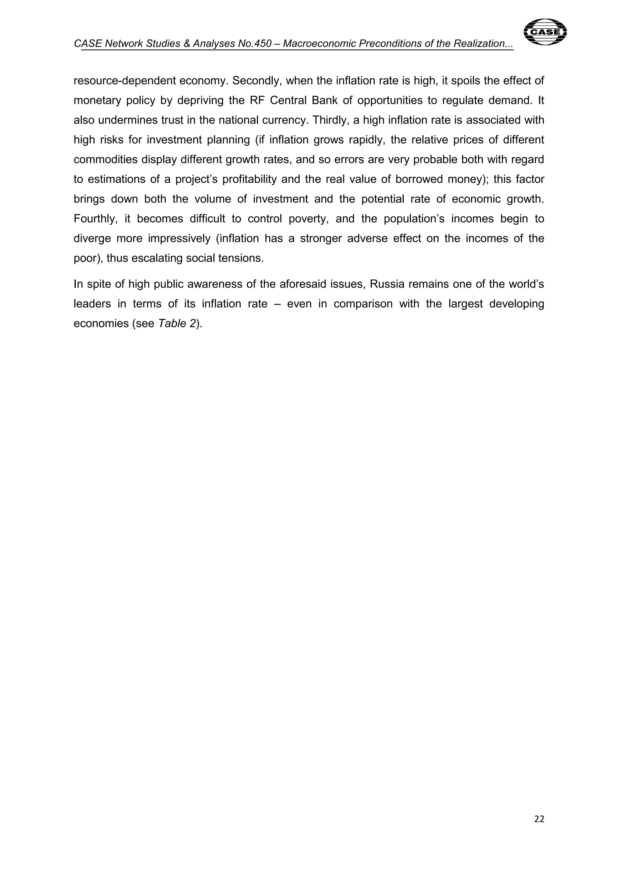 CASE Network Studies & Analyses No.450 – Macroeconomic Preconditions of the Realization... 
resource-dependent economy. Secondly, when the inflation rate is high, it spoils the effect of 
monetary policy by depriving the RF Central Bank of opportunities to regulate demand. It 
also undermines trust in the national currency. Thirdly, a high inflation rate is associated with 
high risks for investment planning (if inflation grows rapidly, the relative prices of different 
commodities display different growth rates, and so errors are very probable both with regard 
to estimations of a project’s profitability and the real value of borrowed money); this factor 
brings down both the volume of investment and the potential rate of economic growth. 
Fourthly, it becomes difficult to control poverty, and the population’s incomes begin to 
diverge more impressively (inflation has a stronger adverse effect on the incomes of the 
poor), thus escalating social tensions. 
In spite of high public awareness of the aforesaid issues, Russia remains one of the world’s 
leaders in terms of its inflation rate – even in comparison with the largest developing 
economies (see Table 2). 
22 
 