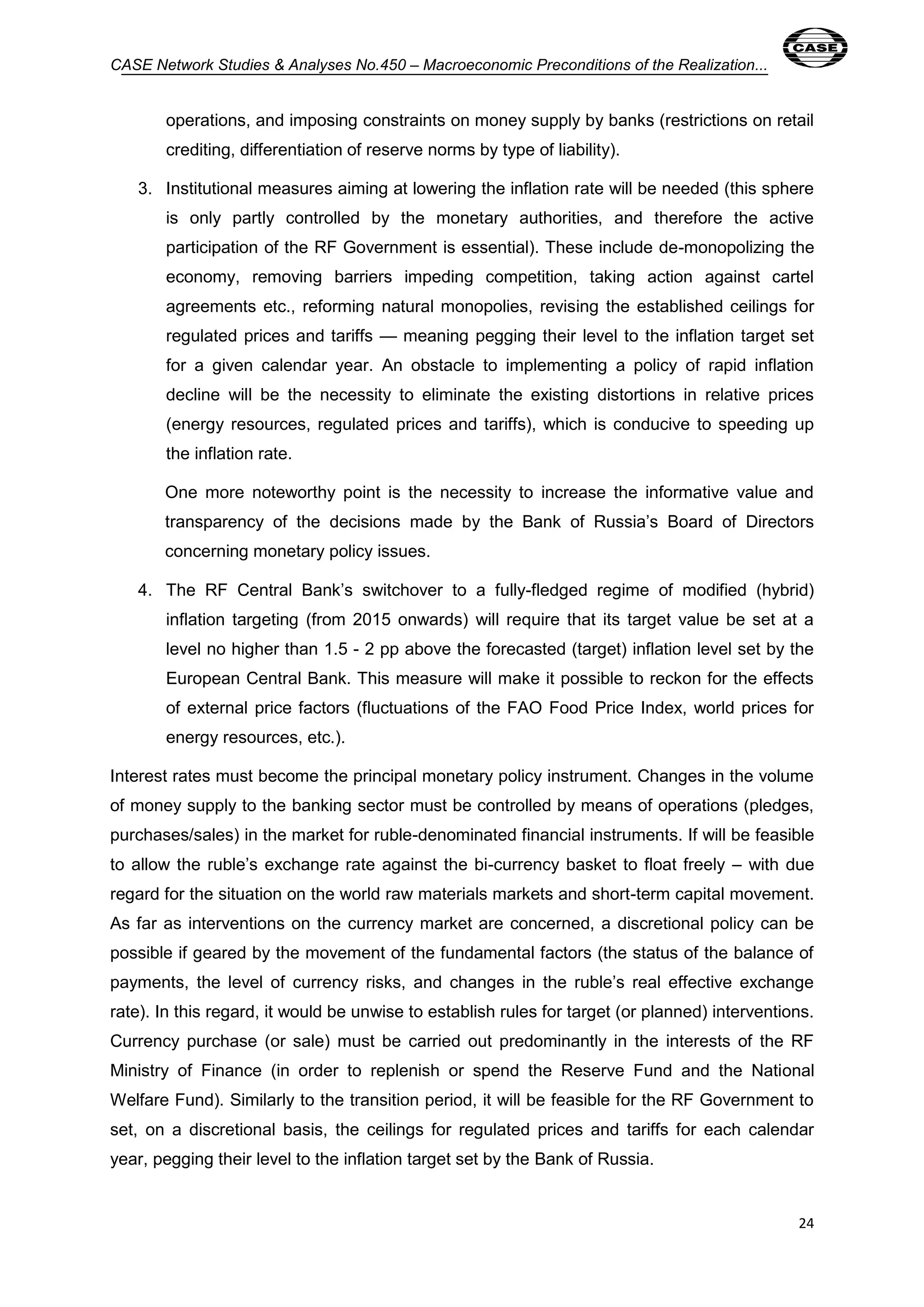 CASE Network Studies & Analyses No.450 – Macroeconomic Preconditions of the Realization... 
operations, and imposing constraints on money supply by banks (restrictions on retail 
crediting, differentiation of reserve norms by type of liability). 
3. Institutional measures aiming at lowering the inflation rate will be needed (this sphere 
is only partly controlled by the monetary authorities, and therefore the active 
participation of the RF Government is essential). These include de-monopolizing the 
economy, removing barriers impeding competition, taking action against cartel 
agreements etc., reforming natural monopolies, revising the established ceilings for 
regulated prices and tariffs — meaning pegging their level to the inflation target set 
for a given calendar year. An obstacle to implementing a policy of rapid inflation 
decline will be the necessity to eliminate the existing distortions in relative prices 
(energy resources, regulated prices and tariffs), which is conducive to speeding up 
the inflation rate. 
One more noteworthy point is the necessity to increase the informative value and 
transparency of the decisions made by the Bank of Russia’s Board of Directors 
concerning monetary policy issues. 
4. The RF Central Bank’s switchover to a fully-fledged regime of modified (hybrid) 
inflation targeting (from 2015 onwards) will require that its target value be set at a 
level no higher than 1.5 - 2 pp above the forecasted (target) inflation level set by the 
European Central Bank. This measure will make it possible to reckon for the effects 
of external price factors (fluctuations of the FAO Food Price Index, world prices for 
energy resources, etc.). 
Interest rates must become the principal monetary policy instrument. Changes in the volume 
of money supply to the banking sector must be controlled by means of operations (pledges, 
purchases/sales) in the market for ruble-denominated financial instruments. If will be feasible 
to allow the ruble’s exchange rate against the bi-currency basket to float freely – with due 
regard for the situation on the world raw materials markets and short-term capital movement. 
As far as interventions on the currency market are concerned, a discretional policy can be 
possible if geared by the movement of the fundamental factors (the status of the balance of 
payments, the level of currency risks, and changes in the ruble’s real effective exchange 
rate). In this regard, it would be unwise to establish rules for target (or planned) interventions. 
Currency purchase (or sale) must be carried out predominantly in the interests of the RF 
Ministry of Finance (in order to replenish or spend the Reserve Fund and the National 
Welfare Fund). Similarly to the transition period, it will be feasible for the RF Government to 
set, on a discretional basis, the ceilings for regulated prices and tariffs for each calendar 
year, pegging their level to the inflation target set by the Bank of Russia. 
24 
 