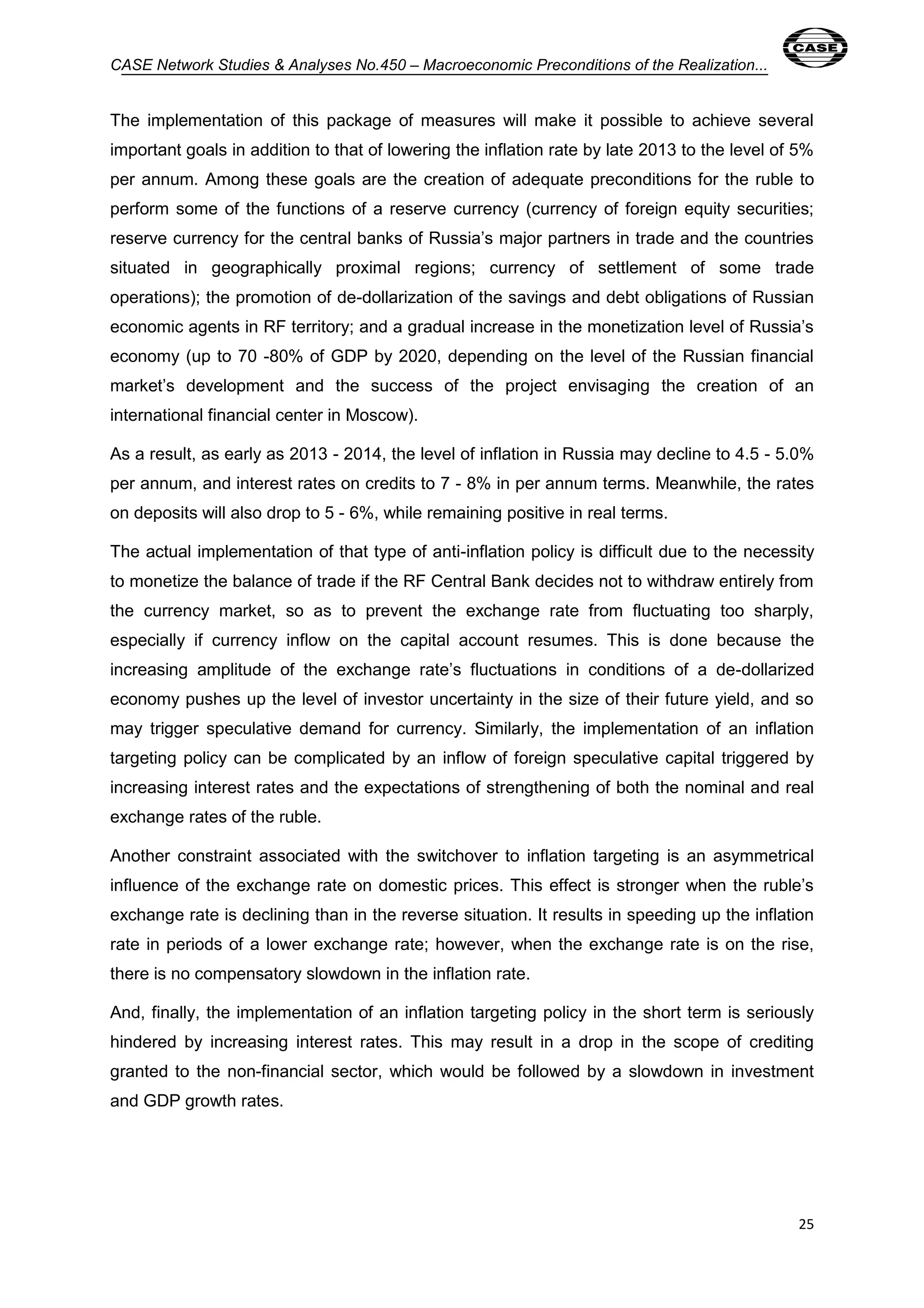 CASE Network Studies & Analyses No.450 – Macroeconomic Preconditions of the Realization... 
The implementation of this package of measures will make it possible to achieve several 
important goals in addition to that of lowering the inflation rate by late 2013 to the level of 5% 
per annum. Among these goals are the creation of adequate preconditions for the ruble to 
perform some of the functions of a reserve currency (currency of foreign equity securities; 
reserve currency for the central banks of Russia’s major partners in trade and the countries 
situated in geographically proximal regions; currency of settlement of some trade 
operations); the promotion of de-dollarization of the savings and debt obligations of Russian 
economic agents in RF territory; and a gradual increase in the monetization level of Russia’s 
economy (up to 70 -80% of GDP by 2020, depending on the level of the Russian financial 
market’s development and the success of the project envisaging the creation of an 
international financial center in Moscow). 
As a result, as early as 2013 - 2014, the level of inflation in Russia may decline to 4.5 - 5.0% 
per annum, and interest rates on credits to 7 - 8% in per annum terms. Meanwhile, the rates 
on deposits will also drop to 5 - 6%, while remaining positive in real terms. 
The actual implementation of that type of anti-inflation policy is difficult due to the necessity 
to monetize the balance of trade if the RF Central Bank decides not to withdraw entirely from 
the currency market, so as to prevent the exchange rate from fluctuating too sharply, 
especially if currency inflow on the capital account resumes. This is done because the 
increasing amplitude of the exchange rate’s fluctuations in conditions of a de-dollarized 
economy pushes up the level of investor uncertainty in the size of their future yield, and so 
may trigger speculative demand for currency. Similarly, the implementation of an inflation 
targeting policy can be complicated by an inflow of foreign speculative capital triggered by 
increasing interest rates and the expectations of strengthening of both the nominal and real 
exchange rates of the ruble. 
Another constraint associated with the switchover to inflation targeting is an asymmetrical 
influence of the exchange rate on domestic prices. This effect is stronger when the ruble’s 
exchange rate is declining than in the reverse situation. It results in speeding up the inflation 
rate in periods of a lower exchange rate; however, when the exchange rate is on the rise, 
there is no compensatory slowdown in the inflation rate. 
And, finally, the implementation of an inflation targeting policy in the short term is seriously 
hindered by increasing interest rates. This may result in a drop in the scope of crediting 
granted to the non-financial sector, which would be followed by a slowdown in investment 
and GDP growth rates. 
25 
 