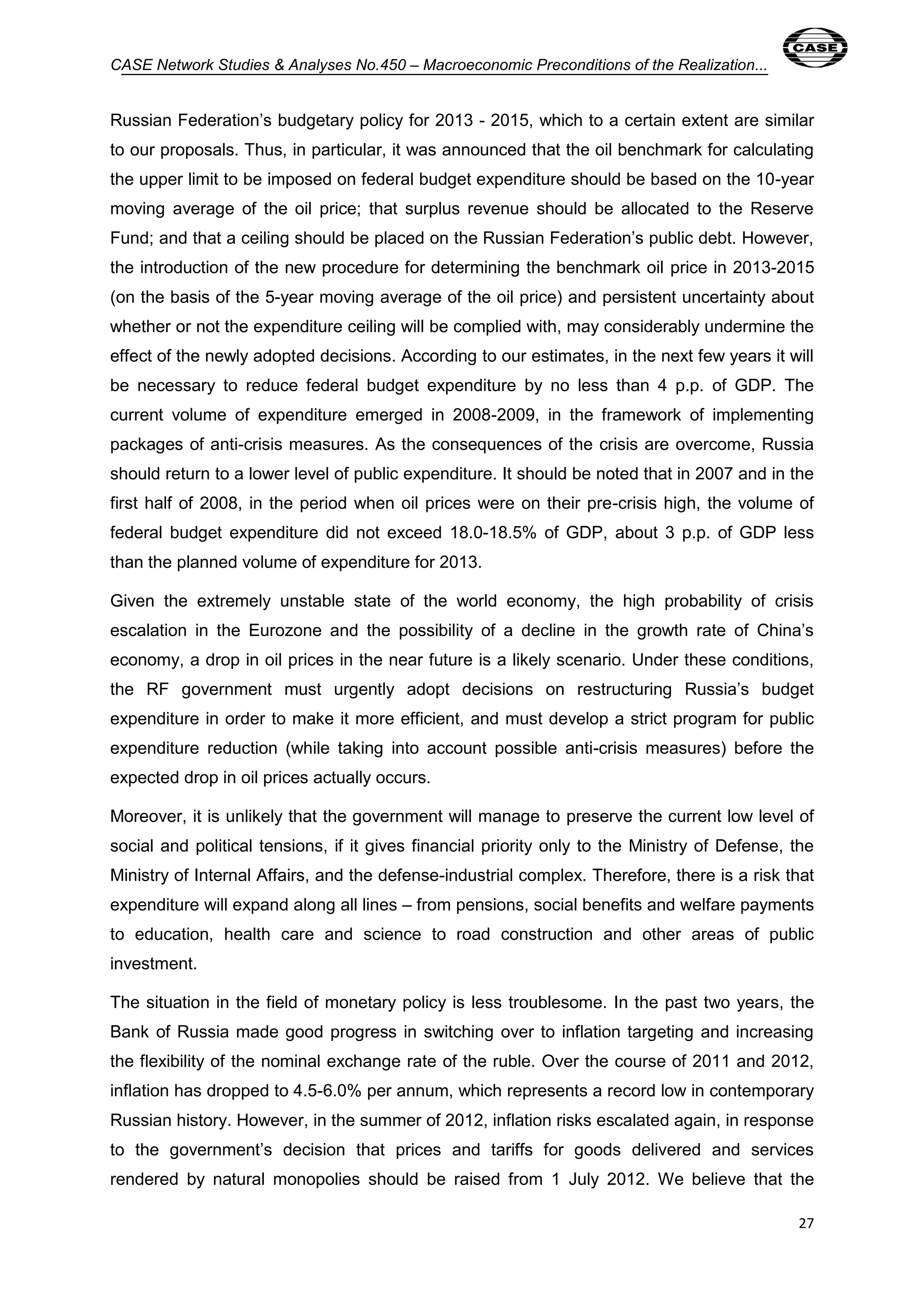 CASE Network Studies & Analyses No.450 – Macroeconomic Preconditions of the Realization... 
Russian Federation’s budgetary policy for 2013 - 2015, which to a certain extent are similar 
to our proposals. Thus, in particular, it was announced that the oil benchmark for calculating 
the upper limit to be imposed on federal budget expenditure should be based on the 10-year 
moving average of the oil price; that surplus revenue should be allocated to the Reserve 
Fund; and that a ceiling should be placed on the Russian Federation’s public debt. However, 
the introduction of the new procedure for determining the benchmark oil price in 2013-2015 
(on the basis of the 5-year moving average of the oil price) and persistent uncertainty about 
whether or not the expenditure ceiling will be complied with, may considerably undermine the 
effect of the newly adopted decisions. According to our estimates, in the next few years it will 
be necessary to reduce federal budget expenditure by no less than 4 p.p. of GDP. The 
current volume of expenditure emerged in 2008-2009, in the framework of implementing 
packages of anti-crisis measures. As the consequences of the crisis are overcome, Russia 
should return to a lower level of public expenditure. It should be noted that in 2007 and in the 
first half of 2008, in the period when oil prices were on their pre-crisis high, the volume of 
federal budget expenditure did not exceed 18.0-18.5% of GDP, about 3 p.p. of GDP less 
than the planned volume of expenditure for 2013. 
Given the extremely unstable state of the world economy, the high probability of crisis 
escalation in the Eurozone and the possibility of a decline in the growth rate of China’s 
economy, a drop in oil prices in the near future is a likely scenario. Under these conditions, 
the RF government must urgently adopt decisions on restructuring Russia’s budget 
expenditure in order to make it more efficient, and must develop a strict program for public 
expenditure reduction (while taking into account possible anti-crisis measures) before the 
expected drop in oil prices actually occurs. 
Moreover, it is unlikely that the government will manage to preserve the current low level of 
social and political tensions, if it gives financial priority only to the Ministry of Defense, the 
Ministry of Internal Affairs, and the defense-industrial complex. Therefore, there is a risk that 
expenditure will expand along all lines – from pensions, social benefits and welfare payments 
to education, health care and science to road construction and other areas of public 
investment. 
The situation in the field of monetary policy is less troublesome. In the past two years, the 
Bank of Russia made good progress in switching over to inflation targeting and increasing 
the flexibility of the nominal exchange rate of the ruble. Over the course of 2011 and 2012, 
inflation has dropped to 4.5-6.0% per annum, which represents a record low in contemporary 
Russian history. However, in the summer of 2012, inflation risks escalated again, in response 
to the government’s decision that prices and tariffs for goods delivered and services 
rendered by natural monopolies should be raised from 1 July 2012. We believe that the 
27 
 