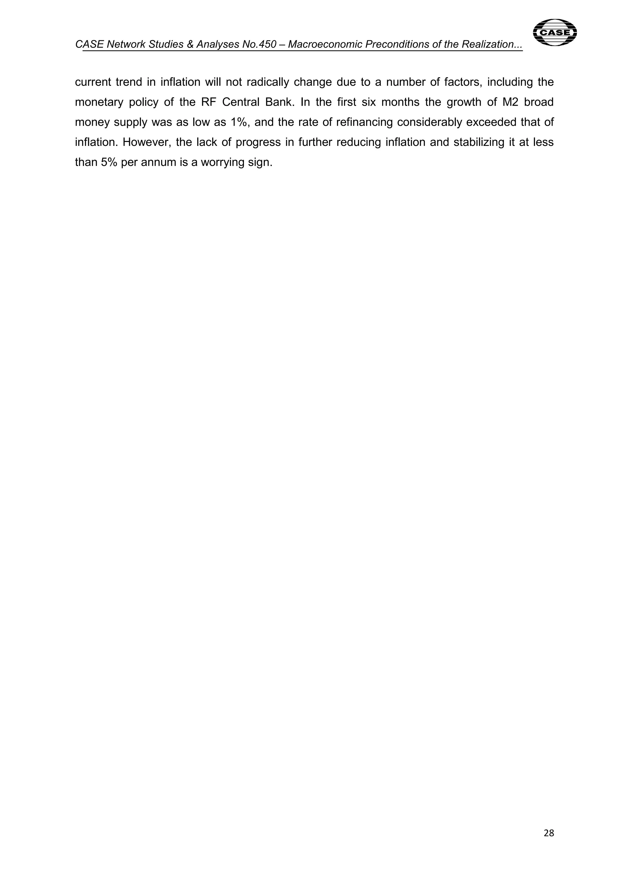 CASE Network Studies & Analyses No.450 – Macroeconomic Preconditions of the Realization... 
current trend in inflation will not radically change due to a number of factors, including the 
monetary policy of the RF Central Bank. In the first six months the growth of M2 broad 
money supply was as low as 1%, and the rate of refinancing considerably exceeded that of 
inflation. However, the lack of progress in further reducing inflation and stabilizing it at less 
than 5% per annum is a worrying sign. 
28 
 