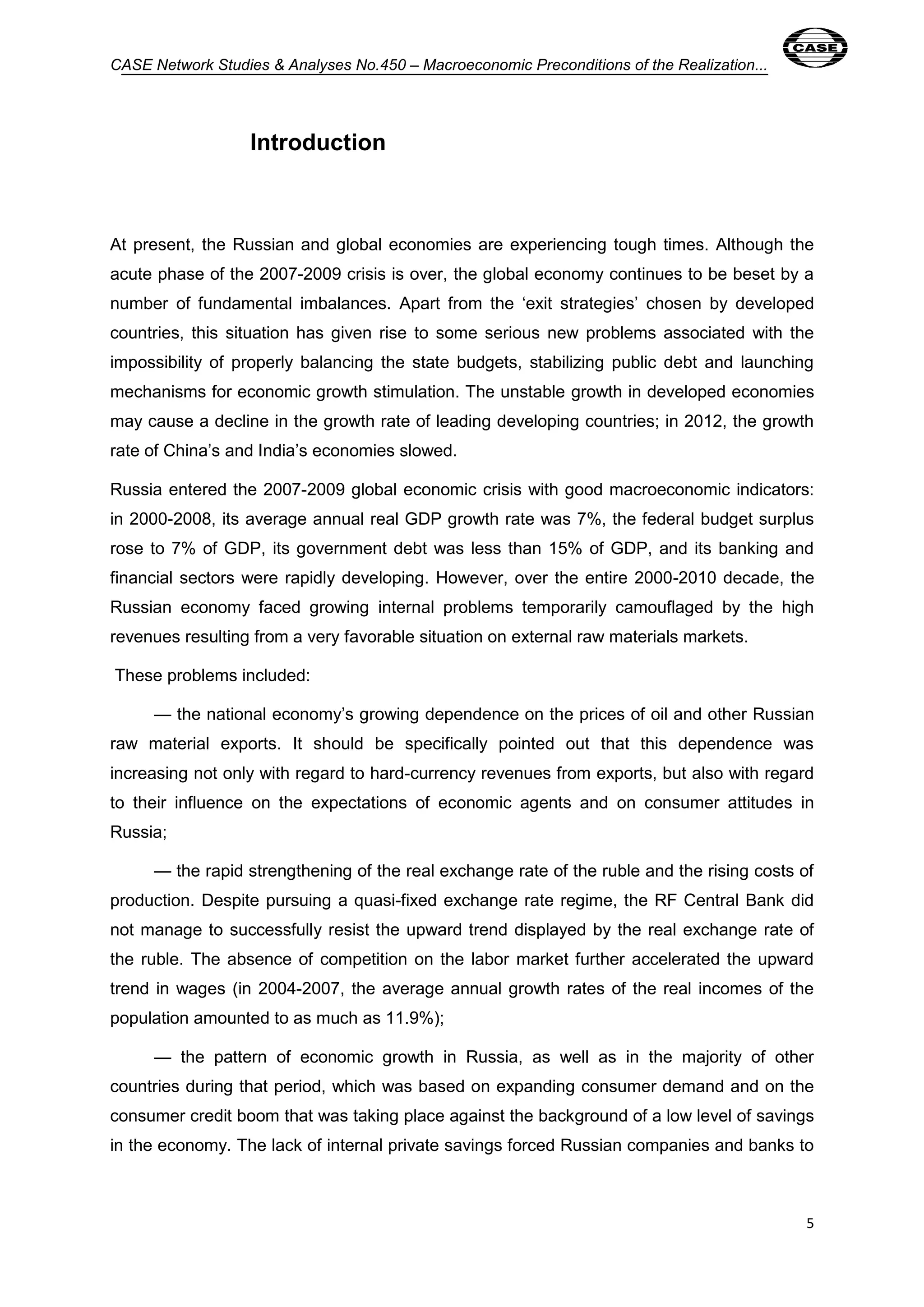 CASE Network Studies & Analyses No.450 – Macroeconomic Preconditions of the Realization... 
5 
Introduction 
At present, the Russian and global economies are experiencing tough times. Although the 
acute phase of the 2007-2009 crisis is over, the global economy continues to be beset by a 
number of fundamental imbalances. Apart from the ‘exit strategies’ chosen by developed 
countries, this situation has given rise to some serious new problems associated with the 
impossibility of properly balancing the state budgets, stabilizing public debt and launching 
mechanisms for economic growth stimulation. The unstable growth in developed economies 
may cause a decline in the growth rate of leading developing countries; in 2012, the growth 
rate of China’s and India’s economies slowed. 
Russia entered the 2007-2009 global economic crisis with good macroeconomic indicators: 
in 2000-2008, its average annual real GDP growth rate was 7%, the federal budget surplus 
rose to 7% of GDP, its government debt was less than 15% of GDP, and its banking and 
financial sectors were rapidly developing. However, over the entire 2000-2010 decade, the 
Russian economy faced growing internal problems temporarily camouflaged by the high 
revenues resulting from a very favorable situation on external raw materials markets. 
These problems included: 
— the national economy’s growing dependence on the prices of oil and other Russian 
raw material exports. It should be specifically pointed out that this dependence was 
increasing not only with regard to hard-currency revenues from exports, but also with regard 
to their influence on the expectations of economic agents and on consumer attitudes in 
Russia; 
— the rapid strengthening of the real exchange rate of the ruble and the rising costs of 
production. Despite pursuing a quasi-fixed exchange rate regime, the RF Central Bank did 
not manage to successfully resist the upward trend displayed by the real exchange rate of 
the ruble. The absence of competition on the labor market further accelerated the upward 
trend in wages (in 2004-2007, the average annual growth rates of the real incomes of the 
population amounted to as much as 11.9%); 
— the pattern of economic growth in Russia, as well as in the majority of other 
countries during that period, which was based on expanding consumer demand and on the 
consumer credit boom that was taking place against the background of a low level of savings 
in the economy. The lack of internal private savings forced Russian companies and banks to 
 