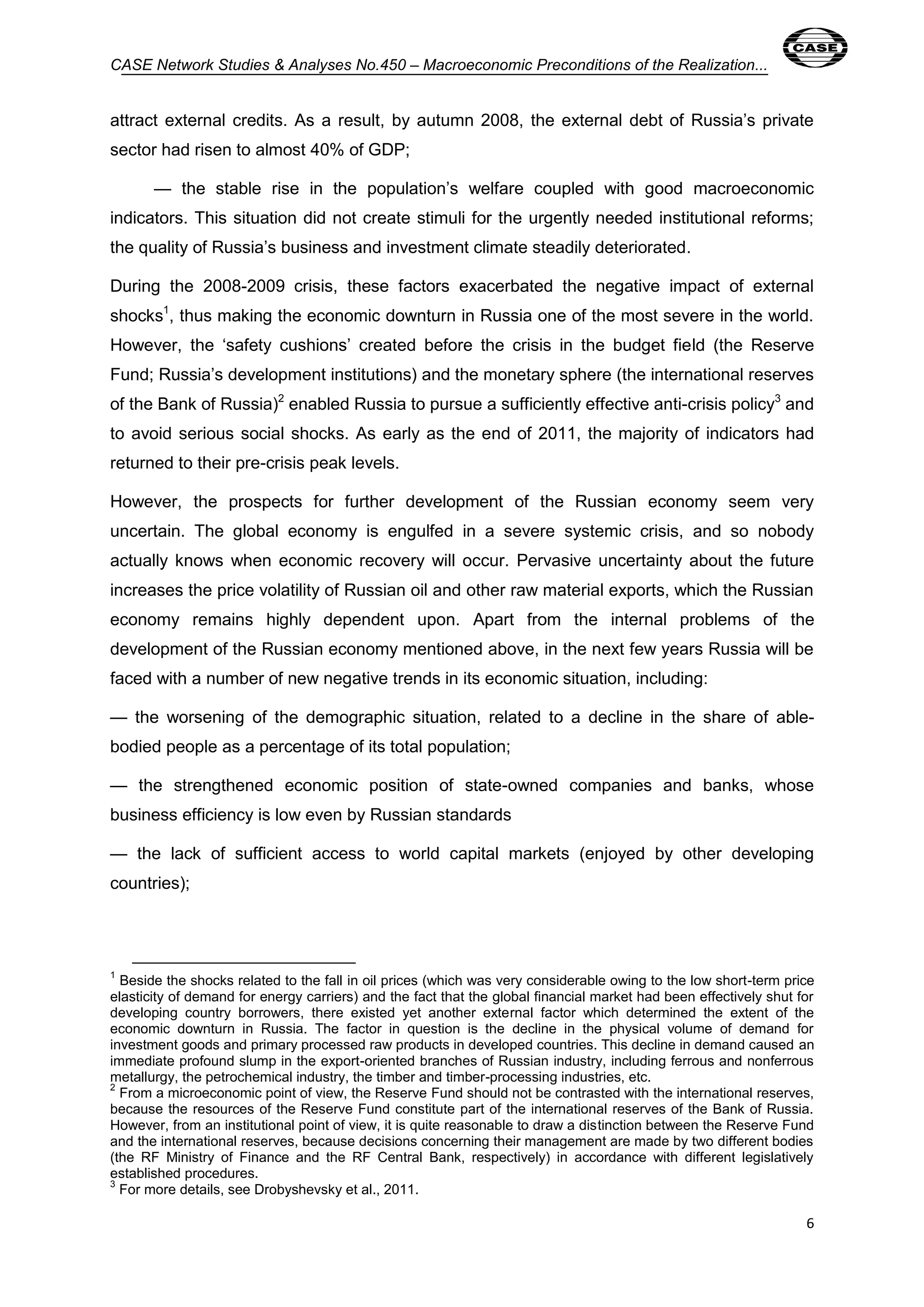 CASE Network Studies & Analyses No.450 – Macroeconomic Preconditions of the Realization... 
attract external credits. As a result, by autumn 2008, the external debt of Russia’s private 
sector had risen to almost 40% of GDP; 
— the stable rise in the population’s welfare coupled with good macroeconomic 
indicators. This situation did not create stimuli for the urgently needed institutional reforms; 
the quality of Russia’s business and investment climate steadily deteriorated. 
During the 2008-2009 crisis, these factors exacerbated the negative impact of external 
shocks1, thus making the economic downturn in Russia one of the most severe in the world. 
However, the ‘safety cushions’ created before the crisis in the budget field (the Reserve 
Fund; Russia’s development institutions) and the monetary sphere (the international reserves 
of the Bank of Russia)2 enabled Russia to pursue a sufficiently effective anti-crisis policy3 and 
to avoid serious social shocks. As early as the end of 2011, the majority of indicators had 
returned to their pre-crisis peak levels. 
However, the prospects for further development of the Russian economy seem very 
uncertain. The global economy is engulfed in a severe systemic crisis, and so nobody 
actually knows when economic recovery will occur. Pervasive uncertainty about the future 
increases the price volatility of Russian oil and other raw material exports, which the Russian 
economy remains highly dependent upon. Apart from the internal problems of the 
development of the Russian economy mentioned above, in the next few years Russia will be 
faced with a number of new negative trends in its economic situation, including: 
— the worsening of the demographic situation, related to a decline in the share of able-bodied 
6 
people as a percentage of its total population; 
— the strengthened economic position of state-owned companies and banks, whose 
business efficiency is low even by Russian standards 
— the lack of sufficient access to world capital markets (enjoyed by other developing 
countries); 
1 Beside the shocks related to the fall in oil prices (which was very considerable owing to the low short-term price 
elasticity of demand for energy carriers) and the fact that the global financial market had been effectively shut for 
developing country borrowers, there existed yet another external factor which determined the extent of the 
economic downturn in Russia. The factor in question is the decline in the physical volume of demand for 
investment goods and primary processed raw products in developed countries. This decline in demand caused an 
immediate profound slump in the export-oriented branches of Russian industry, including ferrous and nonferrous 
metallurgy, the petrochemical industry, the timber and timber-processing industries, etc. 
2 From a microeconomic point of view, the Reserve Fund should not be contrasted with the international reserves, 
because the resources of the Reserve Fund constitute part of the international reserves of the Bank of Russia. 
However, from an institutional point of view, it is quite reasonable to draw a distinction between the Reserve Fund 
and the international reserves, because decisions concerning their management are made by two different bodies 
(the RF Ministry of Finance and the RF Central Bank, respectively) in accordance with different legislatively 
established procedures. 
3 For more details, see Drobyshevsky et al., 2011. 
 