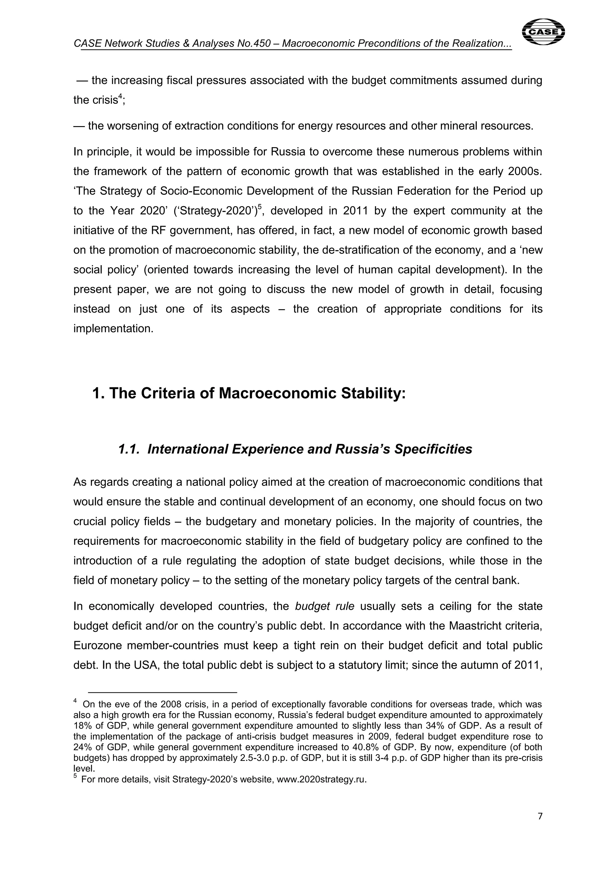 CASE Network Studies & Analyses No.450 – Macroeconomic Preconditions of the Realization... 
— the increasing fiscal pressures associated with the budget commitments assumed during 
the crisis4; 
7 
— the worsening of extraction conditions for energy resources and other mineral resources. 
In principle, it would be impossible for Russia to overcome these numerous problems within 
the framework of the pattern of economic growth that was established in the early 2000s. 
‘The Strategy of Socio-Economic Development of the Russian Federation for the Period up 
to the Year 2020’ (‘Strategy-2020’)5, developed in 2011 by the expert community at the 
initiative of the RF government, has offered, in fact, a new model of economic growth based 
on the promotion of macroeconomic stability, the de-stratification of the economy, and a ‘new 
social policy’ (oriented towards increasing the level of human capital development). In the 
present paper, we are not going to discuss the new model of growth in detail, focusing 
instead on just one of its aspects – the creation of appropriate conditions for its 
implementation. 
1. The Criteria of Macroeconomic Stability: 
1.1. International Experience and Russia’s Specificities 
As regards creating a national policy aimed at the creation of macroeconomic conditions that 
would ensure the stable and continual development of an economy, one should focus on two 
crucial policy fields – the budgetary and monetary policies. In the majority of countries, the 
requirements for macroeconomic stability in the field of budgetary policy are confined to the 
introduction of a rule regulating the adoption of state budget decisions, while those in the 
field of monetary policy – to the setting of the monetary policy targets of the central bank. 
In economically developed countries, the budget rule usually sets a ceiling for the state 
budget deficit and/or on the country’s public debt. In accordance with the Maastricht criteria, 
Eurozone member-countries must keep a tight rein on their budget deficit and total public 
debt. In the USA, the total public debt is subject to a statutory limit; since the autumn of 2011, 
4 
On the eve of the 2008 crisis, in a period of exceptionally favorable conditions for overseas trade, which was 
also a high growth era for the Russian economy, Russia’s federal budget expenditure amounted to approximately 
18% of GDP, while general government expenditure amounted to slightly less than 34% of GDP. As a result of 
the implementation of the package of anti-crisis budget measures in 2009, federal budget expenditure rose to 
24% of GDP, while general government expenditure increased to 40.8% of GDP. By now, expenditure (of both 
budgets) has dropped by approximately 2.5-3.0 p.p. of GDP, but it is still 3-4 p.p. of GDP higher than its pre-crisis 
level. 
5 
For more details, visit Strategy-2020’s website, www.2020strategy.ru. 
 
