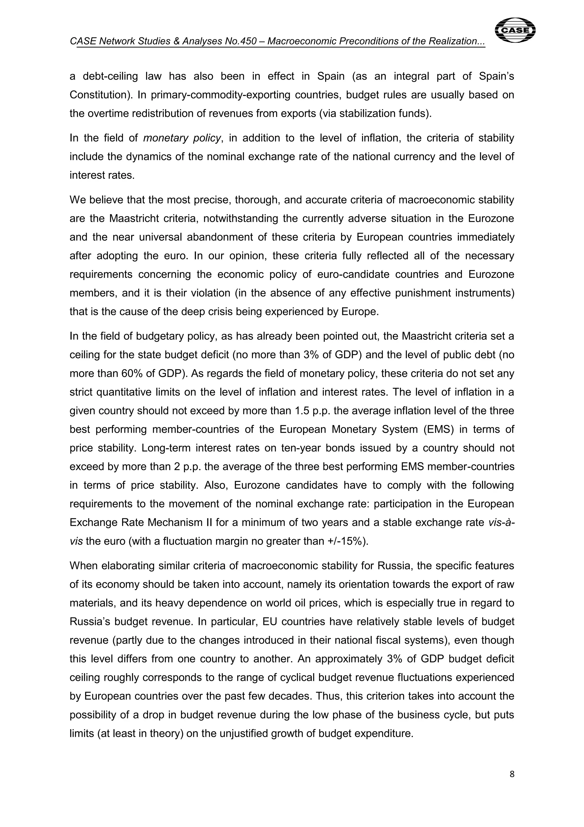 CASE Network Studies & Analyses No.450 – Macroeconomic Preconditions of the Realization... 
a debt-ceiling law has also been in effect in Spain (as an integral part of Spain’s 
Constitution). In primary-commodity-exporting countries, budget rules are usually based on 
the overtime redistribution of revenues from exports (via stabilization funds). 
In the field of monetary policy, in addition to the level of inflation, the criteria of stability 
include the dynamics of the nominal exchange rate of the national currency and the level of 
interest rates. 
We believe that the most precise, thorough, and accurate criteria of macroeconomic stability 
are the Maastricht criteria, notwithstanding the currently adverse situation in the Eurozone 
and the near universal abandonment of these criteria by European countries immediately 
after adopting the euro. In our opinion, these criteria fully reflected all of the necessary 
requirements concerning the economic policy of euro-candidate countries and Eurozone 
members, and it is their violation (in the absence of any effective punishment instruments) 
that is the cause of the deep crisis being experienced by Europe. 
In the field of budgetary policy, as has already been pointed out, the Maastricht criteria set a 
ceiling for the state budget deficit (no more than 3% of GDP) and the level of public debt (no 
more than 60% of GDP). As regards the field of monetary policy, these criteria do not set any 
strict quantitative limits on the level of inflation and interest rates. The level of inflation in a 
given country should not exceed by more than 1.5 p.p. the average inflation level of the three 
best performing member-countries of the European Monetary System (EMS) in terms of 
price stability. Long-term interest rates on ten-year bonds issued by a country should not 
exceed by more than 2 p.p. the average of the three best performing EMS member-countries 
in terms of price stability. Also, Eurozone candidates have to comply with the following 
requirements to the movement of the nominal exchange rate: participation in the European 
Exchange Rate Mechanism II for a minimum of two years and a stable exchange rate vis-à-vis 
8 
the euro (with a fluctuation margin no greater than +/-15%). 
When elaborating similar criteria of macroeconomic stability for Russia, the specific features 
of its economy should be taken into account, namely its orientation towards the export of raw 
materials, and its heavy dependence on world oil prices, which is especially true in regard to 
Russia’s budget revenue. In particular, EU countries have relatively stable levels of budget 
revenue (partly due to the changes introduced in their national fiscal systems), even though 
this level differs from one country to another. An approximately 3% of GDP budget deficit 
ceiling roughly corresponds to the range of cyclical budget revenue fluctuations experienced 
by European countries over the past few decades. Thus, this criterion takes into account the 
possibility of a drop in budget revenue during the low phase of the business cycle, but puts 
limits (at least in theory) on the unjustified growth of budget expenditure. 
 