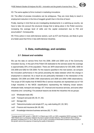 CASE Network Studies & Analyses No.453 – Innovation and the growth of service firms: The ... 
9 
H3: The same applies to firms involved in marketing innovations 
H4: The effect of process innovations can be ambiguous. They are more likely to result in 
employment reduction in the time of sluggish growth than in the time of boom 
Finally, bearing in mind that we are investigating developments in a catching-up country, we 
have to take into account the structural change that is taking place in the Polish economy: 
increasing the average level of skills and the capital endowment due to FDI and 
accumulation3. Consequently: 
H5: Firms active in more skill-intensive sectors, such as ICT and finances, are likely to grow 
at a faster pace than firms in less skill-intensive industries. 
3. Data, methodology, and variables 
3.1 Dataset and variables 
We use the data on service firms from the 2006, 2008 and 2009 runs of the Community 
Innovation Survey. In the part of the Polish CIS dedicated to the services sector the coverage 
is approximately 25% of the population. There are 3879 observations for CIS 2006, 4256 for 
CIS 2008 and 4262 for CIS 2009. For the reasons specified in the next section, we compare 
the innovation performance in the period preceding the dates between which the change in 
employment is observed. As a result we are particularly interested in the intersection of the 
datasets: CIS 2006 and 2008 (1684 observations) and 2008 and 2009 (1665 observations). 
The scope of CIS implies that 40 NACE-Rev-2 service industries are represented (out of 103 
3-digit industries in the NACE classification) representing the following broad sectors: 
wholesale trade, transport and storage, ICT, financial and insurance services, and some other 
industries (incl. consulting). For practical reasons we divide the industries into six groups: 
indA Wholesale trade (46) 
indB Transport and post (49, 50, 51, 53) 
indC Storage (52) 
indD Telecommunication and simple ICT, e.g. web-hosting (61, 63, 581) 
indE Finance and insurance (64, 65, 66) 
indF Knowledge-intensive business services (62, 71, 581) 
3 Average growth GDP growth in 1992-2011 in Poland was 4.45% vs 2.08% unweighted OECD average (in 1990- 
1992 Poland was in a recession related to the shock market-oriented reforms). The enrollment rate in tertiary 
education increased from 21.7% in 1991 to 72.4% in 2010, according to World Bank (however at least a part of 
this growth came at the expense of lowering the quality of education). 
 
