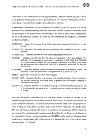 CASE Network Studies & Analyses No.453 – Innovation and the growth of service firms: The ... 
The division is consistent with the taxonomy proposed by Castellacci (2009): groups A, B and 
C are ‘physical infrastructure services’; group D and E are ‘network infrastructure services’; 
finally group F consists of knowledge-intensive business services. 
A well-known characteristic of the Community Innovation Survey is that the bulk of the 
questionnaire is answered only by firms that introduced product- or process innovation, while 
the general part of the questionnaire, answered by all the firms, is rather short. Consequently, 
we will use the following variables for which we have data for all the companies. All of them 
are dummy variables. 
NEWGOOD - equals 1 for service firms that introduced new products in the form of new 
10 
goods 
NEWSERVICE - equals 1 for service firms that introduced new products in the form of new 
services 
NEWPROCESS - indicates whether the firm introduced process innovations 
NEWORG - indicates whether the firm introduced innovations in firm organization. The 
definition of ‘organizational innovation; is different in CIS-2006 and CIS-2008 
(more restrictive in the latter period), however it will not be a problem for us, since 
we will estimate the influence of this kind of innovation separately for the two 
subperiods. 
NEWMARKT - indicates whether the firm introduced innovations in marketing. Again. The 
definition of marketing innovation changed from CIS-2006 to CIS-2008 
SMALL - equals 1 for firms with less than 50 employees 
GROUP_ FDI – indicates if the firm is a member of group of enterprises (where group is a 
set of firms owned by the same entity or person) and the mother company is 
located outside Poland 
GROUP_ PL - indicates if the firm is a member of group of enterprises (where group is a set 
of firms owned by the same entity or person) and the mother company is located 
in Poland 
Note that the limited information on firm size (the SMALL variable) is caused by the 
confidentiality policy of the Polish Statistical Office, which would not disclose the data on the 
exact number of employees. The distributions of the dummies listed above are presented in 
Table 1. They are fairly stable over time: about 6-8% of firms introduced new goods, about 
20% new services and about 30% process innovations. The percentage of firms declaring 
marketing and/or organizational innovation dropped significantly, but this was probably due to 
the introduction of more restrictive definitions in CIS-2008. As for the firms’ characteristics, 
small firms constitute about 30% of the sample and domestically- and foreign-owned group 
members about 12-13% each. 
 
