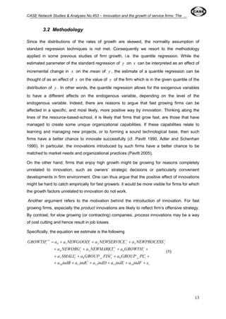 CASE Network Studies & Analyses No.453 – Innovation and the growth of service firms: The ... 
13 
3.2 Methodology 
Since the distributions of the rates of growth are skewed, the normality assumption of 
standard regression techniques is not met. Consequently we resort to the methodology 
applied in some previous studies of firm growth, i.e. the quantile regression. While the 
estimated parameter of the standard regression of y on x can be interpreted as an effect of 
incremental change in x on the mean of y , the estimate of a quantile regression can be 
thought of as an effect of x on the value of y of the firm which is in the given quantile of the 
distribution of y . In other words, the quantile regression allows for the exogenous variables 
to have a different effects on the endogenous variable, depending on the level of the 
endogenous variable. Indeed, there are reasons to argue that fast growing firms can be 
affected in a specific, and most likely, more positive way by innovation. Thinking along the 
lines of the resource-based-school, it is likely that firms that grow fast, are those that have 
managed to create some unique organizational capabilities. If these capabilities relate to 
learning and managing new projects, or to forming a sound technological base, then such 
firms have a better chance to innovate successfully (cf. Pavitt 1990, Adler and Schenharr 
1990). In particular, the innovations introduced by such firms have a better chance to be 
matched to market needs and organizational practices (Pavitt 2005). 
On the other hand, firms that enjoy high growth might be growing for reasons completely 
unrelated to innovation, such as owners’ strategic decisions or particularly convenient 
developments in firm environment. One can thus argue that the positive effect of innovations 
might be hard to catch empirically for fast growers: it would be more visible for firms for which 
the growth factors unrelated to innovation do not work. 
Another argument refers to the motivation behind the introduction of innovation. For fast 
growing firms, especially the product innovations are likely to reflect firm’s offensive strategy. 
By contrast, for slow growing (or contracting) companies, process innovations may be a way 
of cost cutting and hence result in job losses. 
Specifically, the equation we estimate is the following 
     
GROWTH a a NEWGOOD a NEWSERVICE a NEWPROCESS 
0 1 2 3 
    
4 5 6 
    
i 
t 
i 
a NEWORG a NEWMARKT a GROWTH 
t 
i 
t 
i 
t 
i 
t 
i 
t 
i 
t 
i 
t 
i 
t 
i 
t 
i 
a SMALL a GROUP FDI a GROUP PL 
7 8 9 
a indB a indC a indD a indE a indF 
      
10 11 12 13 14 
1 
_ _ 
(1) 
 