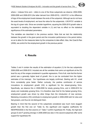 CASE Network Studies & Analyses No.453 – Innovation and the growth of service firms: The ... 
where i indexes firms and t refers to one of the three subperiods we observe: 2004-2006, 
2006-2008 and 2008-2010 (the latter derived from 2009-2010). GROWTH is the difference 
of logs of the employment levels between the ends of the subperiod. Although we do not have 
the exact levels of employment, we have the ratios for the subperiods; GROWTH variable is 
the log of a given ratio. Since we consider logarithms, squaring the 2009-2010 growth rates is 
equivalent to doubling the dependent variable in (1) and has no effect on the statistical 
significance of the estimated parameters. 
The variables are described in the previous section. Note that we test the relationship 
between the growth in the given period and the innovation performance in the period before, 
so as to allow for the measures taken by the companies to take effect. Also, like Coad & Rao 
(2008), we control for the employment growth in the previous period. 
14 
4. Results 
Tables 3 and 4 contain the results of the estimation of equation (1) for the two subperiods 
2006-2008 and 2008-2010. Included are all the variables that came out significant at the 5% 
level for any of the ranges considered in quantile regressions. First of all, note that the former 
period saw a generally higher level of growth: this is can be concluded from the higher 
estimates of the intercept. Our hypotheses are largely confirmed. Starting with H1, small 
firms consistently grow faster. Rather curiously, the positive contribution of service 
innovations to employment growth (H2) is significant for the slower-growing firms. 
Specifically, we observe this in 2006-2008 for slowly growing firms, and in 2008-2010 for 
slowly and moderately growing firms. It is therefore clear that for the fastest growing firms, 
employment growth was driven by other things than the introduction of new services. 
Marketing innovations (H3) contribute to employment growth in 2006-2008 both for slow and 
fast growers, and thus do not distinguish them. 
Bearing in mind that the second of the subperiods considered saw much more sluggish 
growth than the first one (cf. Table 5), the significant and negative coefficients for 
NEWPROCESS in the first columns of Table 7 confirm hypothesis H4. Finally, the high-tech 
groups D and F growing strongly in 2006-2008 (but also in the second subperiod) offer some 
support for hypothesis H5. 
 