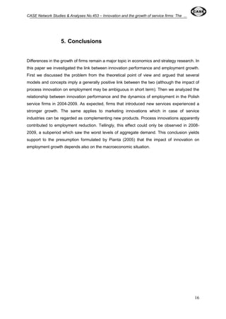 CASE Network Studies & Analyses No.453 – Innovation and the growth of service firms: The ... 
16 
5. Conclusions 
Differences in the growth of firms remain a major topic in economics and strategy research. In 
this paper we investigated the link between innovation performance and employment growth. 
First we discussed the problem from the theoretical point of view and argued that several 
models and concepts imply a generally positive link between the two (although the impact of 
process innovation on employment may be ambiguous in short term). Then we analyzed the 
relationship between innovation performance and the dynamics of employment in the Polish 
service firms in 2004-2009. As expected, firms that introduced new services experienced a 
stronger growth. The same applies to marketing innovations which in case of service 
industries can be regarded as complementing new products. Process innovations apparently 
contributed to employment reduction. Tellingly, this effect could only be observed in 2008- 
2009, a subperiod which saw the worst levels of aggregate demand. This conclusion yields 
support to the presumption formulated by Pianta (2005) that the impact of innovation on 
employment growth depends also on the macroeconomic situation. 
 