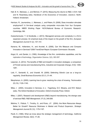 CASE Network Studies & Analyses No.453 – Innovation and the growth of service firms: The ... 
Hall, B. H., Mairesse, J., and Mohnen, P. (2010), Measuring the returns to R&D, in B.H. Hall 
and N. Rosenberg (eds), Handbook of the Economics of Innovation, volume 2. North- 
Holland: Amsterdam. 
Harrison, R., Jaumandreu, J., Mairesse, J., and Peters, B. (2008), Does innovation stimulate 
employment? A firm-level analysis using comparable micro-data from four European 
countries. NBER Working Paper 14216.National Bureau of Economic Research: 
Cambridge, MA. 
Hutzschenreuter, T. & Horstkotte, J. (2013), Managerial services and complexity in a firm’s 
expansion process: An empirical study of the impact on the growth of the firm, European 
Management Journal 31 (2), 137–151. 
Kanerva, M., Hollanders, H., and Arundel, A. (2006), Can We Measure and Compare 
18 
Innovation in Services? 2006 TrendChart Report. European Commission: Brussels. 
Kogut, B., and Zander, U. (1992), Knowledge of the firm, combinative capabilities, and the 
replication of technology, Organization Science, 3(3), 383-397. 
Leiponen, A. (2012), The benefits of R&D and breadth in innovation strategies: a comparison 
of Finnish service and manufacturing firms, Industrial and Corporate Change, 21(5): 1255- 
1281. 
Lotti, F., Santarelli, E., and Vivarelli, M. (2009), Defending Gibrat’s Law as a long-run 
regularity, Small Business Economics 32 (1), 31–44. 
Macpherson, A. (2005), Learning how to grow: resolving the crisis of knowing, Technovation 
25 (10), 1129–1140. 
Miles, I. (2005), Innovation in Services, in J. Fagerberg, D.C. Mowery, and R.R. Nelson 
(eds), The Oxford Handbook of Innovation, Oxford University Press: Oxford. 
Miles, I. (2007), Research and development (R&D) beyond manufacturing: the strange case 
of services R&D, R&D Management, 37 (3), 249-268. 
Mishina, Y., Pollock, T., Timothy, G., and Porac, J.F. (2004), Are More Resources Always 
Better for Growth? Resource Stickiness in Market and Product Expansion, Strategic 
Management Journal 25 (12), 1179-1197. 
Pavitt, K. (1990), What we know about the strategic management of technology, California 
Management Review, 32(3), 17–26. 
 