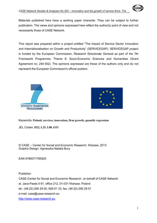 CASE Network Studies & Analyses No.453 – Innovation and the growth of service firms: The ... 
Materials published here have a working paper character. They can be subject to further 
publication. The views and opinions expressed here reflect the author(s) point of view and not 
necessarily those of CASE Network. 
This report was prepared within a project entitled “The Impact of Service Sector Innovation 
and Internationalisation on Growth and Productivity” (SERVICEGAP). SERVICEGAP project 
is funded by the European Commission, Research Directorate General as part of the 7th 
Framework Programme, Theme 8: Socio-Economic Sciences and Humanities (Grant 
Agreement no: 244 552). The opinions expressed are those of the authors only and do not 
represent the European Commission's official position. 
1 
Keywords: Poland, services, innovation, firm growth, quantile regression 
JEL Codes: D22, L25, L80, O33 
© CASE – Center for Social and Economic Research, Warsaw, 2013 
Graphic Design: Agnieszka Natalia Bury 
EAN 9788371785825 
Publisher: 
CASE-Center for Social and Economic Research on behalf of CASE Network 
al. Jana Pawla II 61, office 212, 01-031 Warsaw, Poland 
tel.: (48 22) 206 29 00, 828 61 33, fax: (48 22) 206 29 01 
e-mail: case@case-research.eu 
http://www.case-research.eu 
 