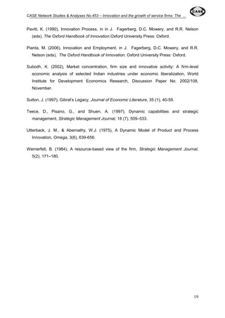 CASE Network Studies & Analyses No.453 – Innovation and the growth of service firms: The ... 
Pavitt, K. (1990), Innovation Process, in in J. Fagerberg, D.C. Mowery, and R.R. Nelson 
19 
(eds), The Oxford Handbook of Innovation.Oxford University Press: Oxford. 
Pianta, M. (2006), Innovation and Employment, in J. Fagerberg, D.C. Mowery, and R.R. 
Nelson (eds), The Oxford Handbook of Innovation. Oxford University Press: Oxford. 
Subodh, K. (2002), Market concentration, firm size and innovative activity: A firm-level 
economic analysis of selected Indian industries under economic liberalization, World 
Institute for Development Economics Research, Discussion Paper No. 2002/108, 
November. 
Sutton, J. (1997), Gibrat’s Legacy, Journal of Economic Literature, 35 (1), 40-59. 
Teece, D., Pisano, G., and Shuen, A. (1997), Dynamic capabilities and strategic 
management, Strategic Management Journal, 18 (7), 509–533. 
Utterback, J. M., & Abernathy, W.J. (1975), A Dynamic Model of Product and Process 
Innovation, Omega, 3(6), 639-656. 
Wernerfelt, B. (1984), A resource-based view of the firm, Strategic Management Journal, 
5(2), 171–180. 
