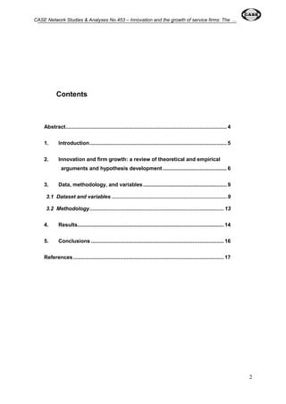CASE Network Studies & Analyses No.453 – Innovation and the growth of service firms: The ... 
2 
Contents 
Abstract ............................................................................................................ 4 
1. Introduction ............................................................................................ 5 
2. Innovation and firm growth: a review of theoretical and empirical 
arguments and hypothesis development ........................................... 6 
3. Data, methodology, and variables ........................................................ 9 
3.1 Dataset and variables ............................................................................. 9 
3.2 Methodology .......................................................................................... 13 
4. Results .................................................................................................. 14 
5. Conclusions ......................................................................................... 16 
References ..................................................................................................... 17 
 