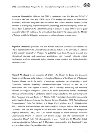 CASE Network Studies & Analyses No.453 – Innovation and the growth of service firms: The ... 
Krzysztof Szczygielski obtained his PhD in economics from the Warsaw School of 
Economics. He has been with CASE since 2001 working on projects on international 
economics, European integration and innovations. His current research interests include 
problems of public policy, in particular science, technology and innovation policy. Since 2007 
he has been a lecturer at the Lazarski University in Warsaw. In 2009-2010 he was a guest 
researcher at the TIK Institute at the University of Oslo. In 2010 he was awarded the Ministry 
of Science and Higher Education scholarship for outstanding young researchers. 
Wojciech Grabowski graduated from the Warsaw School of Economics and obtained his 
PhD in economics from the University of Lodz. He is a lecturer at the University of Lodz and 
at the Lazarski University in Warsaw. He published more than 20 papers in polish and 
international journals and conference proceedings. His research interests include 
cointegration analysis, stationarity testing, financial crises modeling and limited-dependent 
variables models. 
Richard Woodward is an economist at CASE - the Center for Social and Economic 
Research - in Warsaw and a lecturer in international business at the University of Edinburgh 
Business School. He is the author of numerous publications on privatization in post- 
Communist countries (especially management-employee buyouts) as well as local 
development and SME support in Poland, and is currently researching the innovation 
networks of European enterprises. Some of his recent publications include: "Knowledge-intensive 
entrepreneurship in Central and Eastern Europe: results of a firm-level survey" (with 
Slavo Radosevic and Maja Savic) in F. Malerba (ed.), Knowledge-Intensive Entrepreneurship 
and Innovation Systems: Evidence from Europe, London: Routledge, 2010; "Networking and 
Competitiveness" (with Piotr Wójcik), in I. Hoshi, P.J.J. Welfens, and A. Wziątek-Kubiak 
(eds.), Industrial Competitiveness and Restructuring in Enlarged Europe: How Accession 
Countries Catch Up and Integrate in the European Union, New York and Basingstoke: 
Palgrave Macmillan, 2007, and "The Reform Process in Post-Communist Transition: 
Understanding Reform in Eastern and Central Europe and the Commonwealth of 
Independent States" (with Piotr Kozarzewski), in J.M. Fanelli and G. McMahon (eds.), 
Understanding Market Reforms, Vol. 2: Motivation, Implementation and Sustainability, New 
York and Basingstoke: Palgrave Macmillan, 2006. 
3 
 