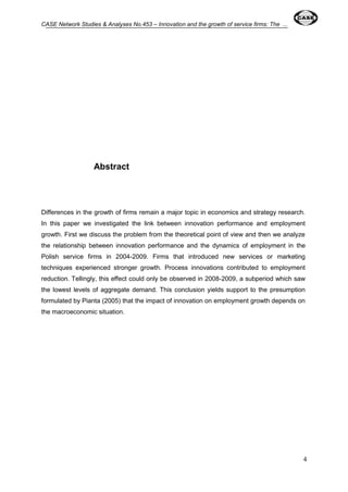 CASE Network Studies & Analyses No.453 – Innovation and the growth of service firms: The ... 
4 
Abstract 
Differences in the growth of firms remain a major topic in economics and strategy research. 
In this paper we investigated the link between innovation performance and employment 
growth. First we discuss the problem from the theoretical point of view and then we analyze 
the relationship between innovation performance and the dynamics of employment in the 
Polish service firms in 2004-2009. Firms that introduced new services or marketing 
techniques experienced stronger growth. Process innovations contributed to employment 
reduction. Tellingly, this effect could only be observed in 2008-2009, a subperiod which saw 
the lowest levels of aggregate demand. This conclusion yields support to the presumption 
formulated by Pianta (2005) that the impact of innovation on employment growth depends on 
the macroeconomic situation. 
 