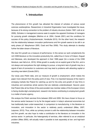 CASE Network Studies & Analyses No.453 – Innovation and the growth of service firms: The ... 
5 
1. Introduction 
The phenomenon of firm growth has attracted the interest of scholars of various social 
sciences subdisciplines. Researchers in Industrial Organization have investigated the issue, 
because of its strong connection to the problem of industry structure (Sutton 1997, Lotti et al. 
2009). Scholars in management science seek to explain the apparent fondness of managers 
for pursuing growth strategies (Mishina et al. 2004, Canals 2001) and the conditions for 
success of this policy (Hutzschenreuter, Horstkotte 2013). On the other hand, the research 
into the relationship between innovation performance and firm growth seems to be still in an 
early phase (cf. Macpherson 2005, Coad and Rao 2008). This study attempts to develop 
further the latter stream of literature. 
We view firm growth as a measure of performance. In this sense our work complements the 
rich CDM literature on the innovation-productivity link, called thus in honor of Crépon, Duguet 
and Mairesse, who developed the approach in their 1998 paper (for a review of the CDM 
literature, see Hall et al., 2010). While growth is usually not an explicit goal of the firm, and is 
not always and everywhere the right strategy to pursue, a long-term lack of growth may be a 
signal of lack of connection to customers and may lead to problems with attracting capital or 
recruiting new talent (Canals 2001). 
Our study uses Polish data, and our measure of growth is employment, which makes the 
paper more relevant from the policy point of view. First, it is important because of the need in 
emerging markets like Poland for catching up and for the entry and growth of new firms in 
industries and sometimes whole sectors that are relatively underdeveloped. Second, given 
that Poland (like all but three of the post-socialist new member states of the European Union) 
is facing double-digit unemployment, research into factors contributing to employment growth 
is a matter of some urgency. 
We analyze the Polish services firms between 2004 and 2009. We have chosen to focus on 
the service sector because it is by far the largest sector in today’s advanced economies but 
has traditionally been under-researched, in comparison to manufacturing, in the literature on 
innovation, and innovation in the sector is relatively poorly understood (Miles, 2007; 
Leiponen, 2012). Thus, while our primary concern is with the relationship between innovation 
and firm growth, we also hope to make a contribution to the literature on innovation in the 
service sector. In particular, the heterogeneity of services, often referred to as an analytical 
problem (Miles 2005), will actually make it possible to look separately at low- and high-tech 
industries. 
 