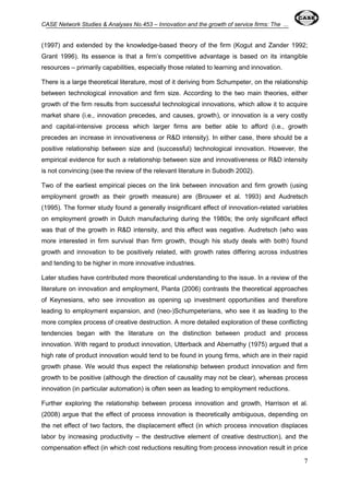 CASE Network Studies & Analyses No.453 – Innovation and the growth of service firms: The ... 
(1997) and extended by the knowledge-based theory of the firm (Kogut and Zander 1992; 
Grant 1996). Its essence is that a firm’s competitive advantage is based on its intangible 
resources – primarily capabilities, especially those related to learning and innovation. 
There is a large theoretical literature, most of it deriving from Schumpeter, on the relationship 
between technological innovation and firm size. According to the two main theories, either 
growth of the firm results from successful technological innovations, which allow it to acquire 
market share (i.e., innovation precedes, and causes, growth), or innovation is a very costly 
and capital-intensive process which larger firms are better able to afford (i.e., growth 
precedes an increase in innovativeness or R&D intensity). In either case, there should be a 
positive relationship between size and (successful) technological innovation. However, the 
empirical evidence for such a relationship between size and innovativeness or R&D intensity 
is not convincing (see the review of the relevant literature in Subodh 2002). 
Two of the earliest empirical pieces on the link between innovation and firm growth (using 
employment growth as their growth measure) are (Brouwer et al. 1993) and Audretsch 
(1995). The former study found a generally insignificant effect of innovation-related variables 
on employment growth in Dutch manufacturing during the 1980s; the only significant effect 
was that of the growth in R&D intensity, and this effect was negative. Audretsch (who was 
more interested in firm survival than firm growth, though his study deals with both) found 
growth and innovation to be positively related, with growth rates differing across industries 
and tending to be higher in more innovative industries. 
Later studies have contributed more theoretical understanding to the issue. In a review of the 
literature on innovation and employment, Pianta (2006) contrasts the theoretical approaches 
of Keynesians, who see innovation as opening up investment opportunities and therefore 
leading to employment expansion, and (neo-)Schumpeterians, who see it as leading to the 
more complex process of creative destruction. A more detailed exploration of these conflicting 
tendencies began with the literature on the distinction between product and process 
innovation. With regard to product innovation, Utterback and Abernathy (1975) argued that a 
high rate of product innovation would tend to be found in young firms, which are in their rapid 
growth phase. We would thus expect the relationship between product innovation and firm 
growth to be positive (although the direction of causality may not be clear), whereas process 
innovation (in particular automation) is often seen as leading to employment reductions. 
Further exploring the relationship between process innovation and growth, Harrison et al. 
(2008) argue that the effect of process innovation is theoretically ambiguous, depending on 
the net effect of two factors, the displacement effect (in which process innovation displaces 
labor by increasing productivity – the destructive element of creative destruction), and the 
compensation effect (in which cost reductions resulting from process innovation result in price 
7 
 