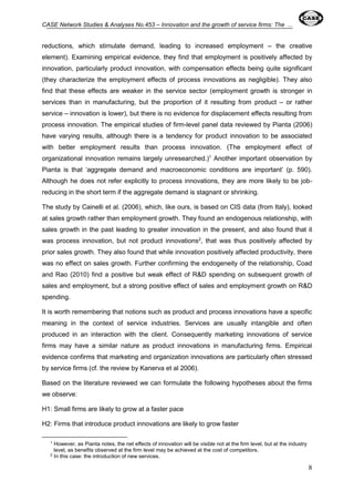 CASE Network Studies & Analyses No.453 – Innovation and the growth of service firms: The ... 
reductions, which stimulate demand, leading to increased employment – the creative 
element). Examining empirical evidence, they find that employment is positively affected by 
innovation, particularly product innovation, with compensation effects being quite significant 
(they characterize the employment effects of process innovations as negligible). They also 
find that these effects are weaker in the service sector (employment growth is stronger in 
services than in manufacturing, but the proportion of it resulting from product – or rather 
service – innovation is lower), but there is no evidence for displacement effects resulting from 
process innovation. The empirical studies of firm-level panel data reviewed by Pianta (2006) 
have varying results, although there is a tendency for product innovation to be associated 
with better employment results than process innovation. (The employment effect of 
organizational innovation remains largely unresearched.)1 Another important observation by 
Pianta is that ‘aggregate demand and macroeconomic conditions are important’ (p. 590). 
Although he does not refer explicitly to process innovations, they are more likely to be job-reducing 
8 
in the short term if the aggregate demand is stagnant or shrinking. 
The study by Cainelli et al. (2006), which, like ours, is based on CIS data (from Italy), looked 
at sales growth rather than employment growth. They found an endogenous relationship, with 
sales growth in the past leading to greater innovation in the present, and also found that it 
was process innovation, but not product innovations2, that was thus positively affected by 
prior sales growth. They also found that while innovation positively affected productivity, there 
was no effect on sales growth. Further confirming the endogeneity of the relationship, Coad 
and Rao (2010) find a positive but weak effect of R&D spending on subsequent growth of 
sales and employment, but a strong positive effect of sales and employment growth on R&D 
spending. 
It is worth remembering that notions such as product and process innovations have a specific 
meaning in the context of service industries. Services are usually intangible and often 
produced in an interaction with the client. Consequently marketing innovations of service 
firms may have a similar nature as product innovations in manufacturing firms. Empirical 
evidence confirms that marketing and organization innovations are particularly often stressed 
by service firms (cf. the review by Kanerva et al 2006). 
Based on the literature reviewed we can formulate the following hypotheses about the firms 
we observe: 
H1: Small firms are likely to grow at a faster pace 
H2: Firms that introduce product innovations are likely to grow faster 
1 However, as Pianta notes, the net effects of innovation will be visible not at the firm level, but at the industry 
level, as benefits observed at the firm level may be achieved at the cost of competitors. 
2 In this case: the introduction of new services. 
 