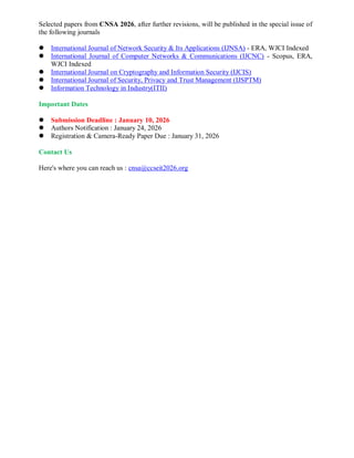 Selected papers from CNSA 2026, after further revisions, will be published in the special issue of
the following journals
 International Journal of Network Security & Its Applications (IJNSA) - ERA, WJCI Indexed
 International Journal of Computer Networks & Communications (IJCNC) - Scopus, ERA,
WJCI Indexed
 International Journal on Cryptography and Information Security (IJCIS)
 International Journal of Security, Privacy and Trust Management (IJSPTM)
 Information Technology in Industry(ITII)
Important Dates
 Submission Deadline : January 10, 2026
 Authors Notification : January 24, 2026
 Registration & Camera-Ready Paper Due : January 31, 2026
Contact Us
Here's where you can reach us : cnsa@ccseit2026.org
 