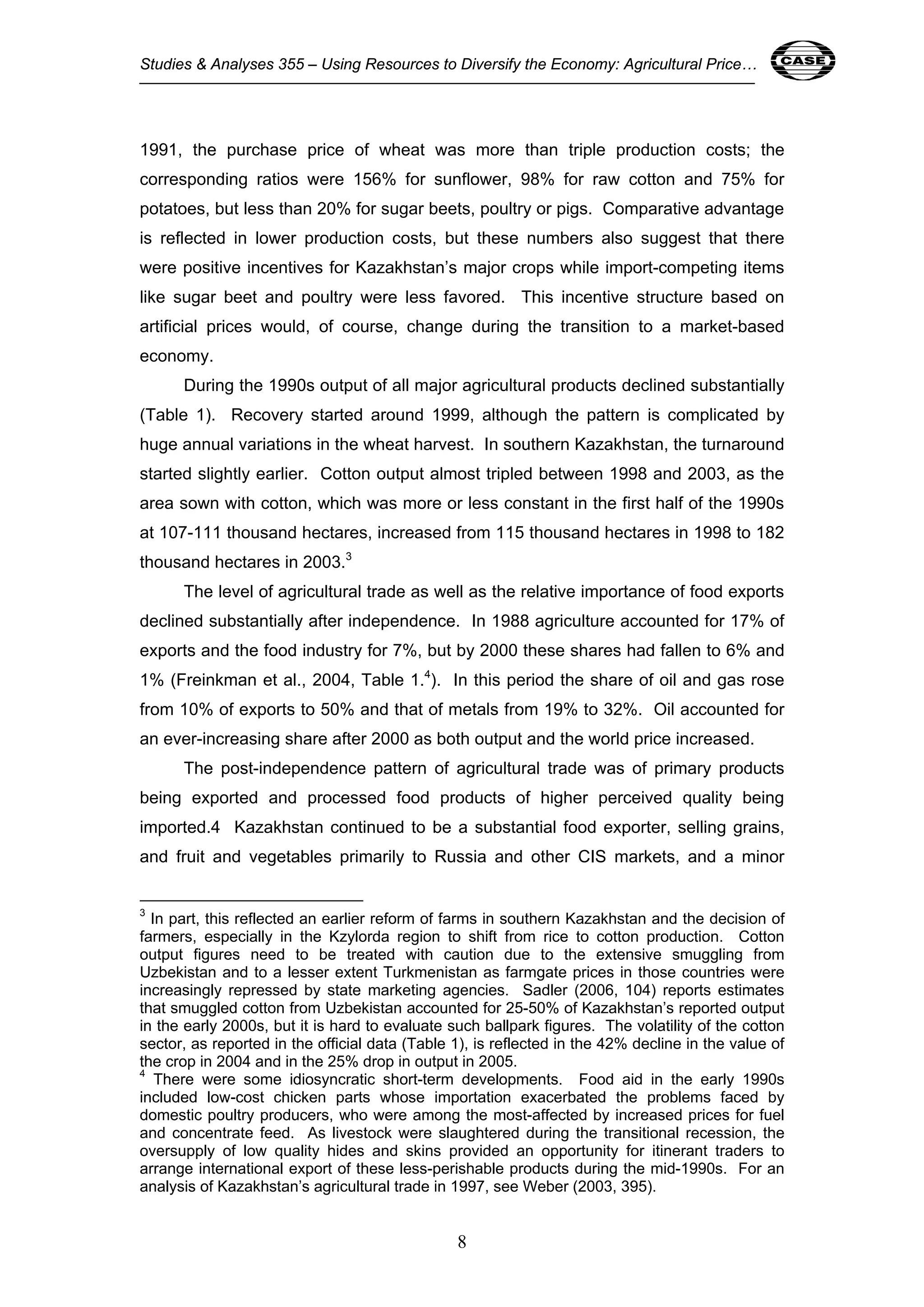 Studies & Analyses 355 – Using Resources to Diversify the Economy: Agricultural Price… 8 
1991, the purchase price of wheat was more than triple production costs; the 
corresponding ratios were 156% for sunflower, 98% for raw cotton and 75% for 
potatoes, but less than 20% for sugar beets, poultry or pigs. Comparative advantage 
is reflected in lower production costs, but these numbers also suggest that there 
were positive incentives for Kazakhstan’s major crops while import-competing items 
like sugar beet and poultry were less favored. This incentive structure based on 
artificial prices would, of course, change during the transition to a market-based 
economy. 
During the 1990s output of all major agricultural products declined substantially 
(Table 1). Recovery started around 1999, although the pattern is complicated by 
huge annual variations in the wheat harvest. In southern Kazakhstan, the turnaround 
started slightly earlier. Cotton output almost tripled between 1998 and 2003, as the 
area sown with cotton, which was more or less constant in the first half of the 1990s 
at 107-111 thousand hectares, increased from 115 thousand hectares in 1998 to 182 
thousand hectares in 2003.3 
The level of agricultural trade as well as the relative importance of food exports 
declined substantially after independence. In 1988 agriculture accounted for 17% of 
exports and the food industry for 7%, but by 2000 these shares had fallen to 6% and 
1% (Freinkman et al., 2004, Table 1.4). In this period the share of oil and gas rose 
from 10% of exports to 50% and that of metals from 19% to 32%. Oil accounted for 
an ever-increasing share after 2000 as both output and the world price increased. 
The post-independence pattern of agricultural trade was of primary products 
being exported and processed food products of higher perceived quality being 
imported.4 Kazakhstan continued to be a substantial food exporter, selling grains, 
and fruit and vegetables primarily to Russia and other CIS markets, and a minor 
3 In part, this reflected an earlier reform of farms in southern Kazakhstan and the decision of 
farmers, especially in the Kzylorda region to shift from rice to cotton production. Cotton 
output figures need to be treated with caution due to the extensive smuggling from 
Uzbekistan and to a lesser extent Turkmenistan as farmgate prices in those countries were 
increasingly repressed by state marketing agencies. Sadler (2006, 104) reports estimates 
that smuggled cotton from Uzbekistan accounted for 25-50% of Kazakhstan’s reported output 
in the early 2000s, but it is hard to evaluate such ballpark figures. The volatility of the cotton 
sector, as reported in the official data (Table 1), is reflected in the 42% decline in the value of 
the crop in 2004 and in the 25% drop in output in 2005. 
4 There were some idiosyncratic short-term developments. Food aid in the early 1990s 
included low-cost chicken parts whose importation exacerbated the problems faced by 
domestic poultry producers, who were among the most-affected by increased prices for fuel 
and concentrate feed. As livestock were slaughtered during the transitional recession, the 
oversupply of low quality hides and skins provided an opportunity for itinerant traders to 
arrange international export of these less-perishable products during the mid-1990s. For an 
analysis of Kazakhstan’s agricultural trade in 1997, see Weber (2003, 395). 
8 
 