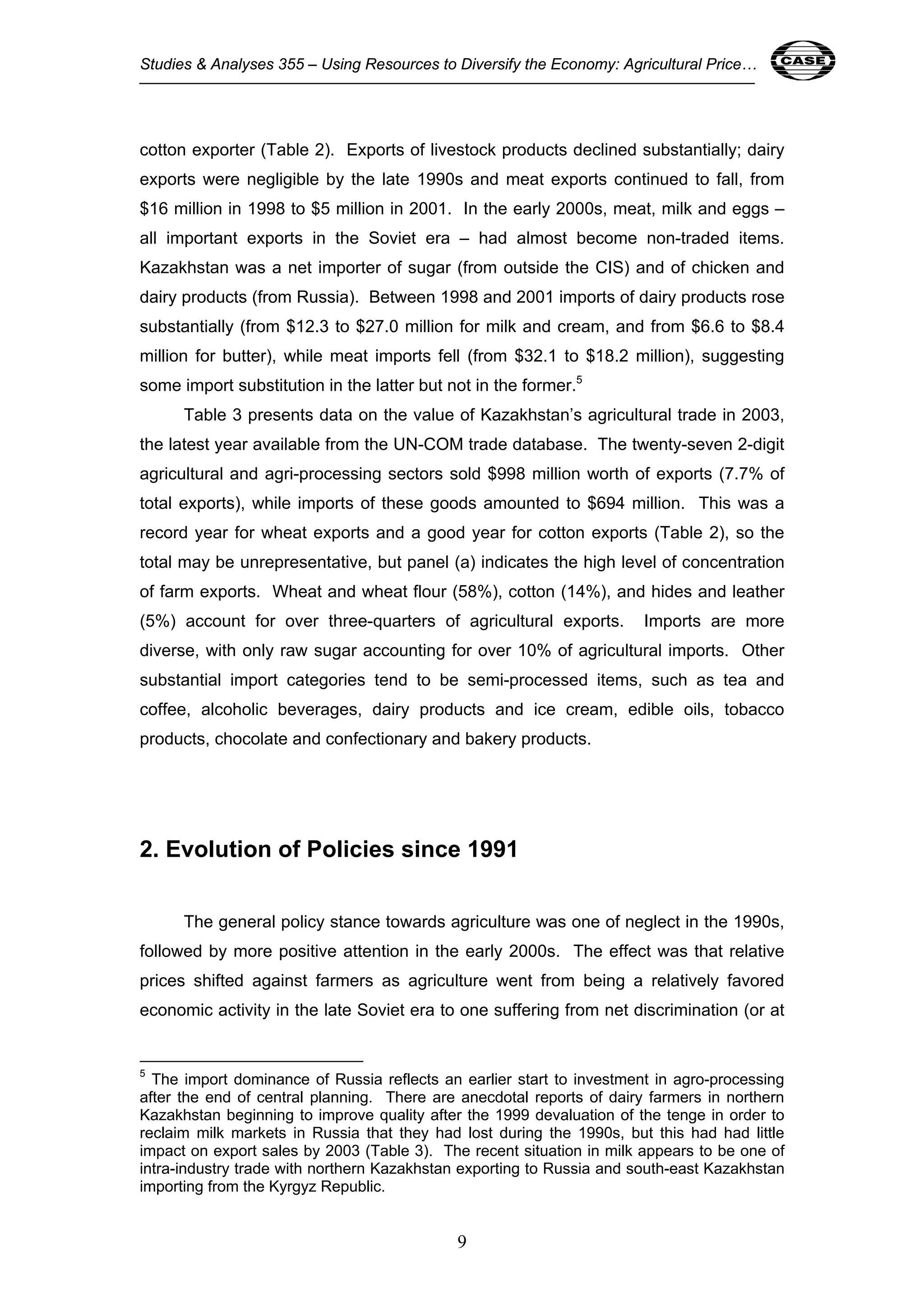 Studies & Analyses 355 – Using Resources to Diversify the Economy: Agricultural Price… 9 
cotton exporter (Table 2). Exports of livestock products declined substantially; dairy 
exports were negligible by the late 1990s and meat exports continued to fall, from 
$16 million in 1998 to $5 million in 2001. In the early 2000s, meat, milk and eggs – 
all important exports in the Soviet era – had almost become non-traded items. 
Kazakhstan was a net importer of sugar (from outside the CIS) and of chicken and 
dairy products (from Russia). Between 1998 and 2001 imports of dairy products rose 
substantially (from $12.3 to $27.0 million for milk and cream, and from $6.6 to $8.4 
million for butter), while meat imports fell (from $32.1 to $18.2 million), suggesting 
some import substitution in the latter but not in the former.5 
Table 3 presents data on the value of Kazakhstan’s agricultural trade in 2003, 
the latest year available from the UN-COM trade database. The twenty-seven 2-digit 
agricultural and agri-processing sectors sold $998 million worth of exports (7.7% of 
total exports), while imports of these goods amounted to $694 million. This was a 
record year for wheat exports and a good year for cotton exports (Table 2), so the 
total may be unrepresentative, but panel (a) indicates the high level of concentration 
of farm exports. Wheat and wheat flour (58%), cotton (14%), and hides and leather 
(5%) account for over three-quarters of agricultural exports. Imports are more 
diverse, with only raw sugar accounting for over 10% of agricultural imports. Other 
substantial import categories tend to be semi-processed items, such as tea and 
coffee, alcoholic beverages, dairy products and ice cream, edible oils, tobacco 
products, chocolate and confectionary and bakery products. 
2. Evolution of Policies since 1991 
The general policy stance towards agriculture was one of neglect in the 1990s, 
followed by more positive attention in the early 2000s. The effect was that relative 
prices shifted against farmers as agriculture went from being a relatively favored 
economic activity in the late Soviet era to one suffering from net discrimination (or at 
5 The import dominance of Russia reflects an earlier start to investment in agro-processing 
after the end of central planning. There are anecdotal reports of dairy farmers in northern 
Kazakhstan beginning to improve quality after the 1999 devaluation of the tenge in order to 
reclaim milk markets in Russia that they had lost during the 1990s, but this had had little 
impact on export sales by 2003 (Table 3). The recent situation in milk appears to be one of 
intra-industry trade with northern Kazakhstan exporting to Russia and south-east Kazakhstan 
importing from the Kyrgyz Republic. 
9 
 