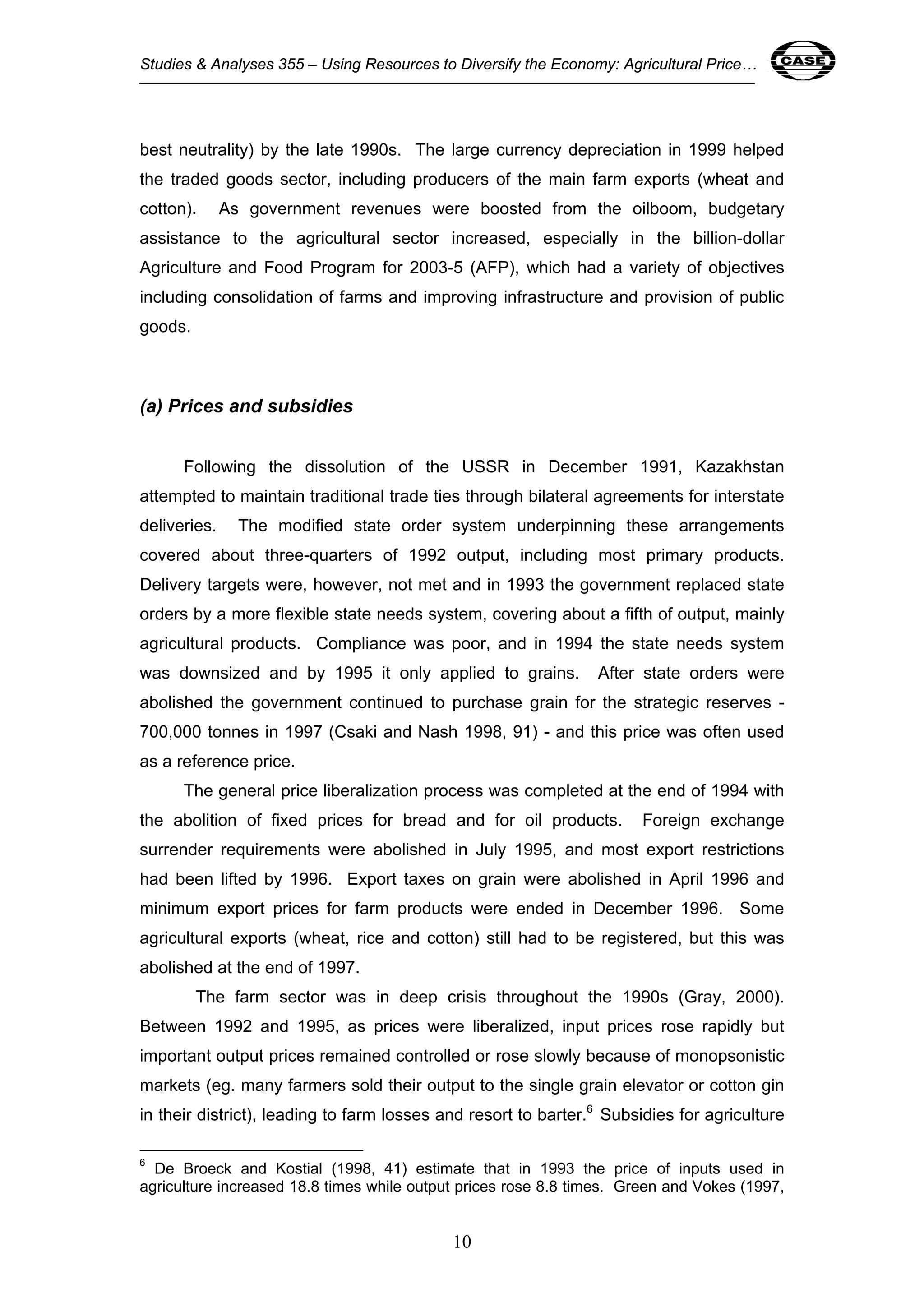 Studies & Analyses 355 – Using Resources to Diversify the Economy: Agricultural Price… 10 
best neutrality) by the late 1990s. The large currency depreciation in 1999 helped 
the traded goods sector, including producers of the main farm exports (wheat and 
cotton). As government revenues were boosted from the oilboom, budgetary 
assistance to the agricultural sector increased, especially in the billion-dollar 
Agriculture and Food Program for 2003-5 (AFP), which had a variety of objectives 
including consolidation of farms and improving infrastructure and provision of public 
goods. 
10 
(a) Prices and subsidies 
Following the dissolution of the USSR in December 1991, Kazakhstan 
attempted to maintain traditional trade ties through bilateral agreements for interstate 
deliveries. The modified state order system underpinning these arrangements 
covered about three-quarters of 1992 output, including most primary products. 
Delivery targets were, however, not met and in 1993 the government replaced state 
orders by a more flexible state needs system, covering about a fifth of output, mainly 
agricultural products. Compliance was poor, and in 1994 the state needs system 
was downsized and by 1995 it only applied to grains. After state orders were 
abolished the government continued to purchase grain for the strategic reserves - 
700,000 tonnes in 1997 (Csaki and Nash 1998, 91) - and this price was often used 
as a reference price. 
The general price liberalization process was completed at the end of 1994 with 
the abolition of fixed prices for bread and for oil products. Foreign exchange 
surrender requirements were abolished in July 1995, and most export restrictions 
had been lifted by 1996. Export taxes on grain were abolished in April 1996 and 
minimum export prices for farm products were ended in December 1996. Some 
agricultural exports (wheat, rice and cotton) still had to be registered, but this was 
abolished at the end of 1997. 
The farm sector was in deep crisis throughout the 1990s (Gray, 2000). 
Between 1992 and 1995, as prices were liberalized, input prices rose rapidly but 
important output prices remained controlled or rose slowly because of monopsonistic 
markets (eg. many farmers sold their output to the single grain elevator or cotton gin 
in their district), leading to farm losses and resort to barter.6 Subsidies for agriculture 
6 De Broeck and Kostial (1998, 41) estimate that in 1993 the price of inputs used in 
agriculture increased 18.8 times while output prices rose 8.8 times. Green and Vokes (1997, 
 