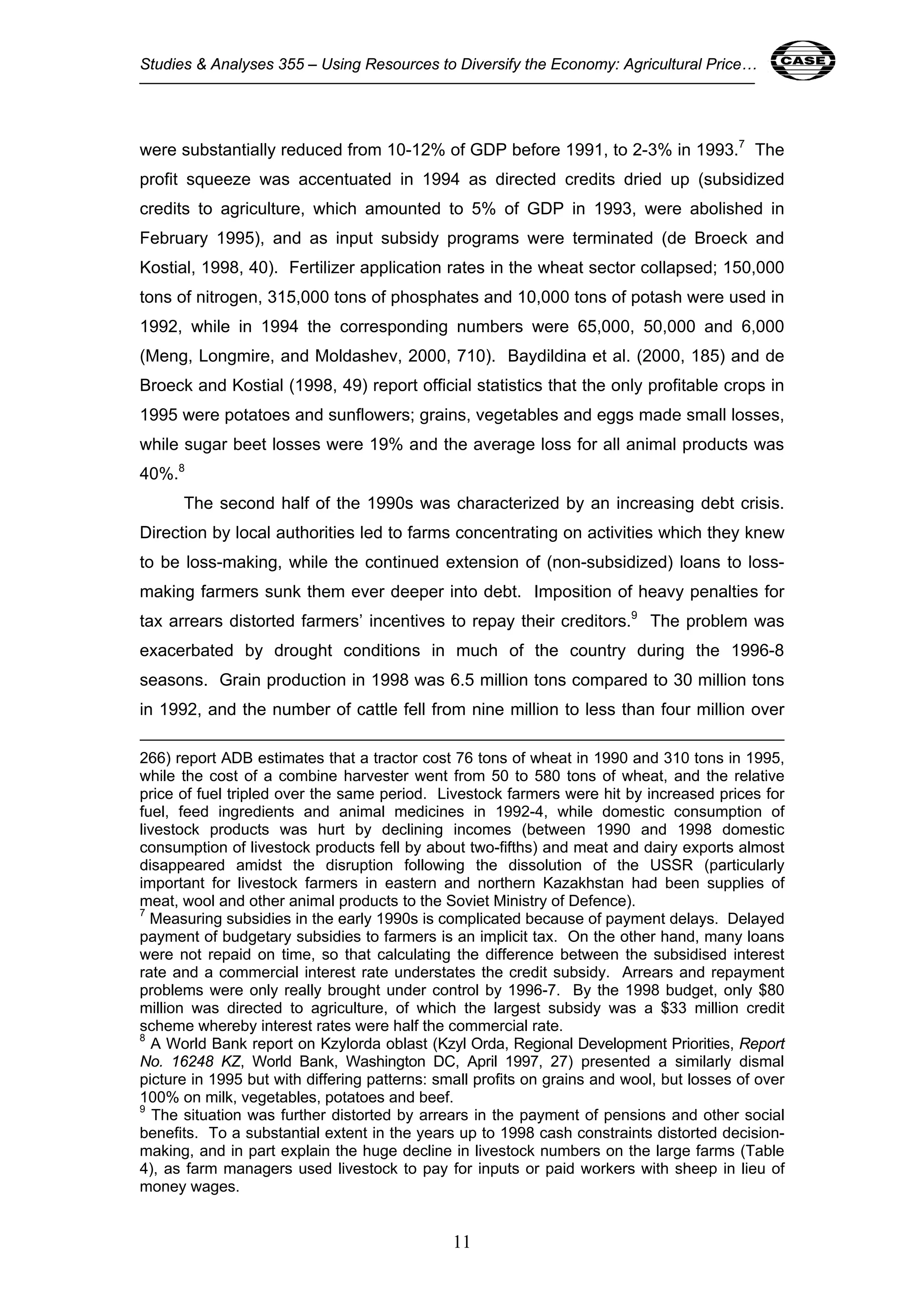 Studies & Analyses 355 – Using Resources to Diversify the Economy: Agricultural Price… 11 
were substantially reduced from 10-12% of GDP before 1991, to 2-3% in 1993.7 The 
profit squeeze was accentuated in 1994 as directed credits dried up (subsidized 
credits to agriculture, which amounted to 5% of GDP in 1993, were abolished in 
February 1995), and as input subsidy programs were terminated (de Broeck and 
Kostial, 1998, 40). Fertilizer application rates in the wheat sector collapsed; 150,000 
tons of nitrogen, 315,000 tons of phosphates and 10,000 tons of potash were used in 
1992, while in 1994 the corresponding numbers were 65,000, 50,000 and 6,000 
(Meng, Longmire, and Moldashev, 2000, 710). Baydildina et al. (2000, 185) and de 
Broeck and Kostial (1998, 49) report official statistics that the only profitable crops in 
1995 were potatoes and sunflowers; grains, vegetables and eggs made small losses, 
while sugar beet losses were 19% and the average loss for all animal products was 
40%.8 
The second half of the 1990s was characterized by an increasing debt crisis. 
Direction by local authorities led to farms concentrating on activities which they knew 
to be loss-making, while the continued extension of (non-subsidized) loans to loss-making 
farmers sunk them ever deeper into debt. Imposition of heavy penalties for 
tax arrears distorted farmers’ incentives to repay their creditors.9 The problem was 
exacerbated by drought conditions in much of the country during the 1996-8 
seasons. Grain production in 1998 was 6.5 million tons compared to 30 million tons 
in 1992, and the number of cattle fell from nine million to less than four million over 
266) report ADB estimates that a tractor cost 76 tons of wheat in 1990 and 310 tons in 1995, 
while the cost of a combine harvester went from 50 to 580 tons of wheat, and the relative 
price of fuel tripled over the same period. Livestock farmers were hit by increased prices for 
fuel, feed ingredients and animal medicines in 1992-4, while domestic consumption of 
livestock products was hurt by declining incomes (between 1990 and 1998 domestic 
consumption of livestock products fell by about two-fifths) and meat and dairy exports almost 
disappeared amidst the disruption following the dissolution of the USSR (particularly 
important for livestock farmers in eastern and northern Kazakhstan had been supplies of 
meat, wool and other animal products to the Soviet Ministry of Defence). 
7 Measuring subsidies in the early 1990s is complicated because of payment delays. Delayed 
payment of budgetary subsidies to farmers is an implicit tax. On the other hand, many loans 
were not repaid on time, so that calculating the difference between the subsidised interest 
rate and a commercial interest rate understates the credit subsidy. Arrears and repayment 
problems were only really brought under control by 1996-7. By the 1998 budget, only $80 
million was directed to agriculture, of which the largest subsidy was a $33 million credit 
scheme whereby interest rates were half the commercial rate. 
8 A World Bank report on Kzylorda oblast (Kzyl Orda, Regional Development Priorities, Report 
No. 16248 KZ, World Bank, Washington DC, April 1997, 27) presented a similarly dismal 
picture in 1995 but with differing patterns: small profits on grains and wool, but losses of over 
100% on milk, vegetables, potatoes and beef. 
9 The situation was further distorted by arrears in the payment of pensions and other social 
benefits. To a substantial extent in the years up to 1998 cash constraints distorted decision-making, 
and in part explain the huge decline in livestock numbers on the large farms (Table 
4), as farm managers used livestock to pay for inputs or paid workers with sheep in lieu of 
money wages. 
11 
 