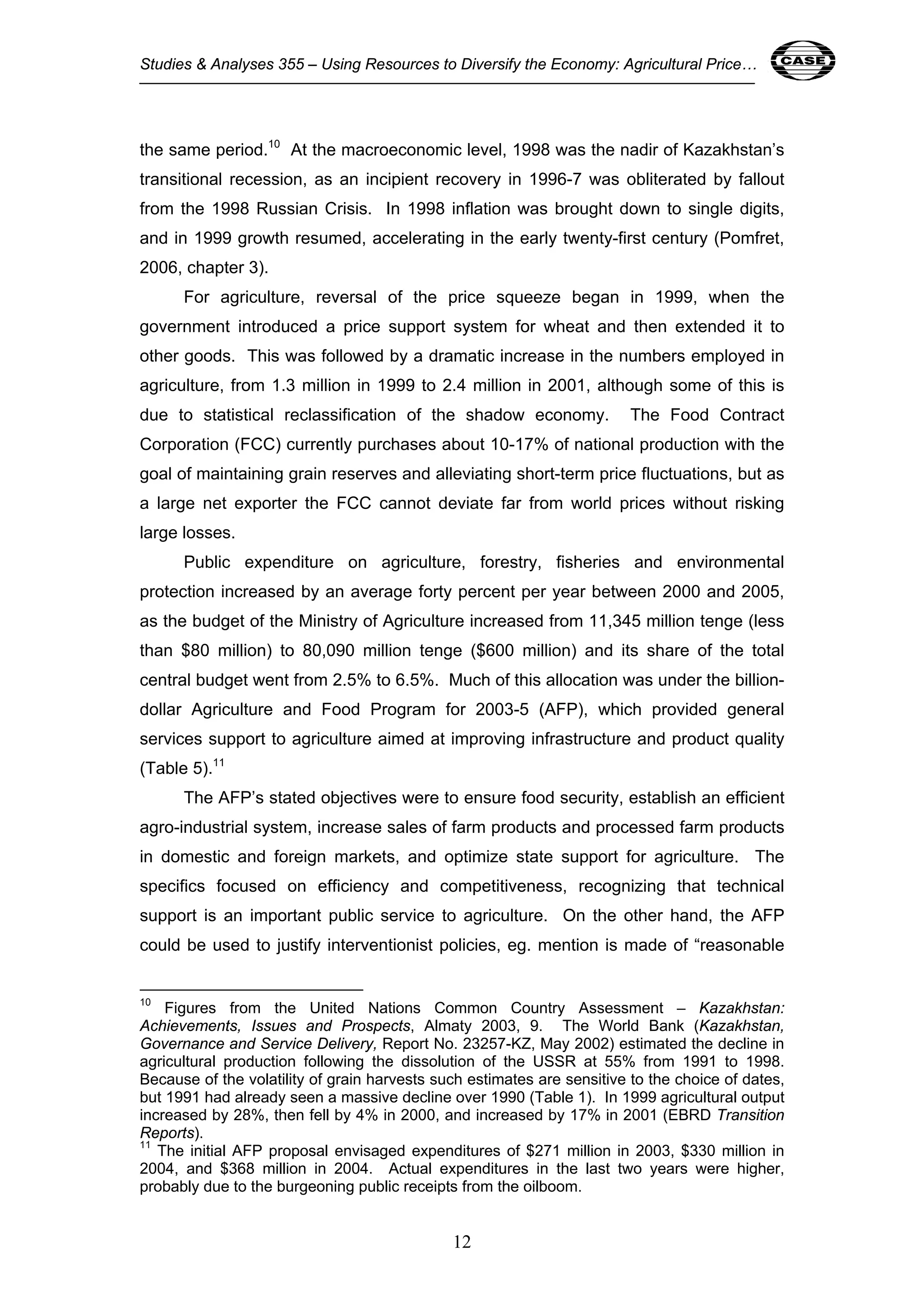 Studies & Analyses 355 – Using Resources to Diversify the Economy: Agricultural Price… 12 
the same period.10 At the macroeconomic level, 1998 was the nadir of Kazakhstan’s 
transitional recession, as an incipient recovery in 1996-7 was obliterated by fallout 
from the 1998 Russian Crisis. In 1998 inflation was brought down to single digits, 
and in 1999 growth resumed, accelerating in the early twenty-first century (Pomfret, 
2006, chapter 3). 
For agriculture, reversal of the price squeeze began in 1999, when the 
government introduced a price support system for wheat and then extended it to 
other goods. This was followed by a dramatic increase in the numbers employed in 
agriculture, from 1.3 million in 1999 to 2.4 million in 2001, although some of this is 
due to statistical reclassification of the shadow economy. The Food Contract 
Corporation (FCC) currently purchases about 10-17% of national production with the 
goal of maintaining grain reserves and alleviating short-term price fluctuations, but as 
a large net exporter the FCC cannot deviate far from world prices without risking 
large losses. 
Public expenditure on agriculture, forestry, fisheries and environmental 
protection increased by an average forty percent per year between 2000 and 2005, 
as the budget of the Ministry of Agriculture increased from 11,345 million tenge (less 
than $80 million) to 80,090 million tenge ($600 million) and its share of the total 
central budget went from 2.5% to 6.5%. Much of this allocation was under the billion-dollar 
Agriculture and Food Program for 2003-5 (AFP), which provided general 
services support to agriculture aimed at improving infrastructure and product quality 
(Table 5).11 
The AFP’s stated objectives were to ensure food security, establish an efficient 
agro-industrial system, increase sales of farm products and processed farm products 
in domestic and foreign markets, and optimize state support for agriculture. The 
specifics focused on efficiency and competitiveness, recognizing that technical 
support is an important public service to agriculture. On the other hand, the AFP 
could be used to justify interventionist policies, eg. mention is made of “reasonable 
10 Figures from the United Nations Common Country Assessment – Kazakhstan: 
Achievements, Issues and Prospects, Almaty 2003, 9. The World Bank (Kazakhstan, 
Governance and Service Delivery, Report No. 23257-KZ, May 2002) estimated the decline in 
agricultural production following the dissolution of the USSR at 55% from 1991 to 1998. 
Because of the volatility of grain harvests such estimates are sensitive to the choice of dates, 
but 1991 had already seen a massive decline over 1990 (Table 1). In 1999 agricultural output 
increased by 28%, then fell by 4% in 2000, and increased by 17% in 2001 (EBRD Transition 
Reports). 
11 The initial AFP proposal envisaged expenditures of $271 million in 2003, $330 million in 
2004, and $368 million in 2004. Actual expenditures in the last two years were higher, 
probably due to the burgeoning public receipts from the oilboom. 
12 
 