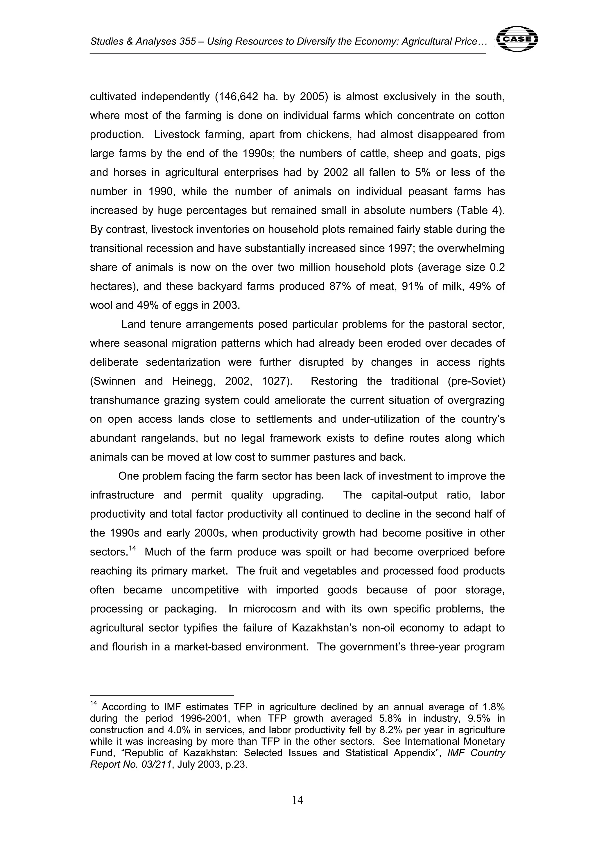 Studies & Analyses 355 – Using Resources to Diversify the Economy: Agricultural Price… 14 
cultivated independently (146,642 ha. by 2005) is almost exclusively in the south, 
where most of the farming is done on individual farms which concentrate on cotton 
production. Livestock farming, apart from chickens, had almost disappeared from 
large farms by the end of the 1990s; the numbers of cattle, sheep and goats, pigs 
and horses in agricultural enterprises had by 2002 all fallen to 5% or less of the 
number in 1990, while the number of animals on individual peasant farms has 
increased by huge percentages but remained small in absolute numbers (Table 4). 
By contrast, livestock inventories on household plots remained fairly stable during the 
transitional recession and have substantially increased since 1997; the overwhelming 
share of animals is now on the over two million household plots (average size 0.2 
hectares), and these backyard farms produced 87% of meat, 91% of milk, 49% of 
wool and 49% of eggs in 2003. 
Land tenure arrangements posed particular problems for the pastoral sector, 
where seasonal migration patterns which had already been eroded over decades of 
deliberate sedentarization were further disrupted by changes in access rights 
(Swinnen and Heinegg, 2002, 1027). Restoring the traditional (pre-Soviet) 
transhumance grazing system could ameliorate the current situation of overgrazing 
on open access lands close to settlements and under-utilization of the country’s 
abundant rangelands, but no legal framework exists to define routes along which 
animals can be moved at low cost to summer pastures and back. 
One problem facing the farm sector has been lack of investment to improve the 
infrastructure and permit quality upgrading. The capital-output ratio, labor 
productivity and total factor productivity all continued to decline in the second half of 
the 1990s and early 2000s, when productivity growth had become positive in other 
sectors.14 Much of the farm produce was spoilt or had become overpriced before 
reaching its primary market. The fruit and vegetables and processed food products 
often became uncompetitive with imported goods because of poor storage, 
processing or packaging. In microcosm and with its own specific problems, the 
agricultural sector typifies the failure of Kazakhstan’s non-oil economy to adapt to 
and flourish in a market-based environment. The government’s three-year program 
14 According to IMF estimates TFP in agriculture declined by an annual average of 1.8% 
during the period 1996-2001, when TFP growth averaged 5.8% in industry, 9.5% in 
construction and 4.0% in services, and labor productivity fell by 8.2% per year in agriculture 
while it was increasing by more than TFP in the other sectors. See International Monetary 
Fund, “Republic of Kazakhstan: Selected Issues and Statistical Appendix”, IMF Country 
Report No. 03/211, July 2003, p.23. 
14 
 