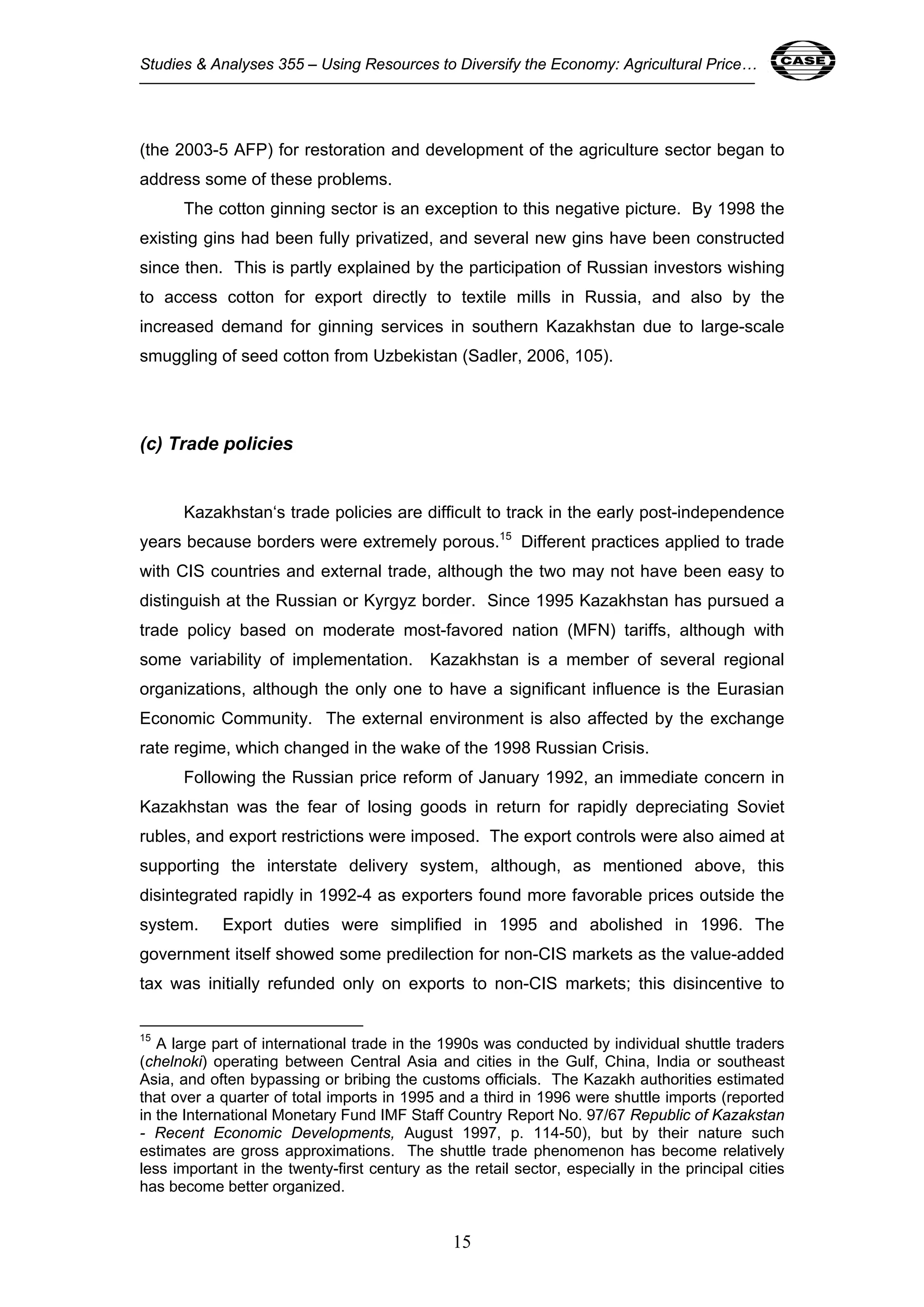 Studies & Analyses 355 – Using Resources to Diversify the Economy: Agricultural Price… 15 
(the 2003-5 AFP) for restoration and development of the agriculture sector began to 
address some of these problems. 
The cotton ginning sector is an exception to this negative picture. By 1998 the 
existing gins had been fully privatized, and several new gins have been constructed 
since then. This is partly explained by the participation of Russian investors wishing 
to access cotton for export directly to textile mills in Russia, and also by the 
increased demand for ginning services in southern Kazakhstan due to large-scale 
smuggling of seed cotton from Uzbekistan (Sadler, 2006, 105). 
15 
(c) Trade policies 
Kazakhstan‘s trade policies are difficult to track in the early post-independence 
years because borders were extremely porous.15 Different practices applied to trade 
with CIS countries and external trade, although the two may not have been easy to 
distinguish at the Russian or Kyrgyz border. Since 1995 Kazakhstan has pursued a 
trade policy based on moderate most-favored nation (MFN) tariffs, although with 
some variability of implementation. Kazakhstan is a member of several regional 
organizations, although the only one to have a significant influence is the Eurasian 
Economic Community. The external environment is also affected by the exchange 
rate regime, which changed in the wake of the 1998 Russian Crisis. 
Following the Russian price reform of January 1992, an immediate concern in 
Kazakhstan was the fear of losing goods in return for rapidly depreciating Soviet 
rubles, and export restrictions were imposed. The export controls were also aimed at 
supporting the interstate delivery system, although, as mentioned above, this 
disintegrated rapidly in 1992-4 as exporters found more favorable prices outside the 
system. Export duties were simplified in 1995 and abolished in 1996. The 
government itself showed some predilection for non-CIS markets as the value-added 
tax was initially refunded only on exports to non-CIS markets; this disincentive to 
15 A large part of international trade in the 1990s was conducted by individual shuttle traders 
(chelnoki) operating between Central Asia and cities in the Gulf, China, India or southeast 
Asia, and often bypassing or bribing the customs officials. The Kazakh authorities estimated 
that over a quarter of total imports in 1995 and a third in 1996 were shuttle imports (reported 
in the International Monetary Fund IMF Staff Country Report No. 97/67 Republic of Kazakstan 
- Recent Economic Developments, August 1997, p. 114-50), but by their nature such 
estimates are gross approximations. The shuttle trade phenomenon has become relatively 
less important in the twenty-first century as the retail sector, especially in the principal cities 
has become better organized. 
 