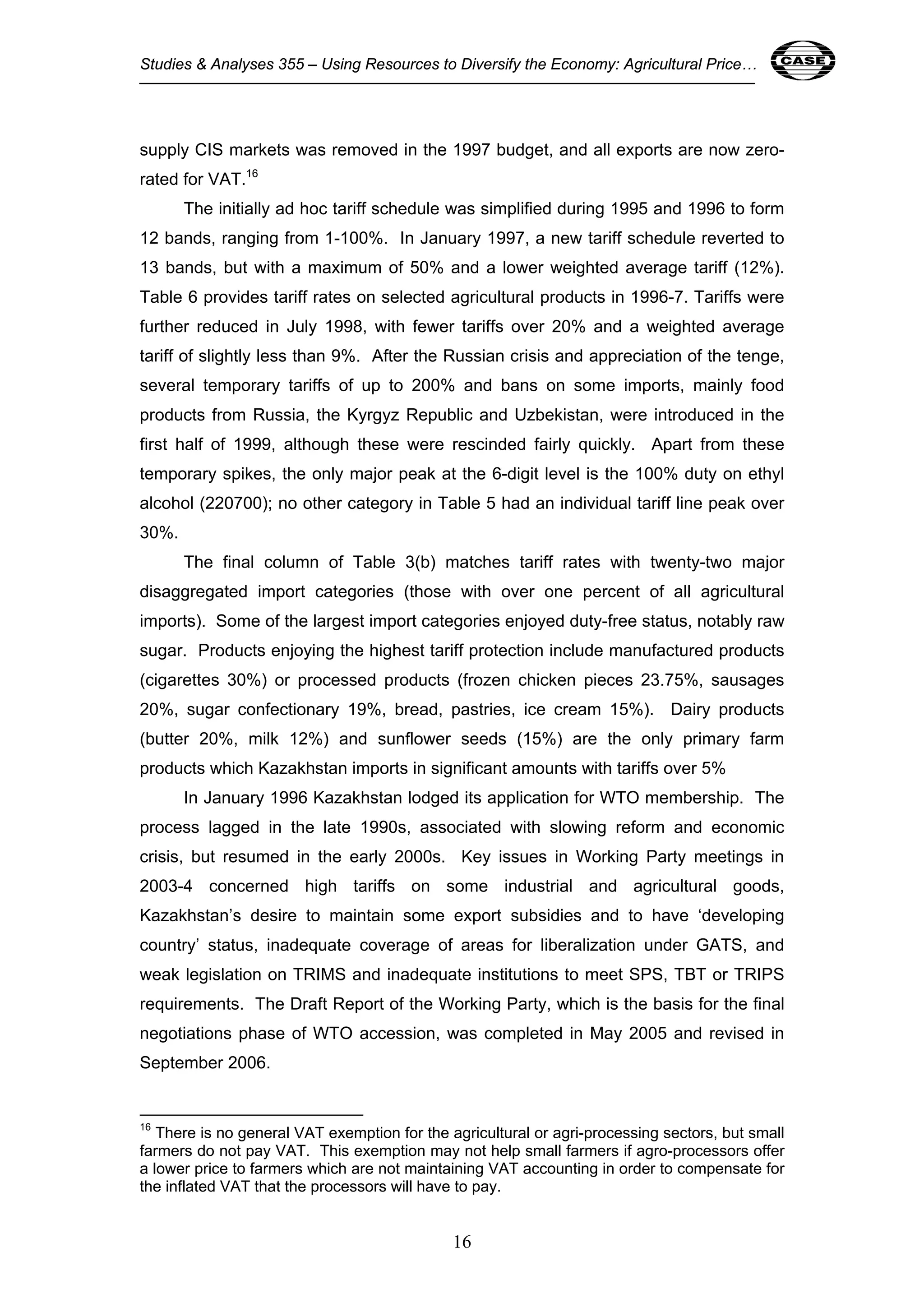 Studies & Analyses 355 – Using Resources to Diversify the Economy: Agricultural Price… 16 
supply CIS markets was removed in the 1997 budget, and all exports are now zero-rated 
for VAT.16 
The initially ad hoc tariff schedule was simplified during 1995 and 1996 to form 
12 bands, ranging from 1-100%. In January 1997, a new tariff schedule reverted to 
13 bands, but with a maximum of 50% and a lower weighted average tariff (12%). 
Table 6 provides tariff rates on selected agricultural products in 1996-7. Tariffs were 
further reduced in July 1998, with fewer tariffs over 20% and a weighted average 
tariff of slightly less than 9%. After the Russian crisis and appreciation of the tenge, 
several temporary tariffs of up to 200% and bans on some imports, mainly food 
products from Russia, the Kyrgyz Republic and Uzbekistan, were introduced in the 
first half of 1999, although these were rescinded fairly quickly. Apart from these 
temporary spikes, the only major peak at the 6-digit level is the 100% duty on ethyl 
alcohol (220700); no other category in Table 5 had an individual tariff line peak over 
30%. 
The final column of Table 3(b) matches tariff rates with twenty-two major 
disaggregated import categories (those with over one percent of all agricultural 
imports). Some of the largest import categories enjoyed duty-free status, notably raw 
sugar. Products enjoying the highest tariff protection include manufactured products 
(cigarettes 30%) or processed products (frozen chicken pieces 23.75%, sausages 
20%, sugar confectionary 19%, bread, pastries, ice cream 15%). Dairy products 
(butter 20%, milk 12%) and sunflower seeds (15%) are the only primary farm 
products which Kazakhstan imports in significant amounts with tariffs over 5% 
In January 1996 Kazakhstan lodged its application for WTO membership. The 
process lagged in the late 1990s, associated with slowing reform and economic 
crisis, but resumed in the early 2000s. Key issues in Working Party meetings in 
2003-4 concerned high tariffs on some industrial and agricultural goods, 
Kazakhstan’s desire to maintain some export subsidies and to have ‘developing 
country’ status, inadequate coverage of areas for liberalization under GATS, and 
weak legislation on TRIMS and inadequate institutions to meet SPS, TBT or TRIPS 
requirements. The Draft Report of the Working Party, which is the basis for the final 
negotiations phase of WTO accession, was completed in May 2005 and revised in 
September 2006. 
16 There is no general VAT exemption for the agricultural or agri-processing sectors, but small 
farmers do not pay VAT. This exemption may not help small farmers if agro-processors offer 
a lower price to farmers which are not maintaining VAT accounting in order to compensate for 
the inflated VAT that the processors will have to pay. 
16 
 