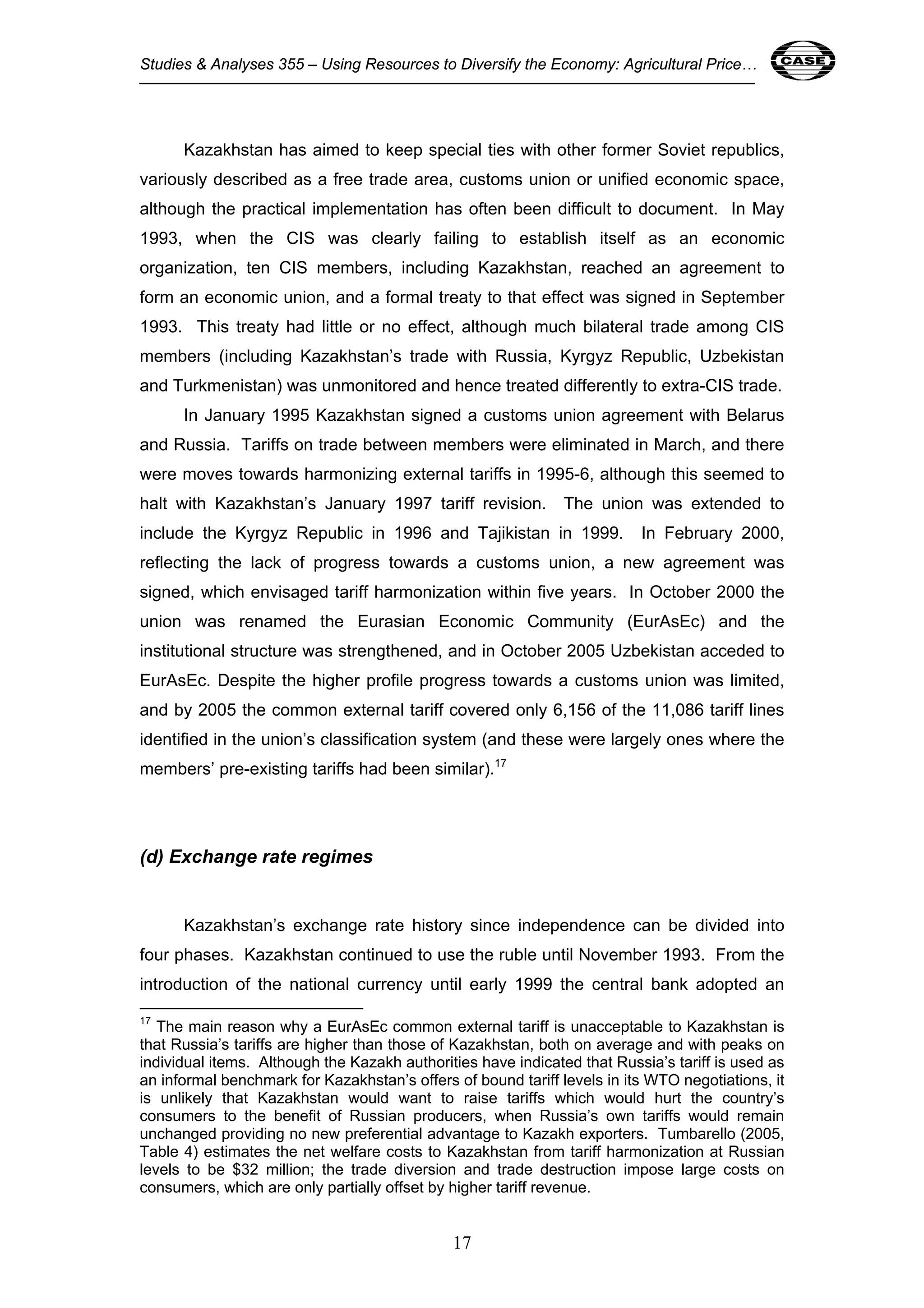 Studies & Analyses 355 – Using Resources to Diversify the Economy: Agricultural Price… 17 
Kazakhstan has aimed to keep special ties with other former Soviet republics, 
variously described as a free trade area, customs union or unified economic space, 
although the practical implementation has often been difficult to document. In May 
1993, when the CIS was clearly failing to establish itself as an economic 
organization, ten CIS members, including Kazakhstan, reached an agreement to 
form an economic union, and a formal treaty to that effect was signed in September 
1993. This treaty had little or no effect, although much bilateral trade among CIS 
members (including Kazakhstan’s trade with Russia, Kyrgyz Republic, Uzbekistan 
and Turkmenistan) was unmonitored and hence treated differently to extra-CIS trade. 
In January 1995 Kazakhstan signed a customs union agreement with Belarus 
and Russia. Tariffs on trade between members were eliminated in March, and there 
were moves towards harmonizing external tariffs in 1995-6, although this seemed to 
halt with Kazakhstan’s January 1997 tariff revision. The union was extended to 
include the Kyrgyz Republic in 1996 and Tajikistan in 1999. In February 2000, 
reflecting the lack of progress towards a customs union, a new agreement was 
signed, which envisaged tariff harmonization within five years. In October 2000 the 
union was renamed the Eurasian Economic Community (EurAsEc) and the 
institutional structure was strengthened, and in October 2005 Uzbekistan acceded to 
EurAsEc. Despite the higher profile progress towards a customs union was limited, 
and by 2005 the common external tariff covered only 6,156 of the 11,086 tariff lines 
identified in the union’s classification system (and these were largely ones where the 
members’ pre-existing tariffs had been similar).17 
17 
(d) Exchange rate regimes 
Kazakhstan’s exchange rate history since independence can be divided into 
four phases. Kazakhstan continued to use the ruble until November 1993. From the 
introduction of the national currency until early 1999 the central bank adopted an 
17 The main reason why a EurAsEc common external tariff is unacceptable to Kazakhstan is 
that Russia’s tariffs are higher than those of Kazakhstan, both on average and with peaks on 
individual items. Although the Kazakh authorities have indicated that Russia’s tariff is used as 
an informal benchmark for Kazakhstan’s offers of bound tariff levels in its WTO negotiations, it 
is unlikely that Kazakhstan would want to raise tariffs which would hurt the country’s 
consumers to the benefit of Russian producers, when Russia’s own tariffs would remain 
unchanged providing no new preferential advantage to Kazakh exporters. Tumbarello (2005, 
Table 4) estimates the net welfare costs to Kazakhstan from tariff harmonization at Russian 
levels to be $32 million; the trade diversion and trade destruction impose large costs on 
consumers, which are only partially offset by higher tariff revenue. 
 