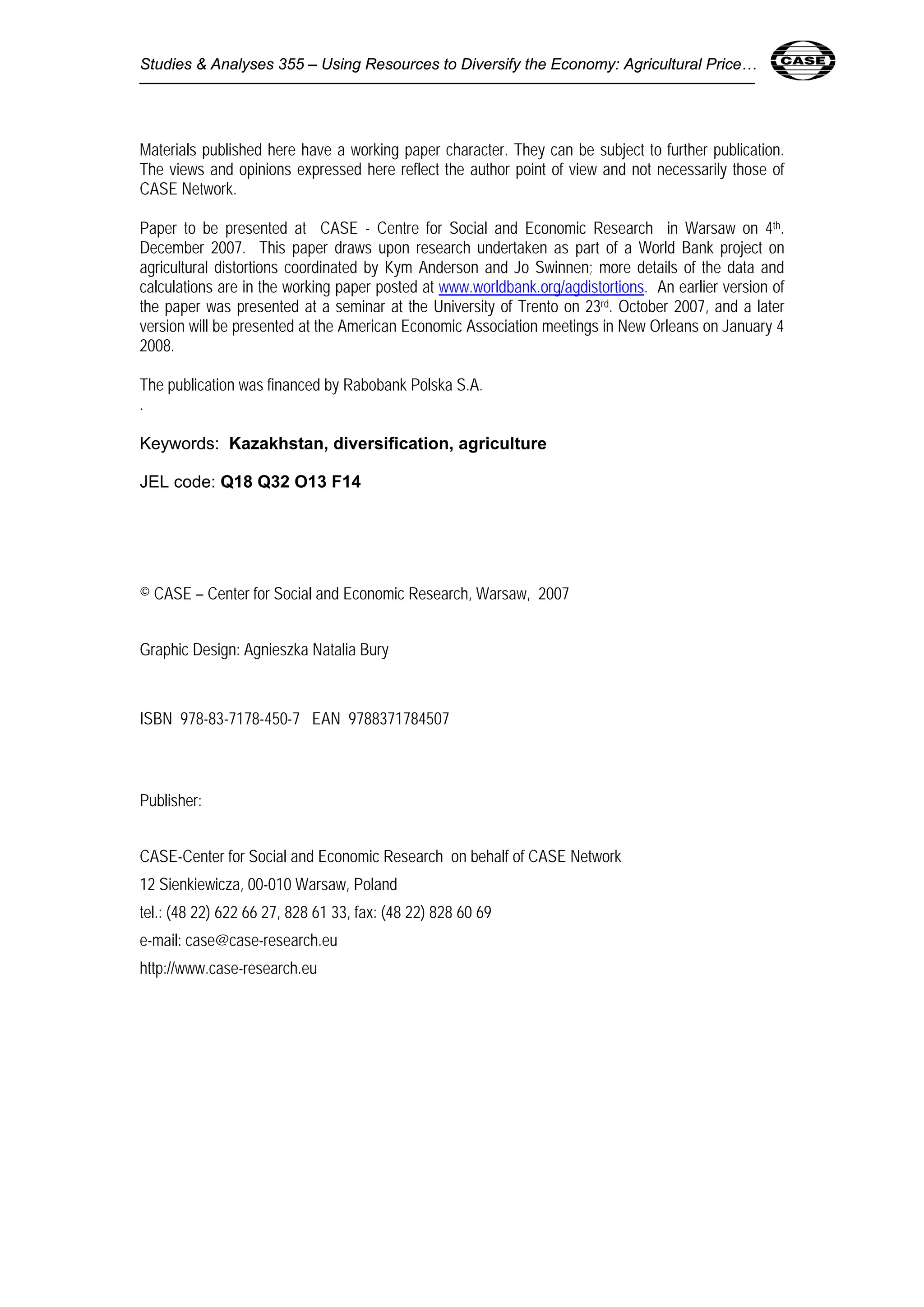 Studies & Analyses 355 – Using Resources to Diversify the Economy: Agricultural Price… 
Materials published here have a working paper character. They can be subject to further publication. 
The views and opinions expressed here reflect the author point of view and not necessarily those of 
CASE Network. 
Paper to be presented at CASE - Centre for Social and Economic Research in Warsaw on 4th. 
December 2007. This paper draws upon research undertaken as part of a World Bank project on 
agricultural distortions coordinated by Kym Anderson and Jo Swinnen; more details of the data and 
calculations are in the working paper posted at www.worldbank.org/agdistortions. An earlier version of 
the paper was presented at a seminar at the University of Trento on 23rd. October 2007, and a later 
version will be presented at the American Economic Association meetings in New Orleans on January 4 
2008. 
The publication was financed by Rabobank Polska S.A. 
. 
Keywords: Kazakhstan, diversification, agriculture 
JEL code: Q18 Q32 O13 F14 
© CASE – Center for Social and Economic Research, Warsaw, 2007 
Graphic Design: Agnieszka Natalia Bury 
ISBN 978-83-7178-450-7 EAN 9788371784507 
Publisher: 
CASE-Center for Social and Economic Research on behalf of CASE Network 
12 Sienkiewicza, 00-010 Warsaw, Poland 
tel.: (48 22) 622 66 27, 828 61 33, fax: (48 22) 828 60 69 
e-mail: case@case-research.eu 
http://www.case-research.eu 
 