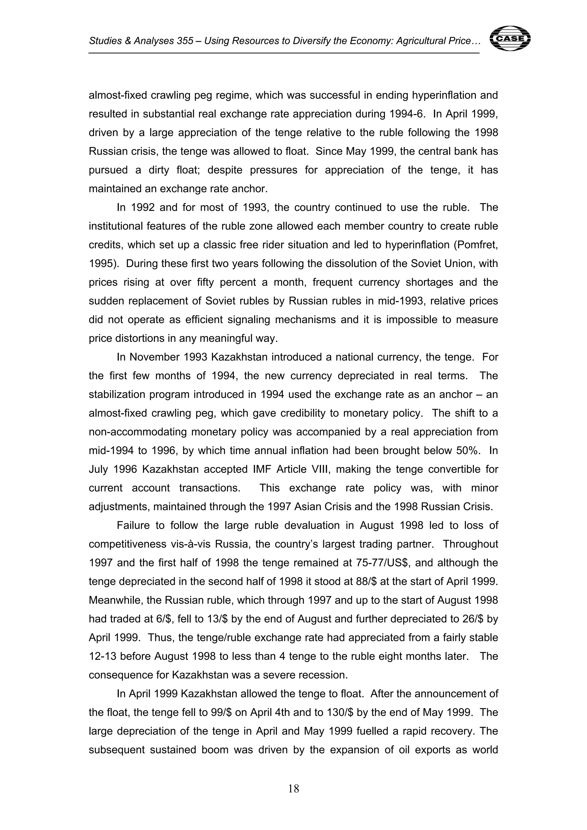 Studies & Analyses 355 – Using Resources to Diversify the Economy: Agricultural Price… 18 
almost-fixed crawling peg regime, which was successful in ending hyperinflation and 
resulted in substantial real exchange rate appreciation during 1994-6. In April 1999, 
driven by a large appreciation of the tenge relative to the ruble following the 1998 
Russian crisis, the tenge was allowed to float. Since May 1999, the central bank has 
pursued a dirty float; despite pressures for appreciation of the tenge, it has 
maintained an exchange rate anchor. 
In 1992 and for most of 1993, the country continued to use the ruble. The 
institutional features of the ruble zone allowed each member country to create ruble 
credits, which set up a classic free rider situation and led to hyperinflation (Pomfret, 
1995). During these first two years following the dissolution of the Soviet Union, with 
prices rising at over fifty percent a month, frequent currency shortages and the 
sudden replacement of Soviet rubles by Russian rubles in mid-1993, relative prices 
did not operate as efficient signaling mechanisms and it is impossible to measure 
price distortions in any meaningful way. 
In November 1993 Kazakhstan introduced a national currency, the tenge. For 
the first few months of 1994, the new currency depreciated in real terms. The 
stabilization program introduced in 1994 used the exchange rate as an anchor – an 
almost-fixed crawling peg, which gave credibility to monetary policy. The shift to a 
non-accommodating monetary policy was accompanied by a real appreciation from 
mid-1994 to 1996, by which time annual inflation had been brought below 50%. In 
July 1996 Kazakhstan accepted IMF Article VIII, making the tenge convertible for 
current account transactions. This exchange rate policy was, with minor 
adjustments, maintained through the 1997 Asian Crisis and the 1998 Russian Crisis. 
Failure to follow the large ruble devaluation in August 1998 led to loss of 
competitiveness vis-à-vis Russia, the country’s largest trading partner. Throughout 
1997 and the first half of 1998 the tenge remained at 75-77/US$, and although the 
tenge depreciated in the second half of 1998 it stood at 88/$ at the start of April 1999. 
Meanwhile, the Russian ruble, which through 1997 and up to the start of August 1998 
had traded at 6/$, fell to 13/$ by the end of August and further depreciated to 26/$ by 
April 1999. Thus, the tenge/ruble exchange rate had appreciated from a fairly stable 
12-13 before August 1998 to less than 4 tenge to the ruble eight months later. The 
consequence for Kazakhstan was a severe recession. 
In April 1999 Kazakhstan allowed the tenge to float. After the announcement of 
the float, the tenge fell to 99/$ on April 4th and to 130/$ by the end of May 1999. The 
large depreciation of the tenge in April and May 1999 fuelled a rapid recovery. The 
subsequent sustained boom was driven by the expansion of oil exports as world 
18 
 