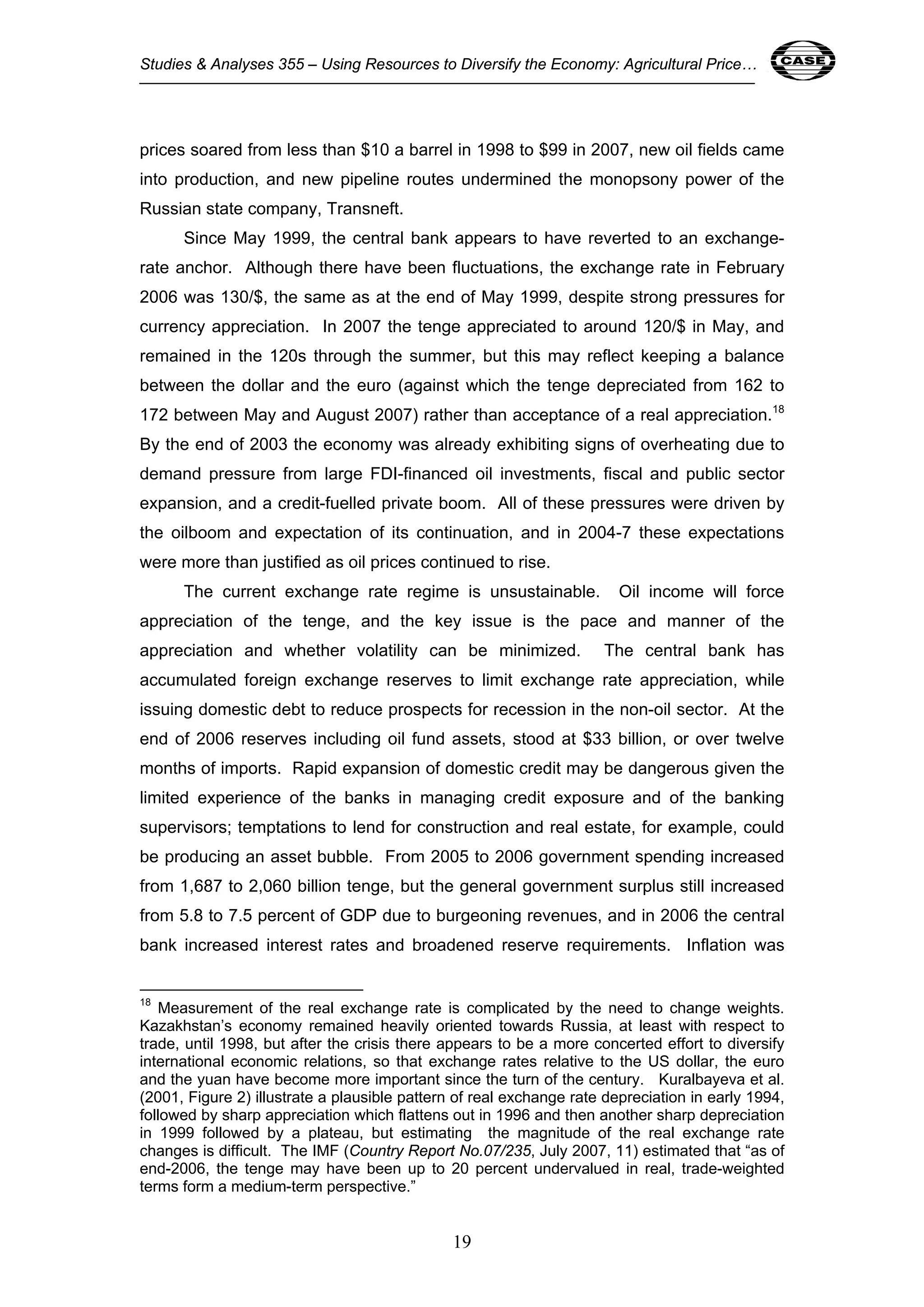 Studies & Analyses 355 – Using Resources to Diversify the Economy: Agricultural Price… 19 
prices soared from less than $10 a barrel in 1998 to $99 in 2007, new oil fields came 
into production, and new pipeline routes undermined the monopsony power of the 
Russian state company, Transneft. 
Since May 1999, the central bank appears to have reverted to an exchange-rate 
anchor. Although there have been fluctuations, the exchange rate in February 
2006 was 130/$, the same as at the end of May 1999, despite strong pressures for 
currency appreciation. In 2007 the tenge appreciated to around 120/$ in May, and 
remained in the 120s through the summer, but this may reflect keeping a balance 
between the dollar and the euro (against which the tenge depreciated from 162 to 
172 between May and August 2007) rather than acceptance of a real appreciation.18 
By the end of 2003 the economy was already exhibiting signs of overheating due to 
demand pressure from large FDI-financed oil investments, fiscal and public sector 
expansion, and a credit-fuelled private boom. All of these pressures were driven by 
the oilboom and expectation of its continuation, and in 2004-7 these expectations 
were more than justified as oil prices continued to rise. 
The current exchange rate regime is unsustainable. Oil income will force 
appreciation of the tenge, and the key issue is the pace and manner of the 
appreciation and whether volatility can be minimized. The central bank has 
accumulated foreign exchange reserves to limit exchange rate appreciation, while 
issuing domestic debt to reduce prospects for recession in the non-oil sector. At the 
end of 2006 reserves including oil fund assets, stood at $33 billion, or over twelve 
months of imports. Rapid expansion of domestic credit may be dangerous given the 
limited experience of the banks in managing credit exposure and of the banking 
supervisors; temptations to lend for construction and real estate, for example, could 
be producing an asset bubble. From 2005 to 2006 government spending increased 
from 1,687 to 2,060 billion tenge, but the general government surplus still increased 
from 5.8 to 7.5 percent of GDP due to burgeoning revenues, and in 2006 the central 
bank increased interest rates and broadened reserve requirements. Inflation was 
18 Measurement of the real exchange rate is complicated by the need to change weights. 
Kazakhstan’s economy remained heavily oriented towards Russia, at least with respect to 
trade, until 1998, but after the crisis there appears to be a more concerted effort to diversify 
international economic relations, so that exchange rates relative to the US dollar, the euro 
and the yuan have become more important since the turn of the century. Kuralbayeva et al. 
(2001, Figure 2) illustrate a plausible pattern of real exchange rate depreciation in early 1994, 
followed by sharp appreciation which flattens out in 1996 and then another sharp depreciation 
in 1999 followed by a plateau, but estimating the magnitude of the real exchange rate 
changes is difficult. The IMF (Country Report No.07/235, July 2007, 11) estimated that “as of 
end-2006, the tenge may have been up to 20 percent undervalued in real, trade-weighted 
terms form a medium-term perspective.” 
19 
 