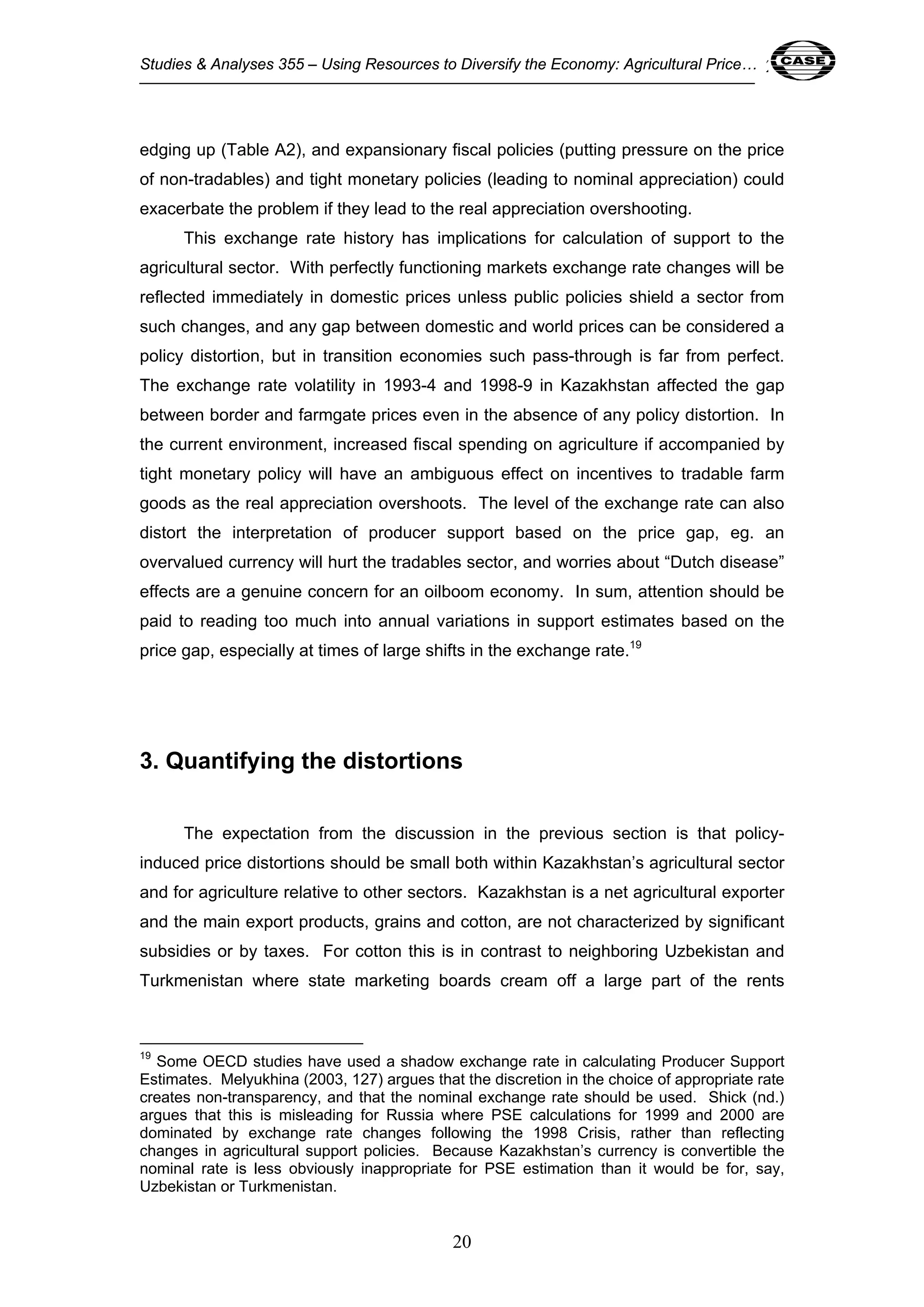 Studies & Analyses 355 – Using Resources to Diversify the Economy: Agricultural Price… 20 
edging up (Table A2), and expansionary fiscal policies (putting pressure on the price 
of non-tradables) and tight monetary policies (leading to nominal appreciation) could 
exacerbate the problem if they lead to the real appreciation overshooting. 
This exchange rate history has implications for calculation of support to the 
agricultural sector. With perfectly functioning markets exchange rate changes will be 
reflected immediately in domestic prices unless public policies shield a sector from 
such changes, and any gap between domestic and world prices can be considered a 
policy distortion, but in transition economies such pass-through is far from perfect. 
The exchange rate volatility in 1993-4 and 1998-9 in Kazakhstan affected the gap 
between border and farmgate prices even in the absence of any policy distortion. In 
the current environment, increased fiscal spending on agriculture if accompanied by 
tight monetary policy will have an ambiguous effect on incentives to tradable farm 
goods as the real appreciation overshoots. The level of the exchange rate can also 
distort the interpretation of producer support based on the price gap, eg. an 
overvalued currency will hurt the tradables sector, and worries about “Dutch disease” 
effects are a genuine concern for an oilboom economy. In sum, attention should be 
paid to reading too much into annual variations in support estimates based on the 
price gap, especially at times of large shifts in the exchange rate.19 
3. Quantifying the distortions 
The expectation from the discussion in the previous section is that policy-induced 
price distortions should be small both within Kazakhstan’s agricultural sector 
and for agriculture relative to other sectors. Kazakhstan is a net agricultural exporter 
and the main export products, grains and cotton, are not characterized by significant 
subsidies or by taxes. For cotton this is in contrast to neighboring Uzbekistan and 
Turkmenistan where state marketing boards cream off a large part of the rents 
19 Some OECD studies have used a shadow exchange rate in calculating Producer Support 
Estimates. Melyukhina (2003, 127) argues that the discretion in the choice of appropriate rate 
creates non-transparency, and that the nominal exchange rate should be used. Shick (nd.) 
argues that this is misleading for Russia where PSE calculations for 1999 and 2000 are 
dominated by exchange rate changes following the 1998 Crisis, rather than reflecting 
changes in agricultural support policies. Because Kazakhstan’s currency is convertible the 
nominal rate is less obviously inappropriate for PSE estimation than it would be for, say, 
Uzbekistan or Turkmenistan. 
20 
 