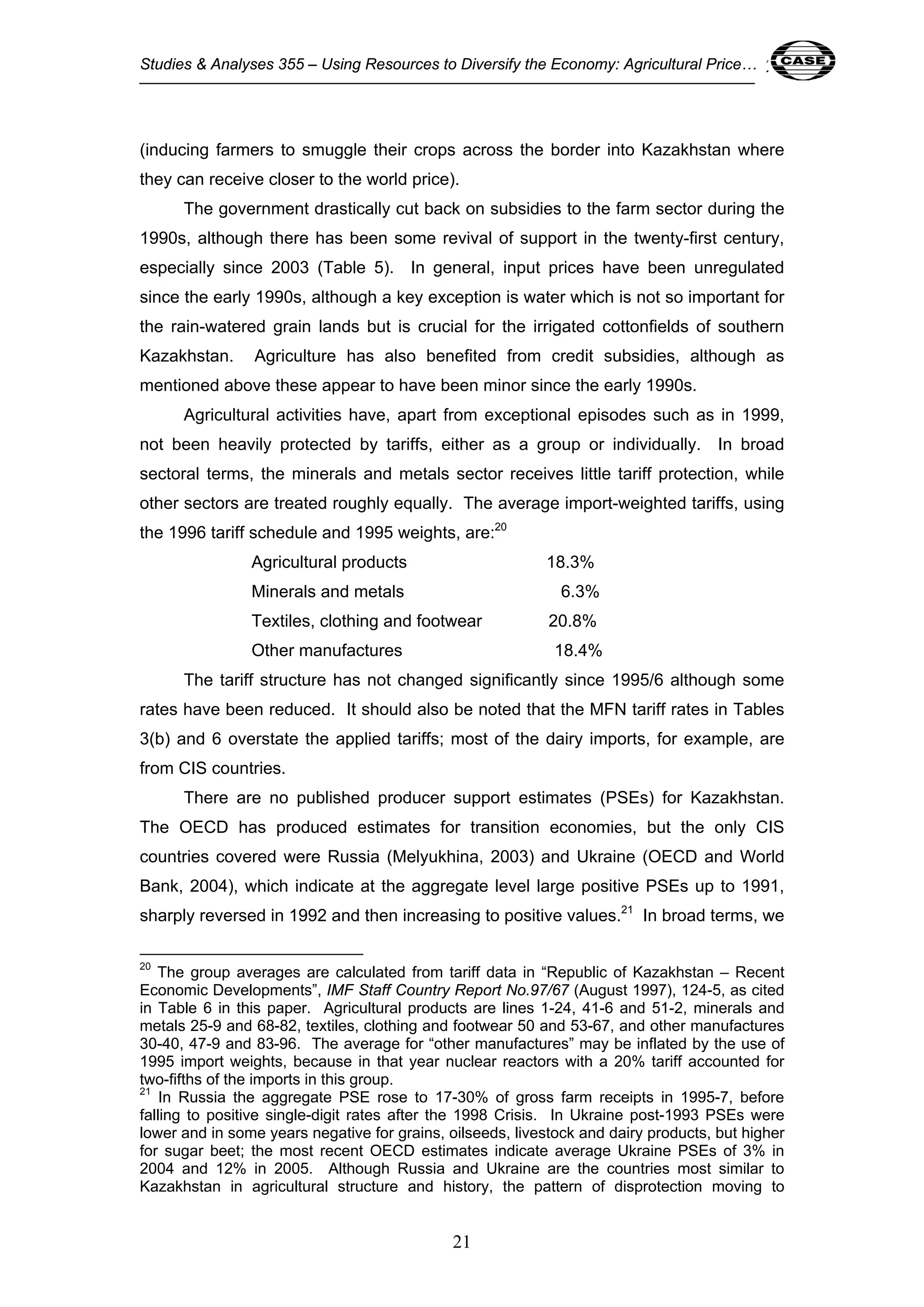 Studies & Analyses 355 – Using Resources to Diversify the Economy: Agricultural Price… 21 
(inducing farmers to smuggle their crops across the border into Kazakhstan where 
they can receive closer to the world price). 
The government drastically cut back on subsidies to the farm sector during the 
1990s, although there has been some revival of support in the twenty-first century, 
especially since 2003 (Table 5). In general, input prices have been unregulated 
since the early 1990s, although a key exception is water which is not so important for 
the rain-watered grain lands but is crucial for the irrigated cottonfields of southern 
Kazakhstan. Agriculture has also benefited from credit subsidies, although as 
mentioned above these appear to have been minor since the early 1990s. 
Agricultural activities have, apart from exceptional episodes such as in 1999, 
not been heavily protected by tariffs, either as a group or individually. In broad 
sectoral terms, the minerals and metals sector receives little tariff protection, while 
other sectors are treated roughly equally. The average import-weighted tariffs, using 
the 1996 tariff schedule and 1995 weights, are:20 
Agricultural products 18.3% 
Minerals and metals 6.3% 
Textiles, clothing and footwear 20.8% 
Other manufactures 18.4% 
The tariff structure has not changed significantly since 1995/6 although some 
rates have been reduced. It should also be noted that the MFN tariff rates in Tables 
3(b) and 6 overstate the applied tariffs; most of the dairy imports, for example, are 
from CIS countries. 
There are no published producer support estimates (PSEs) for Kazakhstan. 
The OECD has produced estimates for transition economies, but the only CIS 
countries covered were Russia (Melyukhina, 2003) and Ukraine (OECD and World 
Bank, 2004), which indicate at the aggregate level large positive PSEs up to 1991, 
sharply reversed in 1992 and then increasing to positive values.21 In broad terms, we 
20 The group averages are calculated from tariff data in “Republic of Kazakhstan – Recent 
Economic Developments”, IMF Staff Country Report No.97/67 (August 1997), 124-5, as cited 
in Table 6 in this paper. Agricultural products are lines 1-24, 41-6 and 51-2, minerals and 
metals 25-9 and 68-82, textiles, clothing and footwear 50 and 53-67, and other manufactures 
30-40, 47-9 and 83-96. The average for “other manufactures” may be inflated by the use of 
1995 import weights, because in that year nuclear reactors with a 20% tariff accounted for 
two-fifths of the imports in this group. 
21 In Russia the aggregate PSE rose to 17-30% of gross farm receipts in 1995-7, before 
falling to positive single-digit rates after the 1998 Crisis. In Ukraine post-1993 PSEs were 
lower and in some years negative for grains, oilseeds, livestock and dairy products, but higher 
for sugar beet; the most recent OECD estimates indicate average Ukraine PSEs of 3% in 
2004 and 12% in 2005. Although Russia and Ukraine are the countries most similar to 
Kazakhstan in agricultural structure and history, the pattern of disprotection moving to 
21 
 
