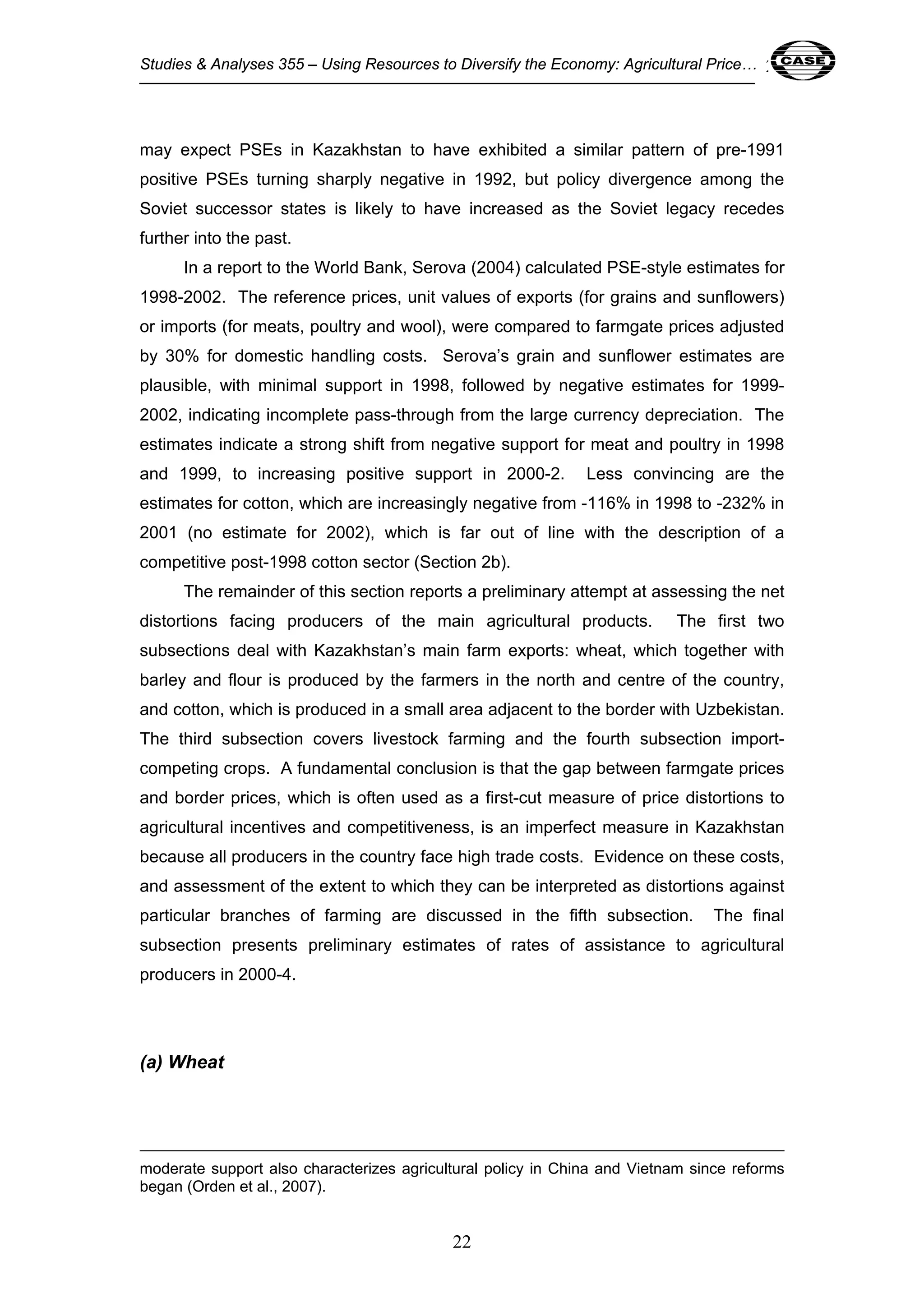 Studies & Analyses 355 – Using Resources to Diversify the Economy: Agricultural Price… 22 
may expect PSEs in Kazakhstan to have exhibited a similar pattern of pre-1991 
positive PSEs turning sharply negative in 1992, but policy divergence among the 
Soviet successor states is likely to have increased as the Soviet legacy recedes 
further into the past. 
In a report to the World Bank, Serova (2004) calculated PSE-style estimates for 
1998-2002. The reference prices, unit values of exports (for grains and sunflowers) 
or imports (for meats, poultry and wool), were compared to farmgate prices adjusted 
by 30% for domestic handling costs. Serova’s grain and sunflower estimates are 
plausible, with minimal support in 1998, followed by negative estimates for 1999- 
2002, indicating incomplete pass-through from the large currency depreciation. The 
estimates indicate a strong shift from negative support for meat and poultry in 1998 
and 1999, to increasing positive support in 2000-2. Less convincing are the 
estimates for cotton, which are increasingly negative from -116% in 1998 to -232% in 
2001 (no estimate for 2002), which is far out of line with the description of a 
competitive post-1998 cotton sector (Section 2b). 
The remainder of this section reports a preliminary attempt at assessing the net 
distortions facing producers of the main agricultural products. The first two 
subsections deal with Kazakhstan’s main farm exports: wheat, which together with 
barley and flour is produced by the farmers in the north and centre of the country, 
and cotton, which is produced in a small area adjacent to the border with Uzbekistan. 
The third subsection covers livestock farming and the fourth subsection import-competing 
crops. A fundamental conclusion is that the gap between farmgate prices 
and border prices, which is often used as a first-cut measure of price distortions to 
agricultural incentives and competitiveness, is an imperfect measure in Kazakhstan 
because all producers in the country face high trade costs. Evidence on these costs, 
and assessment of the extent to which they can be interpreted as distortions against 
particular branches of farming are discussed in the fifth subsection. The final 
subsection presents preliminary estimates of rates of assistance to agricultural 
producers in 2000-4. 
22 
(a) Wheat 
moderate support also characterizes agricultural policy in China and Vietnam since reforms 
began (Orden et al., 2007). 
 