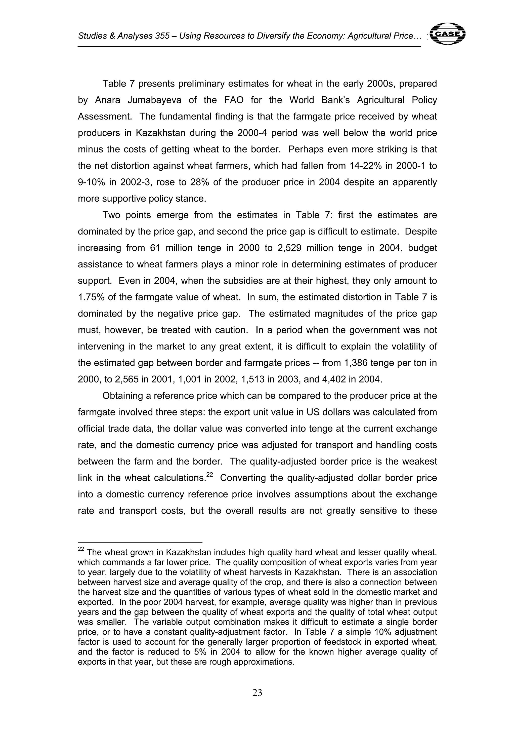 Studies & Analyses 355 – Using Resources to Diversify the Economy: Agricultural Price… 23 
Table 7 presents preliminary estimates for wheat in the early 2000s, prepared 
by Anara Jumabayeva of the FAO for the World Bank’s Agricultural Policy 
Assessment. The fundamental finding is that the farmgate price received by wheat 
producers in Kazakhstan during the 2000-4 period was well below the world price 
minus the costs of getting wheat to the border. Perhaps even more striking is that 
the net distortion against wheat farmers, which had fallen from 14-22% in 2000-1 to 
9-10% in 2002-3, rose to 28% of the producer price in 2004 despite an apparently 
more supportive policy stance. 
Two points emerge from the estimates in Table 7: first the estimates are 
dominated by the price gap, and second the price gap is difficult to estimate. Despite 
increasing from 61 million tenge in 2000 to 2,529 million tenge in 2004, budget 
assistance to wheat farmers plays a minor role in determining estimates of producer 
support. Even in 2004, when the subsidies are at their highest, they only amount to 
1.75% of the farmgate value of wheat. In sum, the estimated distortion in Table 7 is 
dominated by the negative price gap. The estimated magnitudes of the price gap 
must, however, be treated with caution. In a period when the government was not 
intervening in the market to any great extent, it is difficult to explain the volatility of 
the estimated gap between border and farmgate prices -- from 1,386 tenge per ton in 
2000, to 2,565 in 2001, 1,001 in 2002, 1,513 in 2003, and 4,402 in 2004. 
Obtaining a reference price which can be compared to the producer price at the 
farmgate involved three steps: the export unit value in US dollars was calculated from 
official trade data, the dollar value was converted into tenge at the current exchange 
rate, and the domestic currency price was adjusted for transport and handling costs 
between the farm and the border. The quality-adjusted border price is the weakest 
link in the wheat calculations.22 Converting the quality-adjusted dollar border price 
into a domestic currency reference price involves assumptions about the exchange 
rate and transport costs, but the overall results are not greatly sensitive to these 
22 The wheat grown in Kazakhstan includes high quality hard wheat and lesser quality wheat, 
which commands a far lower price. The quality composition of wheat exports varies from year 
to year, largely due to the volatility of wheat harvests in Kazakhstan. There is an association 
between harvest size and average quality of the crop, and there is also a connection between 
the harvest size and the quantities of various types of wheat sold in the domestic market and 
exported. In the poor 2004 harvest, for example, average quality was higher than in previous 
years and the gap between the quality of wheat exports and the quality of total wheat output 
was smaller. The variable output combination makes it difficult to estimate a single border 
price, or to have a constant quality-adjustment factor. In Table 7 a simple 10% adjustment 
factor is used to account for the generally larger proportion of feedstock in exported wheat, 
and the factor is reduced to 5% in 2004 to allow for the known higher average quality of 
exports in that year, but these are rough approximations. 
23 
 