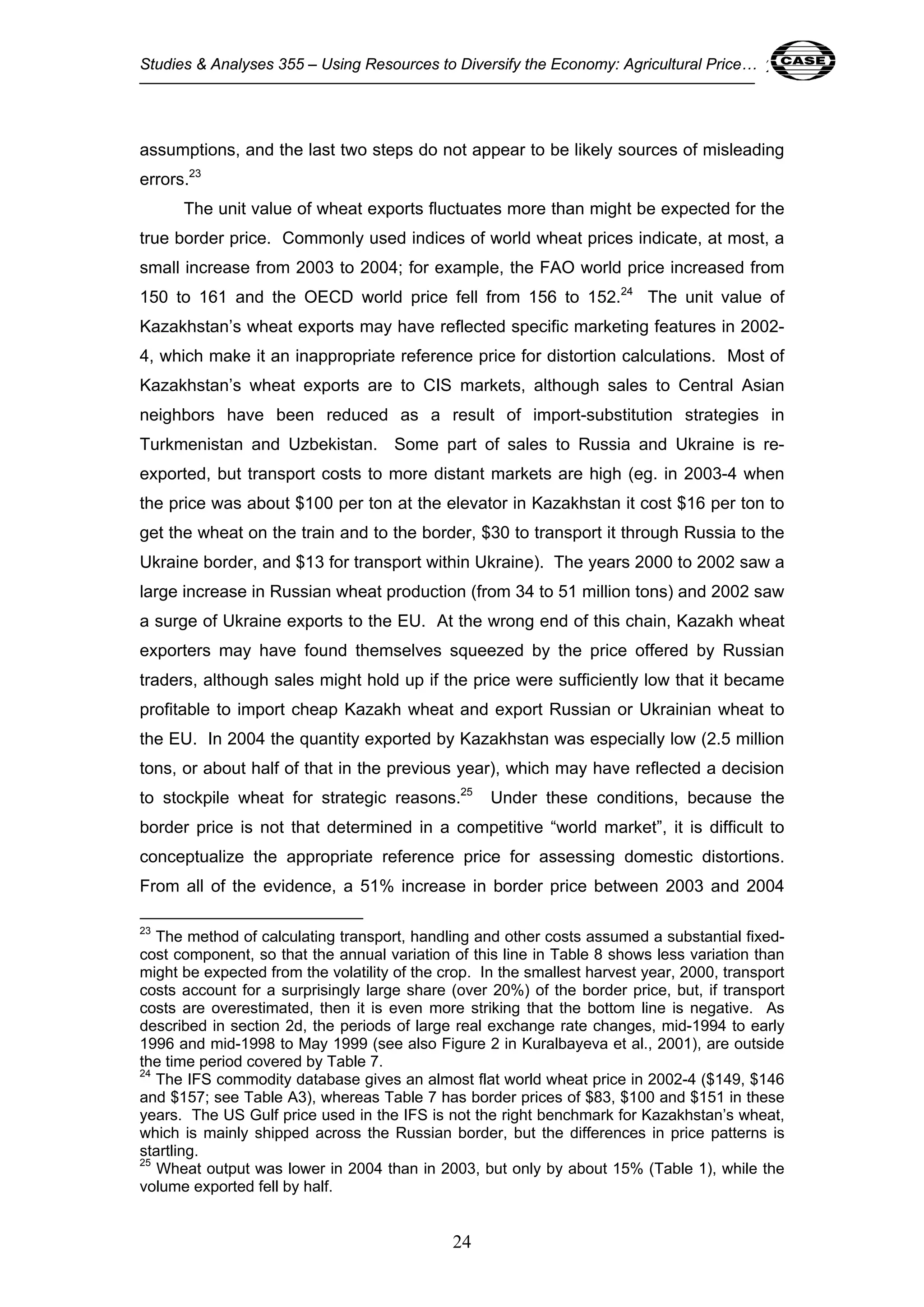 Studies & Analyses 355 – Using Resources to Diversify the Economy: Agricultural Price… 24 
assumptions, and the last two steps do not appear to be likely sources of misleading 
errors.23 
The unit value of wheat exports fluctuates more than might be expected for the 
true border price. Commonly used indices of world wheat prices indicate, at most, a 
small increase from 2003 to 2004; for example, the FAO world price increased from 
150 to 161 and the OECD world price fell from 156 to 152.24 The unit value of 
Kazakhstan’s wheat exports may have reflected specific marketing features in 2002- 
4, which make it an inappropriate reference price for distortion calculations. Most of 
Kazakhstan’s wheat exports are to CIS markets, although sales to Central Asian 
neighbors have been reduced as a result of import-substitution strategies in 
Turkmenistan and Uzbekistan. Some part of sales to Russia and Ukraine is re-exported, 
but transport costs to more distant markets are high (eg. in 2003-4 when 
the price was about $100 per ton at the elevator in Kazakhstan it cost $16 per ton to 
get the wheat on the train and to the border, $30 to transport it through Russia to the 
Ukraine border, and $13 for transport within Ukraine). The years 2000 to 2002 saw a 
large increase in Russian wheat production (from 34 to 51 million tons) and 2002 saw 
a surge of Ukraine exports to the EU. At the wrong end of this chain, Kazakh wheat 
exporters may have found themselves squeezed by the price offered by Russian 
traders, although sales might hold up if the price were sufficiently low that it became 
profitable to import cheap Kazakh wheat and export Russian or Ukrainian wheat to 
the EU. In 2004 the quantity exported by Kazakhstan was especially low (2.5 million 
tons, or about half of that in the previous year), which may have reflected a decision 
to stockpile wheat for strategic reasons.25 Under these conditions, because the 
border price is not that determined in a competitive “world market”, it is difficult to 
conceptualize the appropriate reference price for assessing domestic distortions. 
From all of the evidence, a 51% increase in border price between 2003 and 2004 
23 The method of calculating transport, handling and other costs assumed a substantial fixed-cost 
component, so that the annual variation of this line in Table 8 shows less variation than 
might be expected from the volatility of the crop. In the smallest harvest year, 2000, transport 
costs account for a surprisingly large share (over 20%) of the border price, but, if transport 
costs are overestimated, then it is even more striking that the bottom line is negative. As 
described in section 2d, the periods of large real exchange rate changes, mid-1994 to early 
1996 and mid-1998 to May 1999 (see also Figure 2 in Kuralbayeva et al., 2001), are outside 
the time period covered by Table 7. 
24 The IFS commodity database gives an almost flat world wheat price in 2002-4 ($149, $146 
and $157; see Table A3), whereas Table 7 has border prices of $83, $100 and $151 in these 
years. The US Gulf price used in the IFS is not the right benchmark for Kazakhstan’s wheat, 
which is mainly shipped across the Russian border, but the differences in price patterns is 
startling. 
25 Wheat output was lower in 2004 than in 2003, but only by about 15% (Table 1), while the 
volume exported fell by half. 
24 
 