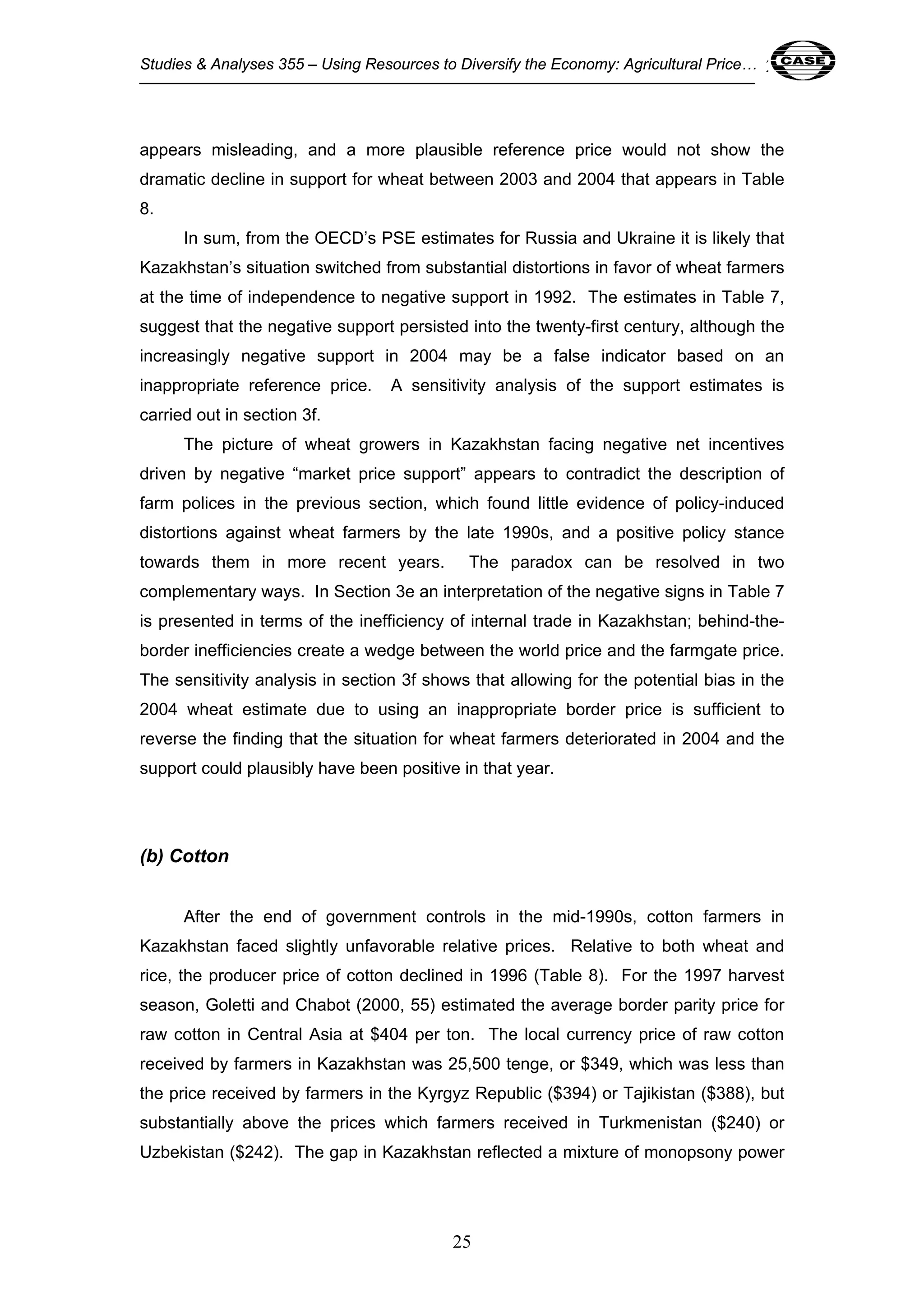 Studies & Analyses 355 – Using Resources to Diversify the Economy: Agricultural Price… 25 
appears misleading, and a more plausible reference price would not show the 
dramatic decline in support for wheat between 2003 and 2004 that appears in Table 
8. 
In sum, from the OECD’s PSE estimates for Russia and Ukraine it is likely that 
Kazakhstan’s situation switched from substantial distortions in favor of wheat farmers 
at the time of independence to negative support in 1992. The estimates in Table 7, 
suggest that the negative support persisted into the twenty-first century, although the 
increasingly negative support in 2004 may be a false indicator based on an 
inappropriate reference price. A sensitivity analysis of the support estimates is 
carried out in section 3f. 
The picture of wheat growers in Kazakhstan facing negative net incentives 
driven by negative “market price support” appears to contradict the description of 
farm polices in the previous section, which found little evidence of policy-induced 
distortions against wheat farmers by the late 1990s, and a positive policy stance 
towards them in more recent years. The paradox can be resolved in two 
complementary ways. In Section 3e an interpretation of the negative signs in Table 7 
is presented in terms of the inefficiency of internal trade in Kazakhstan; behind-the-border 
inefficiencies create a wedge between the world price and the farmgate price. 
The sensitivity analysis in section 3f shows that allowing for the potential bias in the 
2004 wheat estimate due to using an inappropriate border price is sufficient to 
reverse the finding that the situation for wheat farmers deteriorated in 2004 and the 
support could plausibly have been positive in that year. 
25 
(b) Cotton 
After the end of government controls in the mid-1990s, cotton farmers in 
Kazakhstan faced slightly unfavorable relative prices. Relative to both wheat and 
rice, the producer price of cotton declined in 1996 (Table 8). For the 1997 harvest 
season, Goletti and Chabot (2000, 55) estimated the average border parity price for 
raw cotton in Central Asia at $404 per ton. The local currency price of raw cotton 
received by farmers in Kazakhstan was 25,500 tenge, or $349, which was less than 
the price received by farmers in the Kyrgyz Republic ($394) or Tajikistan ($388), but 
substantially above the prices which farmers received in Turkmenistan ($240) or 
Uzbekistan ($242). The gap in Kazakhstan reflected a mixture of monopsony power 
 