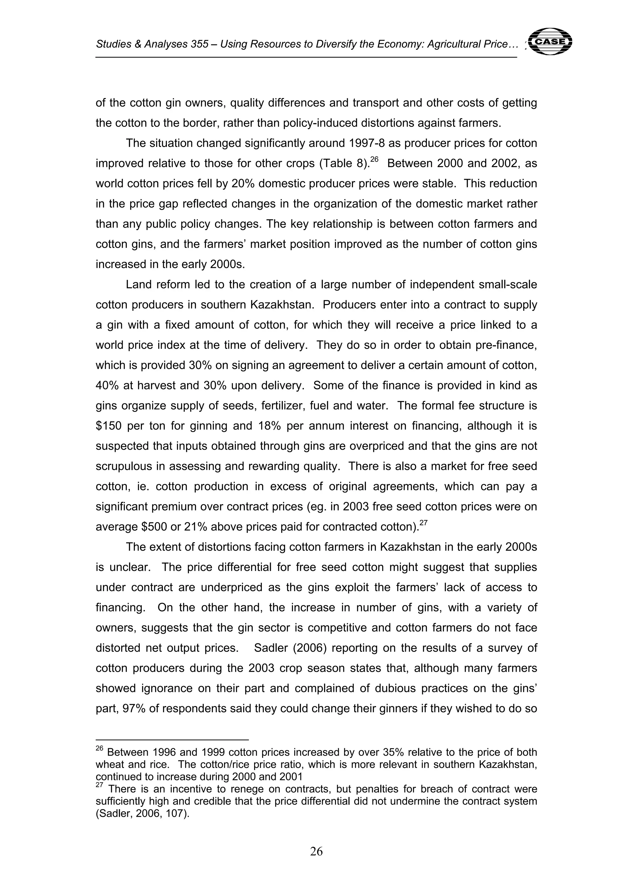 Studies & Analyses 355 – Using Resources to Diversify the Economy: Agricultural Price… 26 
of the cotton gin owners, quality differences and transport and other costs of getting 
the cotton to the border, rather than policy-induced distortions against farmers. 
The situation changed significantly around 1997-8 as producer prices for cotton 
improved relative to those for other crops (Table 8).26 Between 2000 and 2002, as 
world cotton prices fell by 20% domestic producer prices were stable. This reduction 
in the price gap reflected changes in the organization of the domestic market rather 
than any public policy changes. The key relationship is between cotton farmers and 
cotton gins, and the farmers’ market position improved as the number of cotton gins 
increased in the early 2000s. 
Land reform led to the creation of a large number of independent small-scale 
cotton producers in southern Kazakhstan. Producers enter into a contract to supply 
a gin with a fixed amount of cotton, for which they will receive a price linked to a 
world price index at the time of delivery. They do so in order to obtain pre-finance, 
which is provided 30% on signing an agreement to deliver a certain amount of cotton, 
40% at harvest and 30% upon delivery. Some of the finance is provided in kind as 
gins organize supply of seeds, fertilizer, fuel and water. The formal fee structure is 
$150 per ton for ginning and 18% per annum interest on financing, although it is 
suspected that inputs obtained through gins are overpriced and that the gins are not 
scrupulous in assessing and rewarding quality. There is also a market for free seed 
cotton, ie. cotton production in excess of original agreements, which can pay a 
significant premium over contract prices (eg. in 2003 free seed cotton prices were on 
average $500 or 21% above prices paid for contracted cotton).27 
The extent of distortions facing cotton farmers in Kazakhstan in the early 2000s 
is unclear. The price differential for free seed cotton might suggest that supplies 
under contract are underpriced as the gins exploit the farmers’ lack of access to 
financing. On the other hand, the increase in number of gins, with a variety of 
owners, suggests that the gin sector is competitive and cotton farmers do not face 
distorted net output prices. Sadler (2006) reporting on the results of a survey of 
cotton producers during the 2003 crop season states that, although many farmers 
showed ignorance on their part and complained of dubious practices on the gins’ 
part, 97% of respondents said they could change their ginners if they wished to do so 
26 Between 1996 and 1999 cotton prices increased by over 35% relative to the price of both 
wheat and rice. The cotton/rice price ratio, which is more relevant in southern Kazakhstan, 
continued to increase during 2000 and 2001 
27 There is an incentive to renege on contracts, but penalties for breach of contract were 
sufficiently high and credible that the price differential did not undermine the contract system 
(Sadler, 2006, 107). 
26 
 