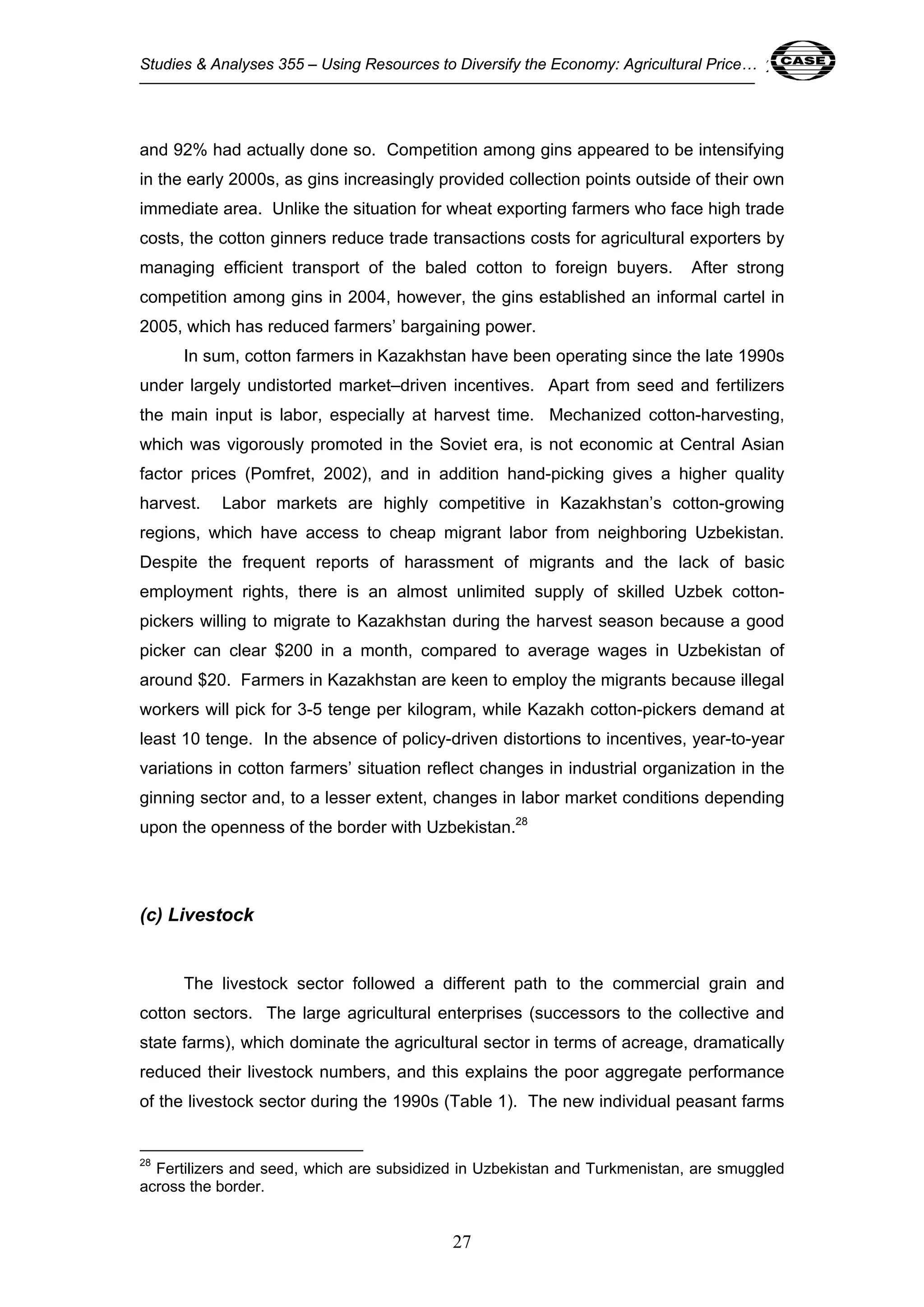 Studies & Analyses 355 – Using Resources to Diversify the Economy: Agricultural Price… 27 
and 92% had actually done so. Competition among gins appeared to be intensifying 
in the early 2000s, as gins increasingly provided collection points outside of their own 
immediate area. Unlike the situation for wheat exporting farmers who face high trade 
costs, the cotton ginners reduce trade transactions costs for agricultural exporters by 
managing efficient transport of the baled cotton to foreign buyers. After strong 
competition among gins in 2004, however, the gins established an informal cartel in 
2005, which has reduced farmers’ bargaining power. 
In sum, cotton farmers in Kazakhstan have been operating since the late 1990s 
under largely undistorted market–driven incentives. Apart from seed and fertilizers 
the main input is labor, especially at harvest time. Mechanized cotton-harvesting, 
which was vigorously promoted in the Soviet era, is not economic at Central Asian 
factor prices (Pomfret, 2002), and in addition hand-picking gives a higher quality 
harvest. Labor markets are highly competitive in Kazakhstan’s cotton-growing 
regions, which have access to cheap migrant labor from neighboring Uzbekistan. 
Despite the frequent reports of harassment of migrants and the lack of basic 
employment rights, there is an almost unlimited supply of skilled Uzbek cotton-pickers 
willing to migrate to Kazakhstan during the harvest season because a good 
picker can clear $200 in a month, compared to average wages in Uzbekistan of 
around $20. Farmers in Kazakhstan are keen to employ the migrants because illegal 
workers will pick for 3-5 tenge per kilogram, while Kazakh cotton-pickers demand at 
least 10 tenge. In the absence of policy-driven distortions to incentives, year-to-year 
variations in cotton farmers’ situation reflect changes in industrial organization in the 
ginning sector and, to a lesser extent, changes in labor market conditions depending 
upon the openness of the border with Uzbekistan.28 
27 
(c) Livestock 
The livestock sector followed a different path to the commercial grain and 
cotton sectors. The large agricultural enterprises (successors to the collective and 
state farms), which dominate the agricultural sector in terms of acreage, dramatically 
reduced their livestock numbers, and this explains the poor aggregate performance 
of the livestock sector during the 1990s (Table 1). The new individual peasant farms 
28 Fertilizers and seed, which are subsidized in Uzbekistan and Turkmenistan, are smuggled 
across the border. 
 