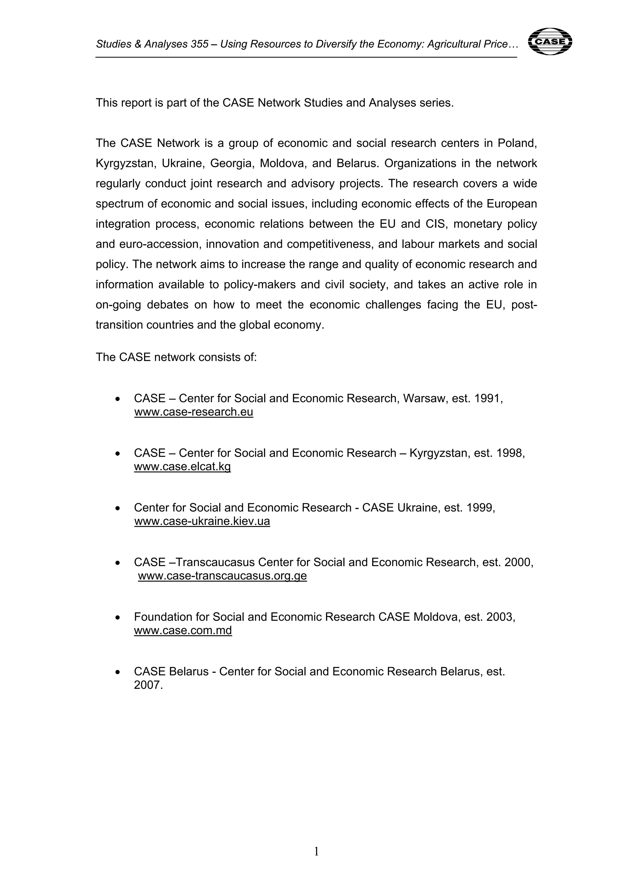 Studies & Analyses 355 – Using Resources to Diversify the Economy: Agricultural Price… 1 
This report is part of the CASE Network Studies and Analyses series. 
The CASE Network is a group of economic and social research centers in Poland, 
Kyrgyzstan, Ukraine, Georgia, Moldova, and Belarus. Organizations in the network 
regularly conduct joint research and advisory projects. The research covers a wide 
spectrum of economic and social issues, including economic effects of the European 
integration process, economic relations between the EU and CIS, monetary policy 
and euro-accession, innovation and competitiveness, and labour markets and social 
policy. The network aims to increase the range and quality of economic research and 
information available to policy-makers and civil society, and takes an active role in 
on-going debates on how to meet the economic challenges facing the EU, post-transition 
countries and the global economy. 
1 
The CASE network consists of: 
• CASE – Center for Social and Economic Research, Warsaw, est. 1991, 
www.case-research.eu 
• CASE – Center for Social and Economic Research – Kyrgyzstan, est. 1998, 
www.case.elcat.kg 
• Center for Social and Economic Research - CASE Ukraine, est. 1999, 
www.case-ukraine.kiev.ua 
• CASE –Transcaucasus Center for Social and Economic Research, est. 2000, 
www.case-transcaucasus.org.ge 
• Foundation for Social and Economic Research CASE Moldova, est. 2003, 
www.case.com.md 
• CASE Belarus - Center for Social and Economic Research Belarus, est. 
2007. 
 