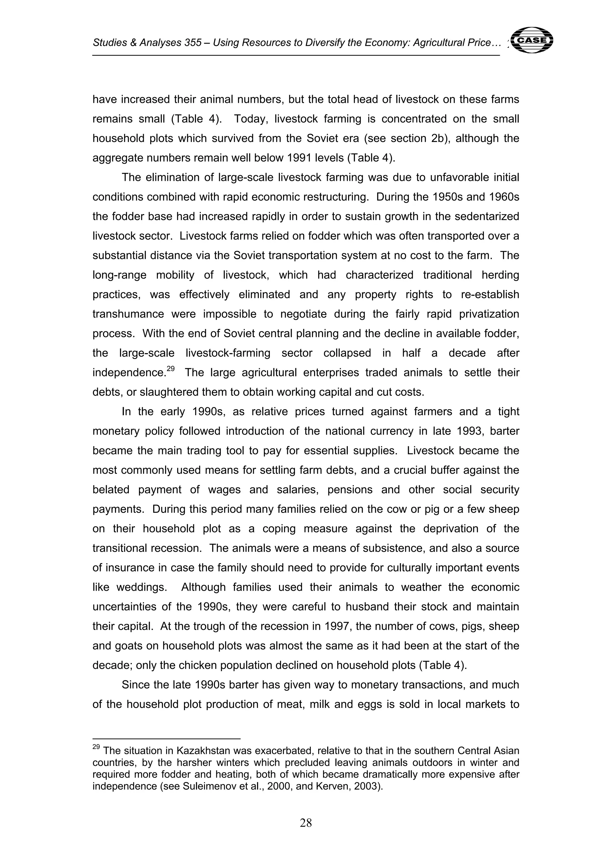 Studies & Analyses 355 – Using Resources to Diversify the Economy: Agricultural Price… 28 
have increased their animal numbers, but the total head of livestock on these farms 
remains small (Table 4). Today, livestock farming is concentrated on the small 
household plots which survived from the Soviet era (see section 2b), although the 
aggregate numbers remain well below 1991 levels (Table 4). 
The elimination of large-scale livestock farming was due to unfavorable initial 
conditions combined with rapid economic restructuring. During the 1950s and 1960s 
the fodder base had increased rapidly in order to sustain growth in the sedentarized 
livestock sector. Livestock farms relied on fodder which was often transported over a 
substantial distance via the Soviet transportation system at no cost to the farm. The 
long-range mobility of livestock, which had characterized traditional herding 
practices, was effectively eliminated and any property rights to re-establish 
transhumance were impossible to negotiate during the fairly rapid privatization 
process. With the end of Soviet central planning and the decline in available fodder, 
the large-scale livestock-farming sector collapsed in half a decade after 
independence.29 The large agricultural enterprises traded animals to settle their 
debts, or slaughtered them to obtain working capital and cut costs. 
In the early 1990s, as relative prices turned against farmers and a tight 
monetary policy followed introduction of the national currency in late 1993, barter 
became the main trading tool to pay for essential supplies. Livestock became the 
most commonly used means for settling farm debts, and a crucial buffer against the 
belated payment of wages and salaries, pensions and other social security 
payments. During this period many families relied on the cow or pig or a few sheep 
on their household plot as a coping measure against the deprivation of the 
transitional recession. The animals were a means of subsistence, and also a source 
of insurance in case the family should need to provide for culturally important events 
like weddings. Although families used their animals to weather the economic 
uncertainties of the 1990s, they were careful to husband their stock and maintain 
their capital. At the trough of the recession in 1997, the number of cows, pigs, sheep 
and goats on household plots was almost the same as it had been at the start of the 
decade; only the chicken population declined on household plots (Table 4). 
Since the late 1990s barter has given way to monetary transactions, and much 
of the household plot production of meat, milk and eggs is sold in local markets to 
29 The situation in Kazakhstan was exacerbated, relative to that in the southern Central Asian 
countries, by the harsher winters which precluded leaving animals outdoors in winter and 
required more fodder and heating, both of which became dramatically more expensive after 
independence (see Suleimenov et al., 2000, and Kerven, 2003). 
28 
 