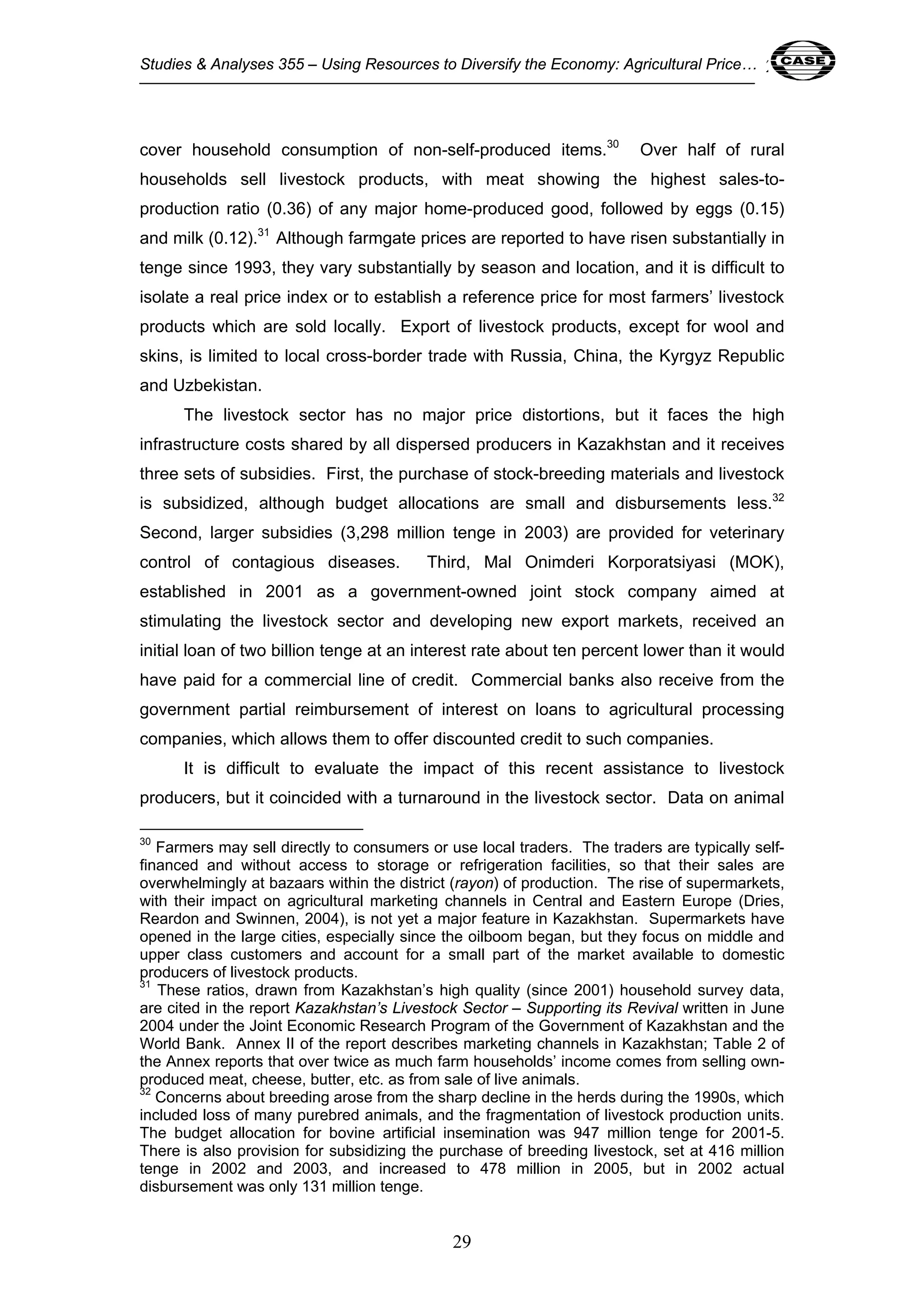 Studies & Analyses 355 – Using Resources to Diversify the Economy: Agricultural Price… 29 
cover household consumption of non-self-produced items.30 Over half of rural 
households sell livestock products, with meat showing the highest sales-to-production 
ratio (0.36) of any major home-produced good, followed by eggs (0.15) 
and milk (0.12).31 Although farmgate prices are reported to have risen substantially in 
tenge since 1993, they vary substantially by season and location, and it is difficult to 
isolate a real price index or to establish a reference price for most farmers’ livestock 
products which are sold locally. Export of livestock products, except for wool and 
skins, is limited to local cross-border trade with Russia, China, the Kyrgyz Republic 
and Uzbekistan. 
The livestock sector has no major price distortions, but it faces the high 
infrastructure costs shared by all dispersed producers in Kazakhstan and it receives 
three sets of subsidies. First, the purchase of stock-breeding materials and livestock 
is subsidized, although budget allocations are small and disbursements less.32 
Second, larger subsidies (3,298 million tenge in 2003) are provided for veterinary 
control of contagious diseases. Third, Mal Onimderi Korporatsiyasi (MOK), 
established in 2001 as a government-owned joint stock company aimed at 
stimulating the livestock sector and developing new export markets, received an 
initial loan of two billion tenge at an interest rate about ten percent lower than it would 
have paid for a commercial line of credit. Commercial banks also receive from the 
government partial reimbursement of interest on loans to agricultural processing 
companies, which allows them to offer discounted credit to such companies. 
It is difficult to evaluate the impact of this recent assistance to livestock 
producers, but it coincided with a turnaround in the livestock sector. Data on animal 
30 Farmers may sell directly to consumers or use local traders. The traders are typically self-financed 
and without access to storage or refrigeration facilities, so that their sales are 
overwhelmingly at bazaars within the district (rayon) of production. The rise of supermarkets, 
with their impact on agricultural marketing channels in Central and Eastern Europe (Dries, 
Reardon and Swinnen, 2004), is not yet a major feature in Kazakhstan. Supermarkets have 
opened in the large cities, especially since the oilboom began, but they focus on middle and 
upper class customers and account for a small part of the market available to domestic 
producers of livestock products. 
31 These ratios, drawn from Kazakhstan’s high quality (since 2001) household survey data, 
are cited in the report Kazakhstan’s Livestock Sector – Supporting its Revival written in June 
2004 under the Joint Economic Research Program of the Government of Kazakhstan and the 
World Bank. Annex II of the report describes marketing channels in Kazakhstan; Table 2 of 
the Annex reports that over twice as much farm households’ income comes from selling own-produced 
meat, cheese, butter, etc. as from sale of live animals. 
32 Concerns about breeding arose from the sharp decline in the herds during the 1990s, which 
included loss of many purebred animals, and the fragmentation of livestock production units. 
The budget allocation for bovine artificial insemination was 947 million tenge for 2001-5. 
There is also provision for subsidizing the purchase of breeding livestock, set at 416 million 
tenge in 2002 and 2003, and increased to 478 million in 2005, but in 2002 actual 
disbursement was only 131 million tenge. 
29 
 