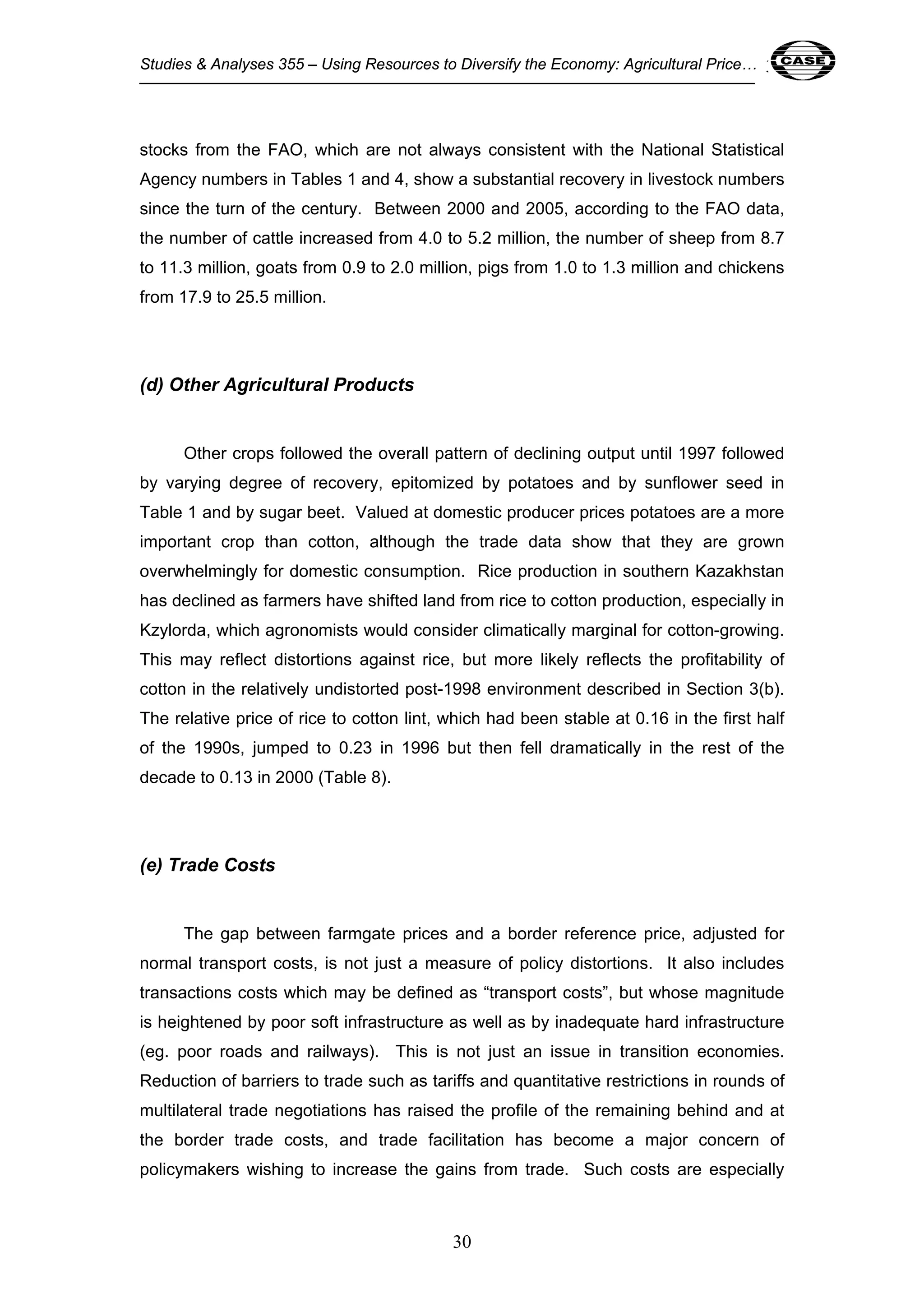 Studies & Analyses 355 – Using Resources to Diversify the Economy: Agricultural Price… 30 
stocks from the FAO, which are not always consistent with the National Statistical 
Agency numbers in Tables 1 and 4, show a substantial recovery in livestock numbers 
since the turn of the century. Between 2000 and 2005, according to the FAO data, 
the number of cattle increased from 4.0 to 5.2 million, the number of sheep from 8.7 
to 11.3 million, goats from 0.9 to 2.0 million, pigs from 1.0 to 1.3 million and chickens 
from 17.9 to 25.5 million. 
30 
(d) Other Agricultural Products 
Other crops followed the overall pattern of declining output until 1997 followed 
by varying degree of recovery, epitomized by potatoes and by sunflower seed in 
Table 1 and by sugar beet. Valued at domestic producer prices potatoes are a more 
important crop than cotton, although the trade data show that they are grown 
overwhelmingly for domestic consumption. Rice production in southern Kazakhstan 
has declined as farmers have shifted land from rice to cotton production, especially in 
Kzylorda, which agronomists would consider climatically marginal for cotton-growing. 
This may reflect distortions against rice, but more likely reflects the profitability of 
cotton in the relatively undistorted post-1998 environment described in Section 3(b). 
The relative price of rice to cotton lint, which had been stable at 0.16 in the first half 
of the 1990s, jumped to 0.23 in 1996 but then fell dramatically in the rest of the 
decade to 0.13 in 2000 (Table 8). 
(e) Trade Costs 
The gap between farmgate prices and a border reference price, adjusted for 
normal transport costs, is not just a measure of policy distortions. It also includes 
transactions costs which may be defined as “transport costs”, but whose magnitude 
is heightened by poor soft infrastructure as well as by inadequate hard infrastructure 
(eg. poor roads and railways). This is not just an issue in transition economies. 
Reduction of barriers to trade such as tariffs and quantitative restrictions in rounds of 
multilateral trade negotiations has raised the profile of the remaining behind and at 
the border trade costs, and trade facilitation has become a major concern of 
policymakers wishing to increase the gains from trade. Such costs are especially 
 